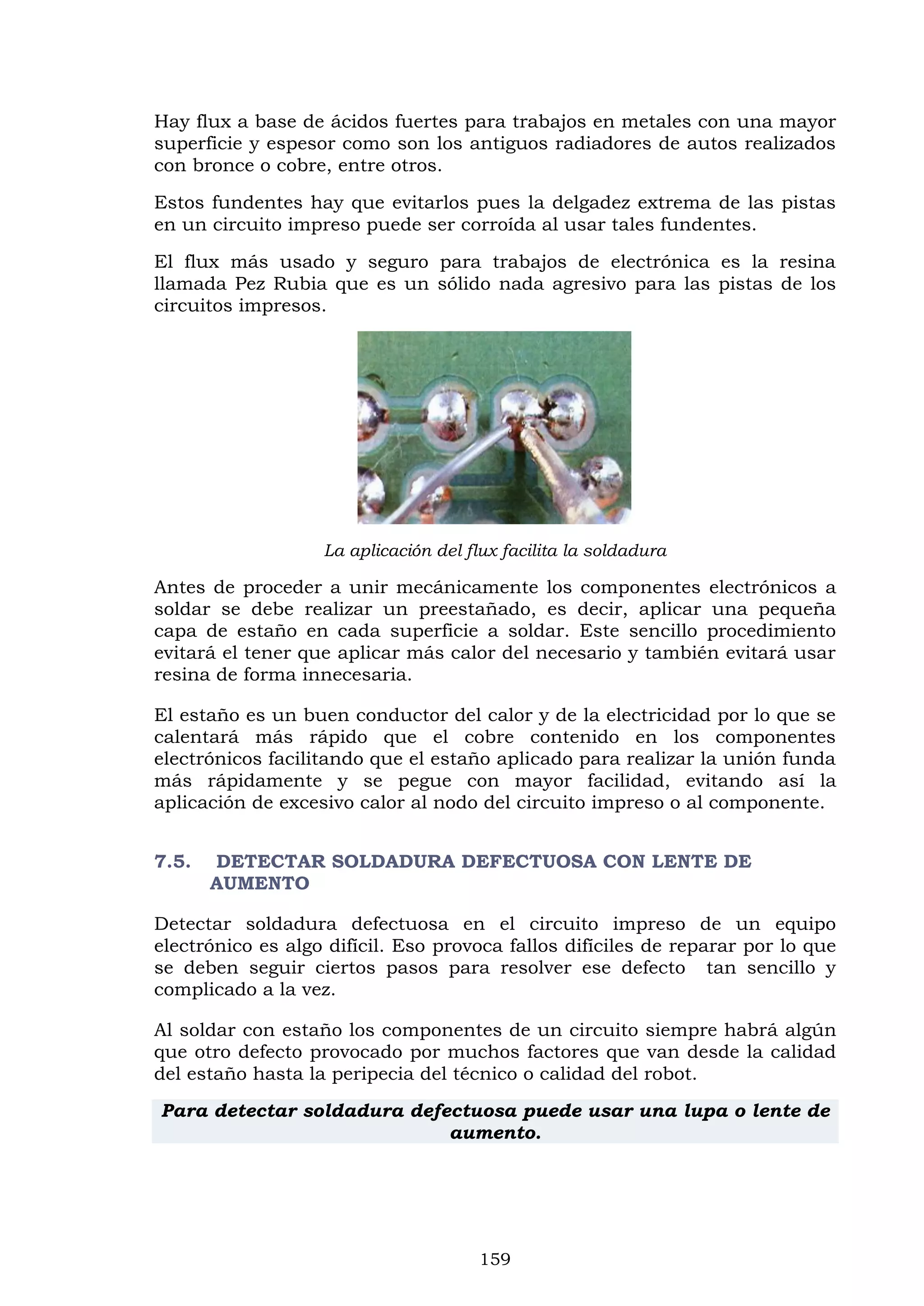 159
Hay flux a base de ácidos fuertes para trabajos en metales con una mayor
superficie y espesor como son los antiguos radiadores de autos realizados
con bronce o cobre, entre otros.
Estos fundentes hay que evitarlos pues la delgadez extrema de las pistas
en un circuito impreso puede ser corroída al usar tales fundentes.
El flux más usado y seguro para trabajos de electrónica es la resina
llamada Pez Rubia que es un sólido nada agresivo para las pistas de los
circuitos impresos.
La aplicación del flux facilita la soldadura
Antes de proceder a unir mecánicamente los componentes electrónicos a
soldar se debe realizar un preestañado, es decir, aplicar una pequeña
capa de estaño en cada superficie a soldar. Este sencillo procedimiento
evitará el tener que aplicar más calor del necesario y también evitará usar
resina de forma innecesaria.
El estaño es un buen conductor del calor y de la electricidad por lo que se
calentará más rápido que el cobre contenido en los componentes
electrónicos facilitando que el estaño aplicado para realizar la unión funda
más rápidamente y se pegue con mayor facilidad, evitando así la
aplicación de excesivo calor al nodo del circuito impreso o al componente.
7.5. DETECTAR SOLDADURA DEFECTUOSA CON LENTE DE
AUMENTO
Detectar soldadura defectuosa en el circuito impreso de un equipo
electrónico es algo difícil. Eso provoca fallos difíciles de reparar por lo que
se deben seguir ciertos pasos para resolver ese defecto tan sencillo y
complicado a la vez.
Al soldar con estaño los componentes de un circuito siempre habrá algún
que otro defecto provocado por muchos factores que van desde la calidad
del estaño hasta la peripecia del técnico o calidad del robot.
Para detectar soldadura defectuosa puede usar una lupa o lente de
aumento.
 