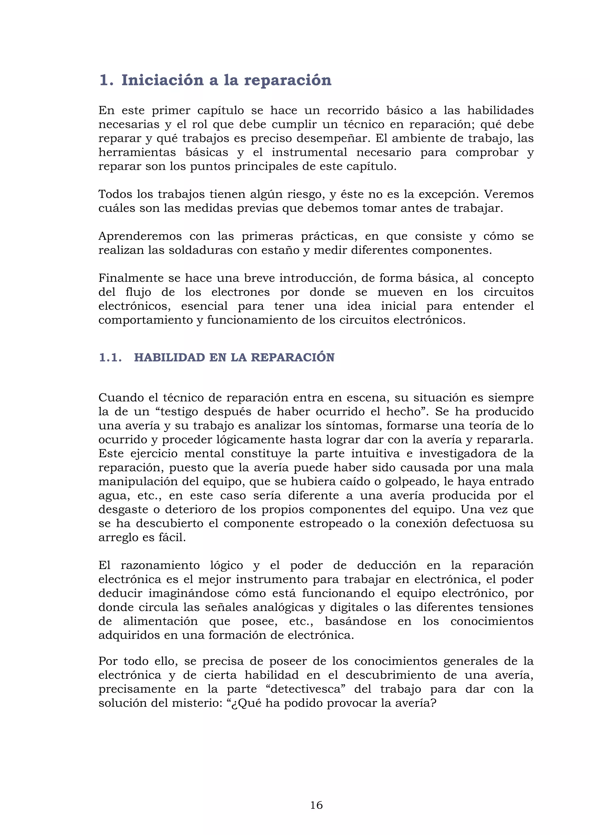 16
1. Iniciación a la reparación
En este primer capítulo se hace un recorrido básico a las habilidades
necesarias y el rol que debe cumplir un técnico en reparación; qué debe
reparar y qué trabajos es preciso desempeñar. El ambiente de trabajo, las
herramientas básicas y el instrumental necesario para comprobar y
reparar son los puntos principales de este capítulo.
Todos los trabajos tienen algún riesgo, y éste no es la excepción. Veremos
cuáles son las medidas previas que debemos tomar antes de trabajar.
Aprenderemos con las primeras prácticas, en que consiste y cómo se
realizan las soldaduras con estaño y medir diferentes componentes.
Finalmente se hace una breve introducción, de forma básica, al concepto
del flujo de los electrones por donde se mueven en los circuitos
electrónicos, esencial para tener una idea inicial para entender el
comportamiento y funcionamiento de los circuitos electrónicos.
1.1. HABILIDAD EN LA REPARACIÓN
Cuando el técnico de reparación entra en escena, su situación es siempre
la de un “testigo después de haber ocurrido el hecho”. Se ha producido
una avería y su trabajo es analizar los síntomas, formarse una teoría de lo
ocurrido y proceder lógicamente hasta lograr dar con la avería y repararla.
Este ejercicio mental constituye la parte intuitiva e investigadora de la
reparación, puesto que la avería puede haber sido causada por una mala
manipulación del equipo, que se hubiera caído o golpeado, le haya entrado
agua, etc., en este caso sería diferente a una avería producida por el
desgaste o deterioro de los propios componentes del equipo. Una vez que
se ha descubierto el componente estropeado o la conexión defectuosa su
arreglo es fácil.
El razonamiento lógico y el poder de deducción en la reparación
electrónica es el mejor instrumento para trabajar en electrónica, el poder
deducir imaginándose cómo está funcionando el equipo electrónico, por
donde circula las señales analógicas y digitales o las diferentes tensiones
de alimentación que posee, etc., basándose en los conocimientos
adquiridos en una formación de electrónica.
Por todo ello, se precisa de poseer de los conocimientos generales de la
electrónica y de cierta habilidad en el descubrimiento de una avería,
precisamente en la parte “detectivesca” del trabajo para dar con la
solución del misterio: “¿Qué ha podido provocar la avería?
 