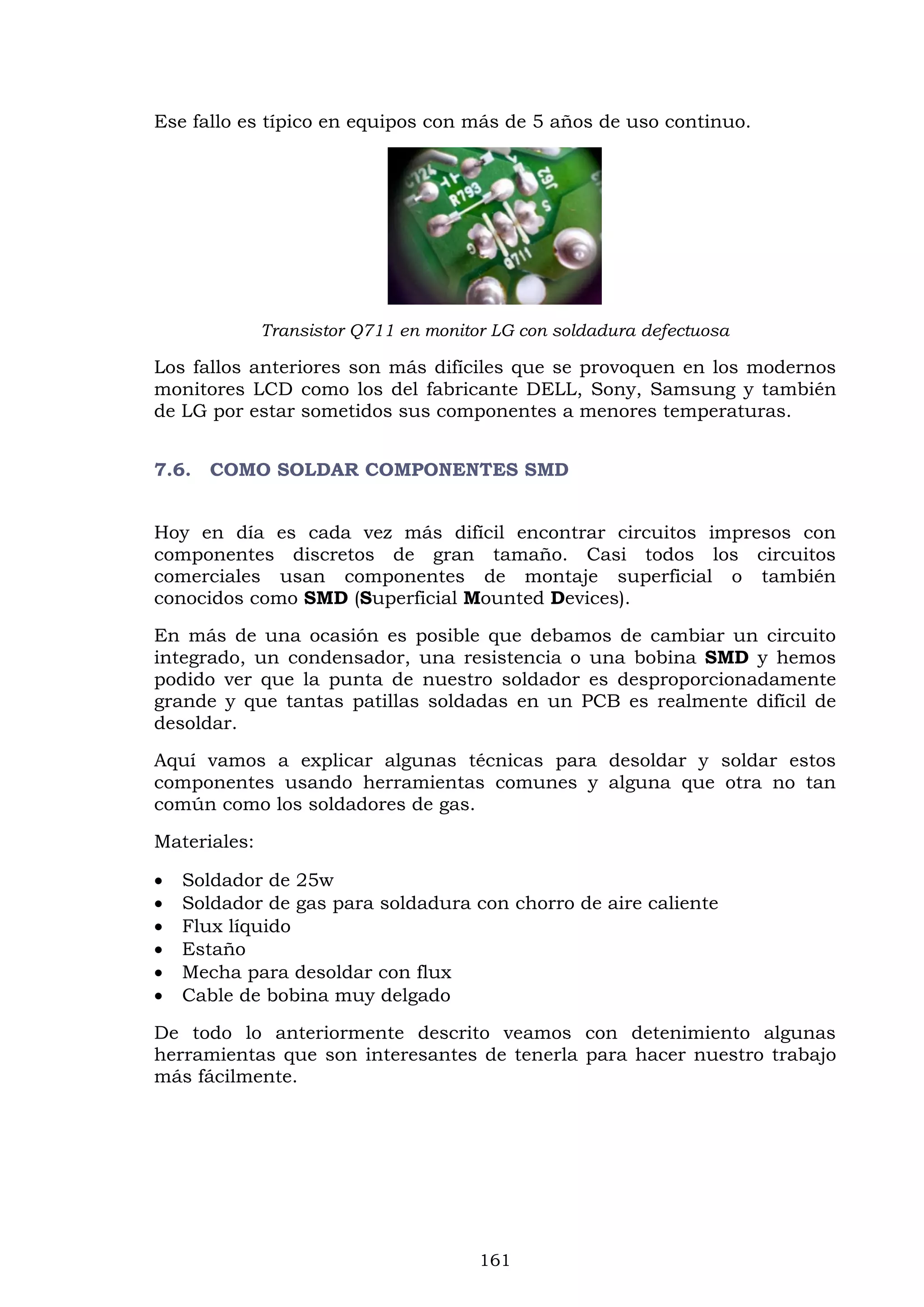 161
Ese fallo es típico en equipos con más de 5 años de uso continuo.
Transistor Q711 en monitor LG con soldadura defectuosa
Los fallos anteriores son más difíciles que se provoquen en los modernos
monitores LCD como los del fabricante DELL, Sony, Samsung y también
de LG por estar sometidos sus componentes a menores temperaturas.
7.6. COMO SOLDAR COMPONENTES SMD
Hoy en día es cada vez más difícil encontrar circuitos impresos con
componentes discretos de gran tamaño. Casi todos los circuitos
comerciales usan componentes de montaje superficial o también
conocidos como SMD (Superficial Mounted Devices).
En más de una ocasión es posible que debamos de cambiar un circuito
integrado, un condensador, una resistencia o una bobina SMD y hemos
podido ver que la punta de nuestro soldador es desproporcionadamente
grande y que tantas patillas soldadas en un PCB es realmente difícil de
desoldar.
Aquí vamos a explicar algunas técnicas para desoldar y soldar estos
componentes usando herramientas comunes y alguna que otra no tan
común como los soldadores de gas.
Materiales:
 Soldador de 25w
 Soldador de gas para soldadura con chorro de aire caliente
 Flux líquido
 Estaño
 Mecha para desoldar con flux
 Cable de bobina muy delgado
De todo lo anteriormente descrito veamos con detenimiento algunas
herramientas que son interesantes de tenerla para hacer nuestro trabajo
más fácilmente.
 