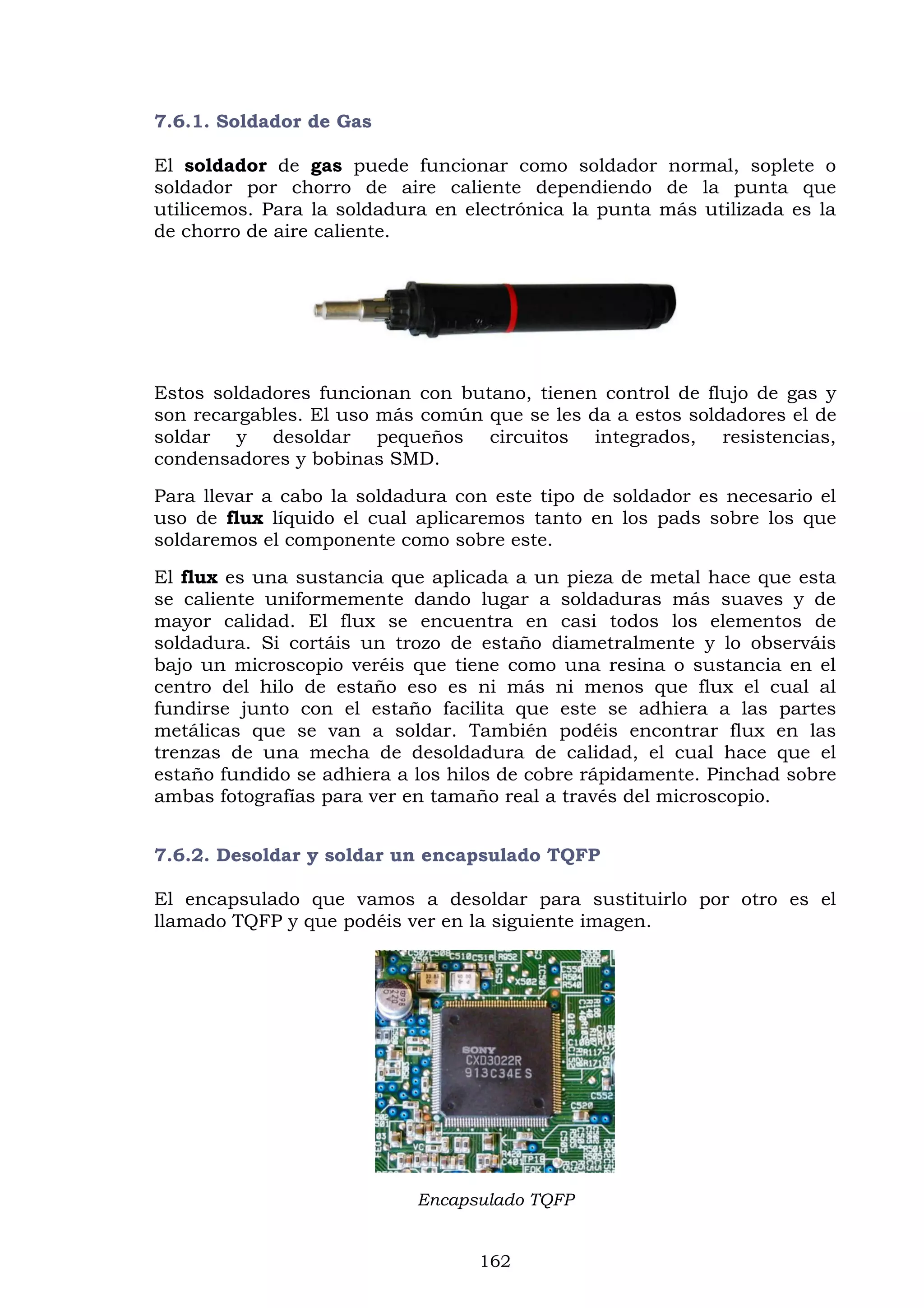 162
7.6.1. Soldador de Gas
El soldador de gas puede funcionar como soldador normal, soplete o
soldador por chorro de aire caliente dependiendo de la punta que
utilicemos. Para la soldadura en electrónica la punta más utilizada es la
de chorro de aire caliente.
Estos soldadores funcionan con butano, tienen control de flujo de gas y
son recargables. El uso más común que se les da a estos soldadores el de
soldar y desoldar pequeños circuitos integrados, resistencias,
condensadores y bobinas SMD.
Para llevar a cabo la soldadura con este tipo de soldador es necesario el
uso de flux líquido el cual aplicaremos tanto en los pads sobre los que
soldaremos el componente como sobre este.
El flux es una sustancia que aplicada a un pieza de metal hace que esta
se caliente uniformemente dando lugar a soldaduras más suaves y de
mayor calidad. El flux se encuentra en casi todos los elementos de
soldadura. Si cortáis un trozo de estaño diametralmente y lo observáis
bajo un microscopio veréis que tiene como una resina o sustancia en el
centro del hilo de estaño eso es ni más ni menos que flux el cual al
fundirse junto con el estaño facilita que este se adhiera a las partes
metálicas que se van a soldar. También podéis encontrar flux en las
trenzas de una mecha de desoldadura de calidad, el cual hace que el
estaño fundido se adhiera a los hilos de cobre rápidamente. Pinchad sobre
ambas fotografías para ver en tamaño real a través del microscopio.
7.6.2. Desoldar y soldar un encapsulado TQFP
El encapsulado que vamos a desoldar para sustituirlo por otro es el
llamado TQFP y que podéis ver en la siguiente imagen.
Encapsulado TQFP
 