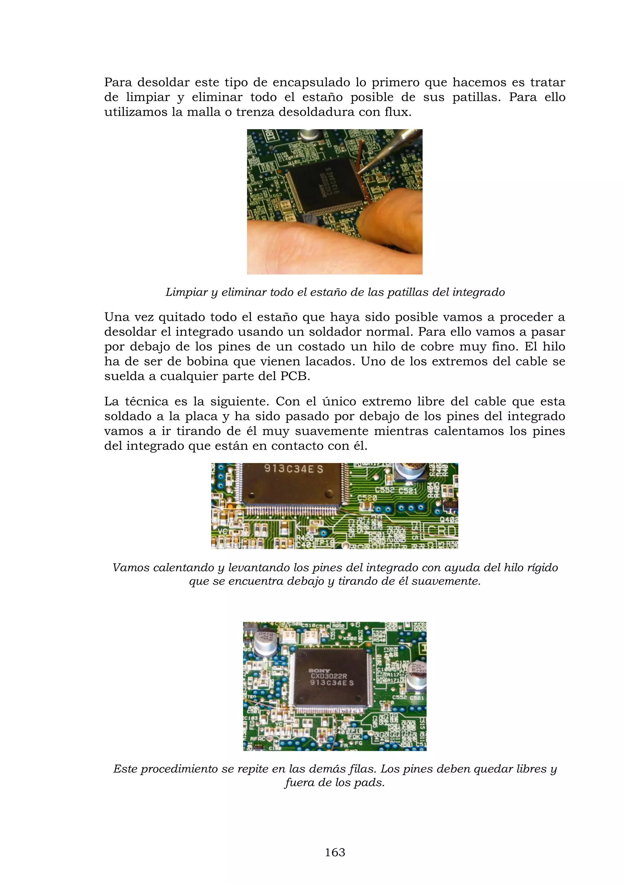 163
Para desoldar este tipo de encapsulado lo primero que hacemos es tratar
de limpiar y eliminar todo el estaño posible de sus patillas. Para ello
utilizamos la malla o trenza desoldadura con flux.
Limpiar y eliminar todo el estaño de las patillas del integrado
Una vez quitado todo el estaño que haya sido posible vamos a proceder a
desoldar el integrado usando un soldador normal. Para ello vamos a pasar
por debajo de los pines de un costado un hilo de cobre muy fino. El hilo
ha de ser de bobina que vienen lacados. Uno de los extremos del cable se
suelda a cualquier parte del PCB.
La técnica es la siguiente. Con el único extremo libre del cable que esta
soldado a la placa y ha sido pasado por debajo de los pines del integrado
vamos a ir tirando de él muy suavemente mientras calentamos los pines
del integrado que están en contacto con él.
Vamos calentando y levantando los pines del integrado con ayuda del hilo rígido
que se encuentra debajo y tirando de él suavemente.
Este procedimiento se repite en las demás filas. Los pines deben quedar libres y
fuera de los pads.
 