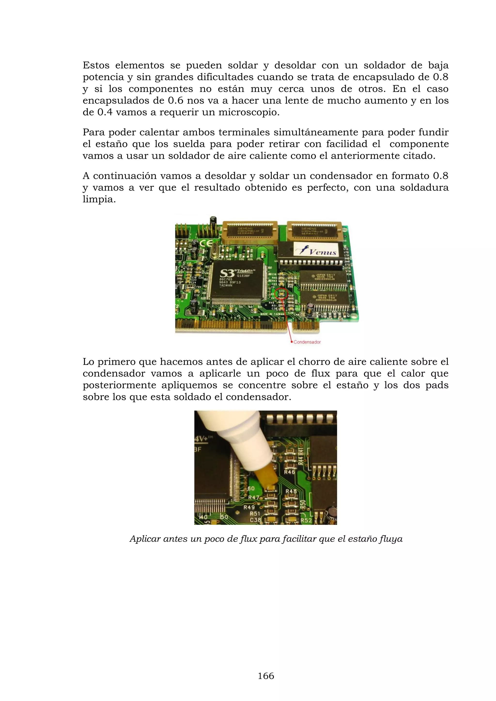 166
Estos elementos se pueden soldar y desoldar con un soldador de baja
potencia y sin grandes dificultades cuando se trata de encapsulado de 0.8
y si los componentes no están muy cerca unos de otros. En el caso
encapsulados de 0.6 nos va a hacer una lente de mucho aumento y en los
de 0.4 vamos a requerir un microscopio.
Para poder calentar ambos terminales simultáneamente para poder fundir
el estaño que los suelda para poder retirar con facilidad el componente
vamos a usar un soldador de aire caliente como el anteriormente citado.
A continuación vamos a desoldar y soldar un condensador en formato 0.8
y vamos a ver que el resultado obtenido es perfecto, con una soldadura
limpia.
Lo primero que hacemos antes de aplicar el chorro de aire caliente sobre el
condensador vamos a aplicarle un poco de flux para que el calor que
posteriormente apliquemos se concentre sobre el estaño y los dos pads
sobre los que esta soldado el condensador.
Aplicar antes un poco de flux para facilitar que el estaño fluya
 