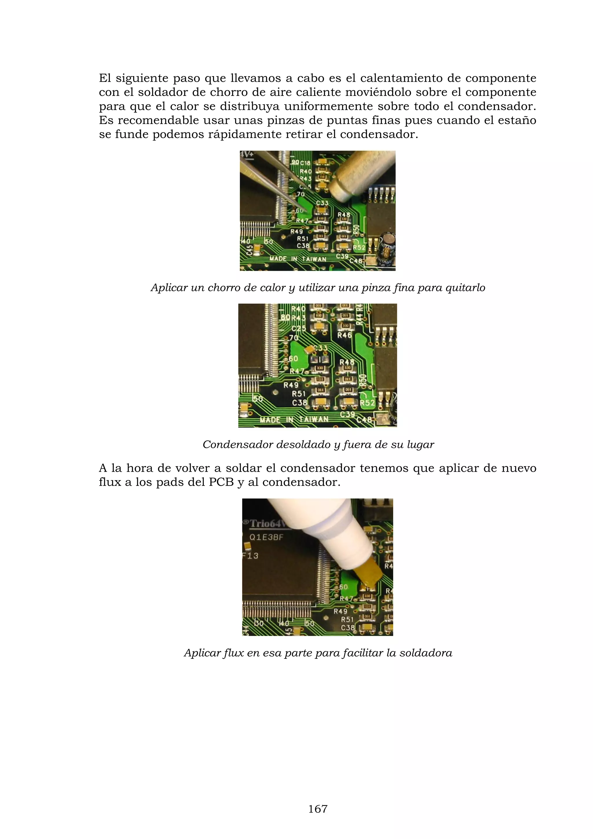 167
El siguiente paso que llevamos a cabo es el calentamiento de componente
con el soldador de chorro de aire caliente moviéndolo sobre el componente
para que el calor se distribuya uniformemente sobre todo el condensador.
Es recomendable usar unas pinzas de puntas finas pues cuando el estaño
se funde podemos rápidamente retirar el condensador.
Aplicar un chorro de calor y utilizar una pinza fina para quitarlo
Condensador desoldado y fuera de su lugar
A la hora de volver a soldar el condensador tenemos que aplicar de nuevo
flux a los pads del PCB y al condensador.
Aplicar flux en esa parte para facilitar la soldadora
 