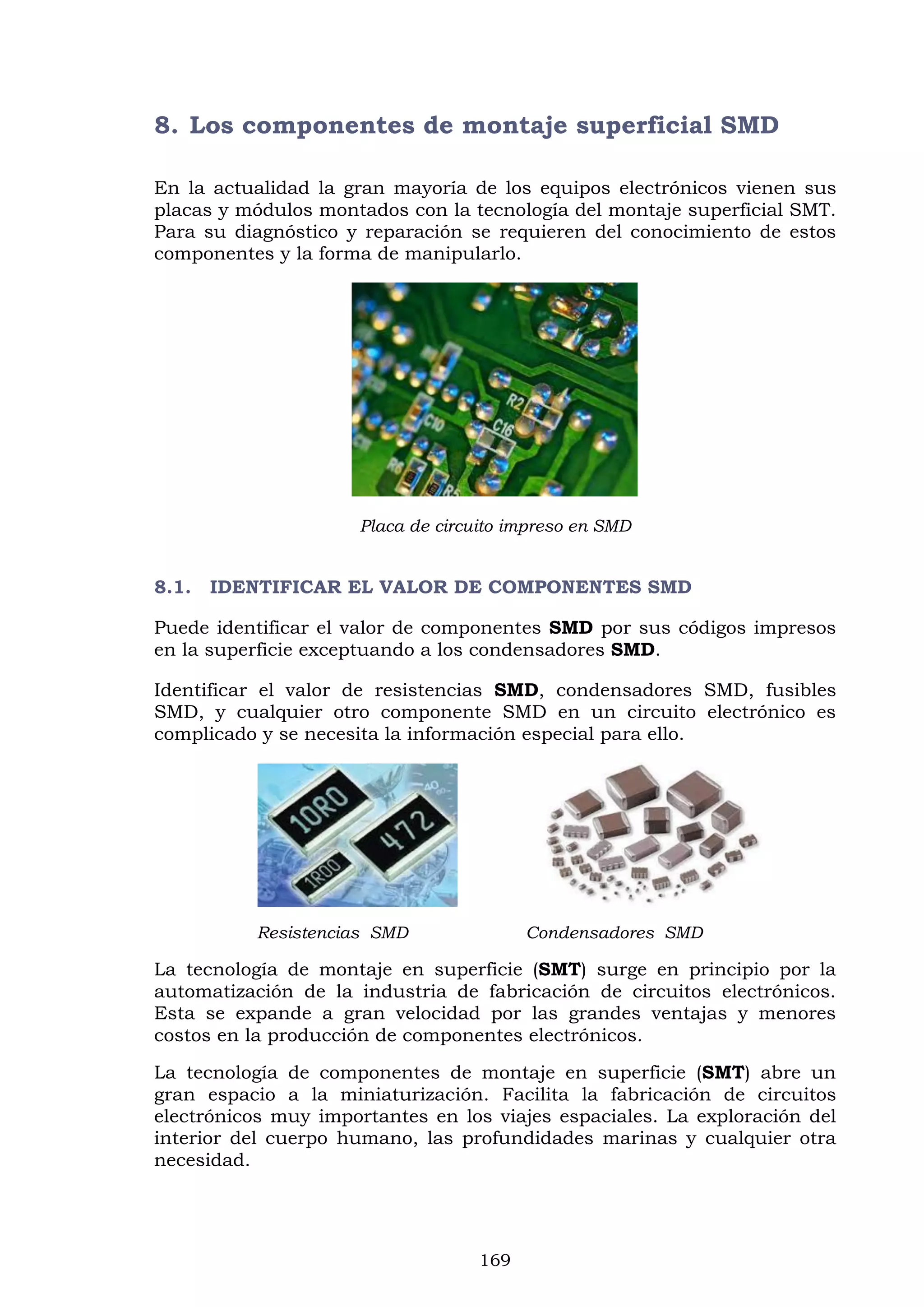 169
8. Los componentes de montaje superficial SMD
En la actualidad la gran mayoría de los equipos electrónicos vienen sus
placas y módulos montados con la tecnología del montaje superficial SMT.
Para su diagnóstico y reparación se requieren del conocimiento de estos
componentes y la forma de manipularlo.
Placa de circuito impreso en SMD
8.1. IDENTIFICAR EL VALOR DE COMPONENTES SMD
Puede identificar el valor de componentes SMD por sus códigos impresos
en la superficie exceptuando a los condensadores SMD.
Identificar el valor de resistencias SMD, condensadores SMD, fusibles
SMD, y cualquier otro componente SMD en un circuito electrónico es
complicado y se necesita la información especial para ello.
Resistencias SMD Condensadores SMD
La tecnología de montaje en superficie (SMT) surge en principio por la
automatización de la industria de fabricación de circuitos electrónicos.
Esta se expande a gran velocidad por las grandes ventajas y menores
costos en la producción de componentes electrónicos.
La tecnología de componentes de montaje en superficie (SMT) abre un
gran espacio a la miniaturización. Facilita la fabricación de circuitos
electrónicos muy importantes en los viajes espaciales. La exploración del
interior del cuerpo humano, las profundidades marinas y cualquier otra
necesidad.
 