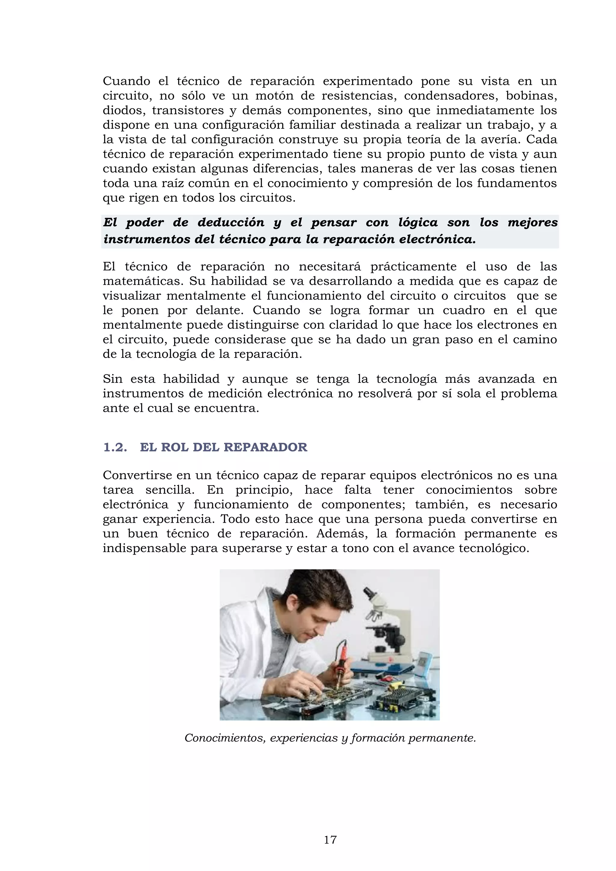 17
Cuando el técnico de reparación experimentado pone su vista en un
circuito, no sólo ve un motón de resistencias, condensadores, bobinas,
diodos, transistores y demás componentes, sino que inmediatamente los
dispone en una configuración familiar destinada a realizar un trabajo, y a
la vista de tal configuración construye su propia teoría de la avería. Cada
técnico de reparación experimentado tiene su propio punto de vista y aun
cuando existan algunas diferencias, tales maneras de ver las cosas tienen
toda una raíz común en el conocimiento y compresión de los fundamentos
que rigen en todos los circuitos.
El poder de deducción y el pensar con lógica son los mejores
instrumentos del técnico para la reparación electrónica.
El técnico de reparación no necesitará prácticamente el uso de las
matemáticas. Su habilidad se va desarrollando a medida que es capaz de
visualizar mentalmente el funcionamiento del circuito o circuitos que se
le ponen por delante. Cuando se logra formar un cuadro en el que
mentalmente puede distinguirse con claridad lo que hace los electrones en
el circuito, puede considerase que se ha dado un gran paso en el camino
de la tecnología de la reparación.
Sin esta habilidad y aunque se tenga la tecnología más avanzada en
instrumentos de medición electrónica no resolverá por sí sola el problema
ante el cual se encuentra.
1.2. EL ROL DEL REPARADOR
Convertirse en un técnico capaz de reparar equipos electrónicos no es una
tarea sencilla. En principio, hace falta tener conocimientos sobre
electrónica y funcionamiento de componentes; también, es necesario
ganar experiencia. Todo esto hace que una persona pueda convertirse en
un buen técnico de reparación. Además, la formación permanente es
indispensable para superarse y estar a tono con el avance tecnológico.
Conocimientos, experiencias y formación permanente.
 