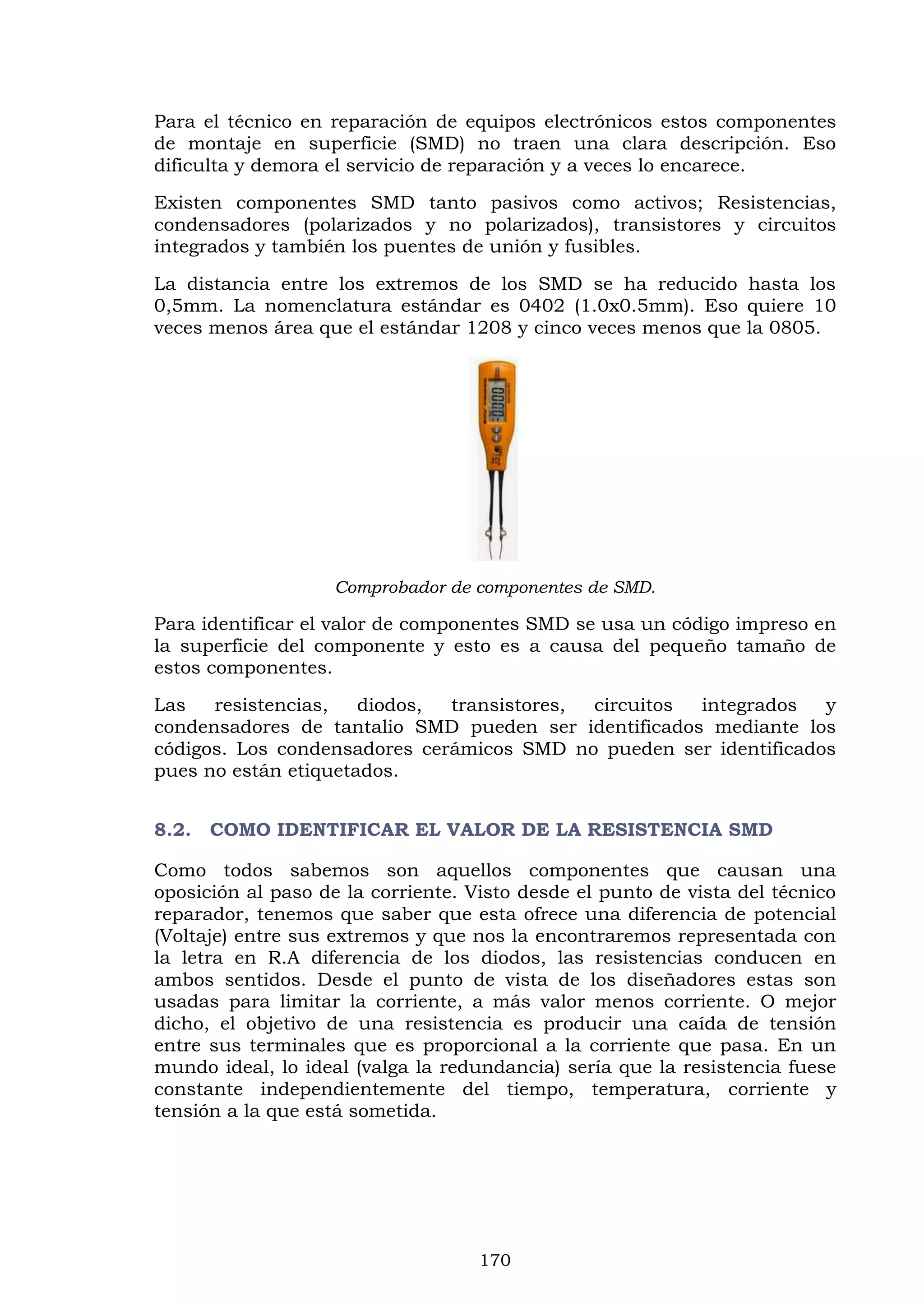 170
Para el técnico en reparación de equipos electrónicos estos componentes
de montaje en superficie (SMD) no traen una clara descripción. Eso
dificulta y demora el servicio de reparación y a veces lo encarece.
Existen componentes SMD tanto pasivos como activos; Resistencias,
condensadores (polarizados y no polarizados), transistores y circuitos
integrados y también los puentes de unión y fusibles.
La distancia entre los extremos de los SMD se ha reducido hasta los
0,5mm. La nomenclatura estándar es 0402 (1.0x0.5mm). Eso quiere 10
veces menos área que el estándar 1208 y cinco veces menos que la 0805.
Comprobador de componentes de SMD.
Para identificar el valor de componentes SMD se usa un código impreso en
la superficie del componente y esto es a causa del pequeño tamaño de
estos componentes.
Las resistencias, diodos, transistores, circuitos integrados y
condensadores de tantalio SMD pueden ser identificados mediante los
códigos. Los condensadores cerámicos SMD no pueden ser identificados
pues no están etiquetados.
8.2. COMO IDENTIFICAR EL VALOR DE LA RESISTENCIA SMD
Como todos sabemos son aquellos componentes que causan una
oposición al paso de la corriente. Visto desde el punto de vista del técnico
reparador, tenemos que saber que esta ofrece una diferencia de potencial
(Voltaje) entre sus extremos y que nos la encontraremos representada con
la letra en R.A diferencia de los diodos, las resistencias conducen en
ambos sentidos. Desde el punto de vista de los diseñadores estas son
usadas para limitar la corriente, a más valor menos corriente. O mejor
dicho, el objetivo de una resistencia es producir una caída de tensión
entre sus terminales que es proporcional a la corriente que pasa. En un
mundo ideal, lo ideal (valga la redundancia) sería que la resistencia fuese
constante independientemente del tiempo, temperatura, corriente y
tensión a la que está sometida.
 