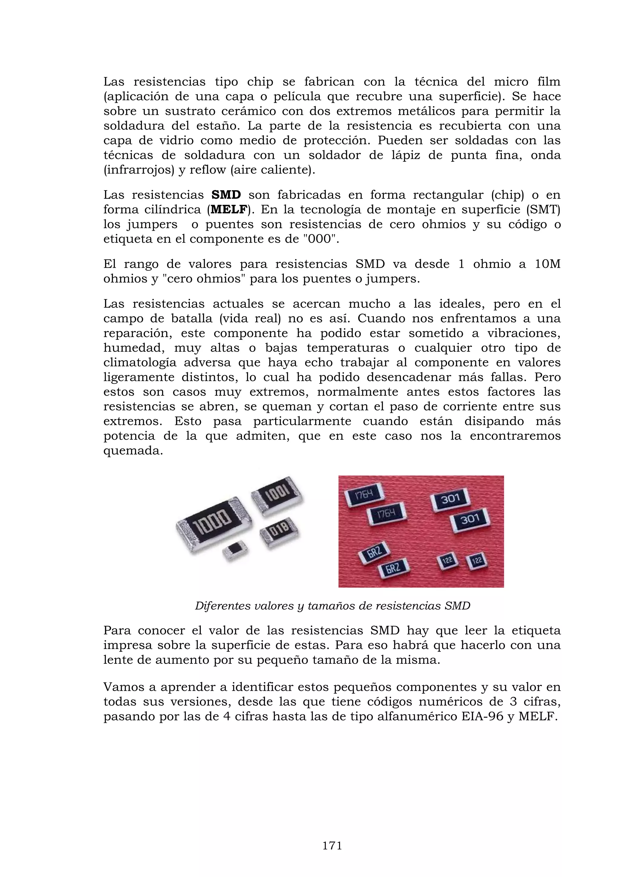 171
Las resistencias tipo chip se fabrican con la técnica del micro film
(aplicación de una capa o película que recubre una superficie). Se hace
sobre un sustrato cerámico con dos extremos metálicos para permitir la
soldadura del estaño. La parte de la resistencia es recubierta con una
capa de vidrio como medio de protección. Pueden ser soldadas con las
técnicas de soldadura con un soldador de lápiz de punta fina, onda
(infrarrojos) y reflow (aire caliente).
Las resistencias SMD son fabricadas en forma rectangular (chip) o en
forma cilíndrica (MELF). En la tecnología de montaje en superficie (SMT)
los jumpers o puentes son resistencias de cero ohmios y su código o
etiqueta en el componente es de "000".
El rango de valores para resistencias SMD va desde 1 ohmio a 10M
ohmios y "cero ohmios" para los puentes o jumpers.
Las resistencias actuales se acercan mucho a las ideales, pero en el
campo de batalla (vida real) no es así. Cuando nos enfrentamos a una
reparación, este componente ha podido estar sometido a vibraciones,
humedad, muy altas o bajas temperaturas o cualquier otro tipo de
climatología adversa que haya echo trabajar al componente en valores
ligeramente distintos, lo cual ha podido desencadenar más fallas. Pero
estos son casos muy extremos, normalmente antes estos factores las
resistencias se abren, se queman y cortan el paso de corriente entre sus
extremos. Esto pasa particularmente cuando están disipando más
potencia de la que admiten, que en este caso nos la encontraremos
quemada.
Diferentes valores y tamaños de resistencias SMD
Para conocer el valor de las resistencias SMD hay que leer la etiqueta
impresa sobre la superficie de estas. Para eso habrá que hacerlo con una
lente de aumento por su pequeño tamaño de la misma.
Vamos a aprender a identificar estos pequeños componentes y su valor en
todas sus versiones, desde las que tiene códigos numéricos de 3 cifras,
pasando por las de 4 cifras hasta las de tipo alfanumérico EIA-96 y MELF.
 