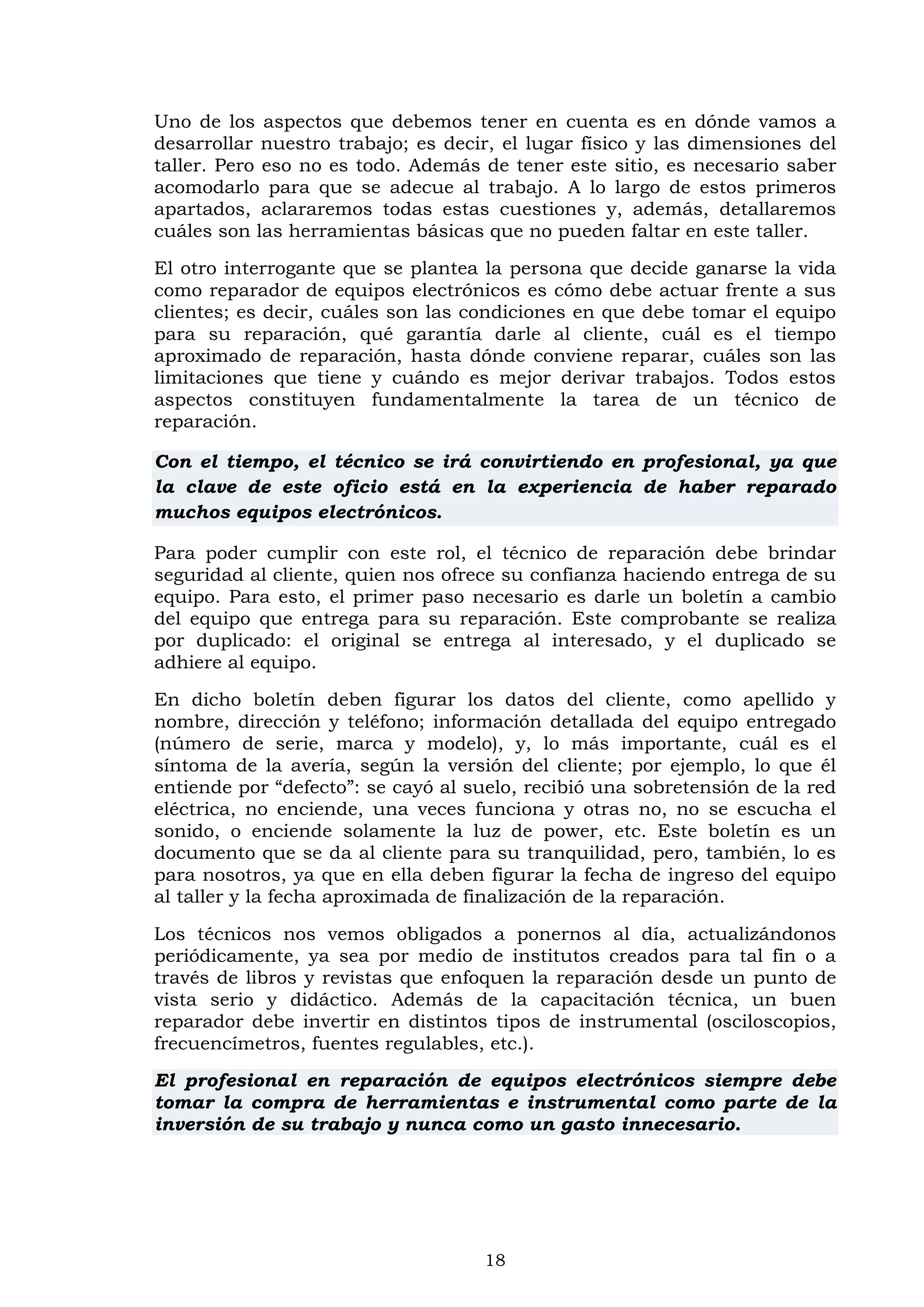 18
Uno de los aspectos que debemos tener en cuenta es en dónde vamos a
desarrollar nuestro trabajo; es decir, el lugar físico y las dimensiones del
taller. Pero eso no es todo. Además de tener este sitio, es necesario saber
acomodarlo para que se adecue al trabajo. A lo largo de estos primeros
apartados, aclararemos todas estas cuestiones y, además, detallaremos
cuáles son las herramientas básicas que no pueden faltar en este taller.
El otro interrogante que se plantea la persona que decide ganarse la vida
como reparador de equipos electrónicos es cómo debe actuar frente a sus
clientes; es decir, cuáles son las condiciones en que debe tomar el equipo
para su reparación, qué garantía darle al cliente, cuál es el tiempo
aproximado de reparación, hasta dónde conviene reparar, cuáles son las
limitaciones que tiene y cuándo es mejor derivar trabajos. Todos estos
aspectos constituyen fundamentalmente la tarea de un técnico de
reparación.
Con el tiempo, el técnico se irá convirtiendo en profesional, ya que
la clave de este oficio está en la experiencia de haber reparado
muchos equipos electrónicos.
Para poder cumplir con este rol, el técnico de reparación debe brindar
seguridad al cliente, quien nos ofrece su confianza haciendo entrega de su
equipo. Para esto, el primer paso necesario es darle un boletín a cambio
del equipo que entrega para su reparación. Este comprobante se realiza
por duplicado: el original se entrega al interesado, y el duplicado se
adhiere al equipo.
En dicho boletín deben figurar los datos del cliente, como apellido y
nombre, dirección y teléfono; información detallada del equipo entregado
(número de serie, marca y modelo), y, lo más importante, cuál es el
síntoma de la avería, según la versión del cliente; por ejemplo, lo que él
entiende por “defecto”: se cayó al suelo, recibió una sobretensión de la red
eléctrica, no enciende, una veces funciona y otras no, no se escucha el
sonido, o enciende solamente la luz de power, etc. Este boletín es un
documento que se da al cliente para su tranquilidad, pero, también, lo es
para nosotros, ya que en ella deben figurar la fecha de ingreso del equipo
al taller y la fecha aproximada de finalización de la reparación.
Los técnicos nos vemos obligados a ponernos al día, actualizándonos
periódicamente, ya sea por medio de institutos creados para tal fin o a
través de libros y revistas que enfoquen la reparación desde un punto de
vista serio y didáctico. Además de la capacitación técnica, un buen
reparador debe invertir en distintos tipos de instrumental (osciloscopios,
frecuencímetros, fuentes regulables, etc.).
El profesional en reparación de equipos electrónicos siempre debe
tomar la compra de herramientas e instrumental como parte de la
inversión de su trabajo y nunca como un gasto innecesario.
 