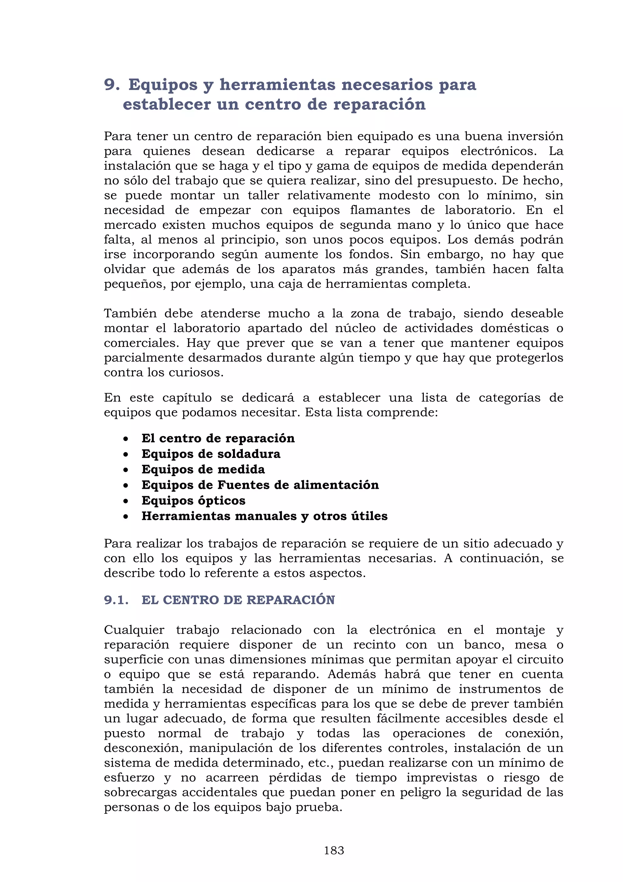 183
9. Equipos y herramientas necesarios para
establecer un centro de reparación
Para tener un centro de reparación bien equipado es una buena inversión
para quienes desean dedicarse a reparar equipos electrónicos. La
instalación que se haga y el tipo y gama de equipos de medida dependerán
no sólo del trabajo que se quiera realizar, sino del presupuesto. De hecho,
se puede montar un taller relativamente modesto con lo mínimo, sin
necesidad de empezar con equipos flamantes de laboratorio. En el
mercado existen muchos equipos de segunda mano y lo único que hace
falta, al menos al principio, son unos pocos equipos. Los demás podrán
irse incorporando según aumente los fondos. Sin embargo, no hay que
olvidar que además de los aparatos más grandes, también hacen falta
pequeños, por ejemplo, una caja de herramientas completa.
También debe atenderse mucho a la zona de trabajo, siendo deseable
montar el laboratorio apartado del núcleo de actividades domésticas o
comerciales. Hay que prever que se van a tener que mantener equipos
parcialmente desarmados durante algún tiempo y que hay que protegerlos
contra los curiosos.
En este capítulo se dedicará a establecer una lista de categorías de
equipos que podamos necesitar. Esta lista comprende:
 El centro de reparación
 Equipos de soldadura
 Equipos de medida
 Equipos de Fuentes de alimentación
 Equipos ópticos
 Herramientas manuales y otros útiles
Para realizar los trabajos de reparación se requiere de un sitio adecuado y
con ello los equipos y las herramientas necesarias. A continuación, se
describe todo lo referente a estos aspectos.
9.1. EL CENTRO DE REPARACIÓN
Cualquier trabajo relacionado con la electrónica en el montaje y
reparación requiere disponer de un recinto con un banco, mesa o
superficie con unas dimensiones mínimas que permitan apoyar el circuito
o equipo que se está reparando. Además habrá que tener en cuenta
también la necesidad de disponer de un mínimo de instrumentos de
medida y herramientas específicas para los que se debe de prever también
un lugar adecuado, de forma que resulten fácilmente accesibles desde el
puesto normal de trabajo y todas las operaciones de conexión,
desconexión, manipulación de los diferentes controles, instalación de un
sistema de medida determinado, etc., puedan realizarse con un mínimo de
esfuerzo y no acarreen pérdidas de tiempo imprevistas o riesgo de
sobrecargas accidentales que puedan poner en peligro la seguridad de las
personas o de los equipos bajo prueba.
 