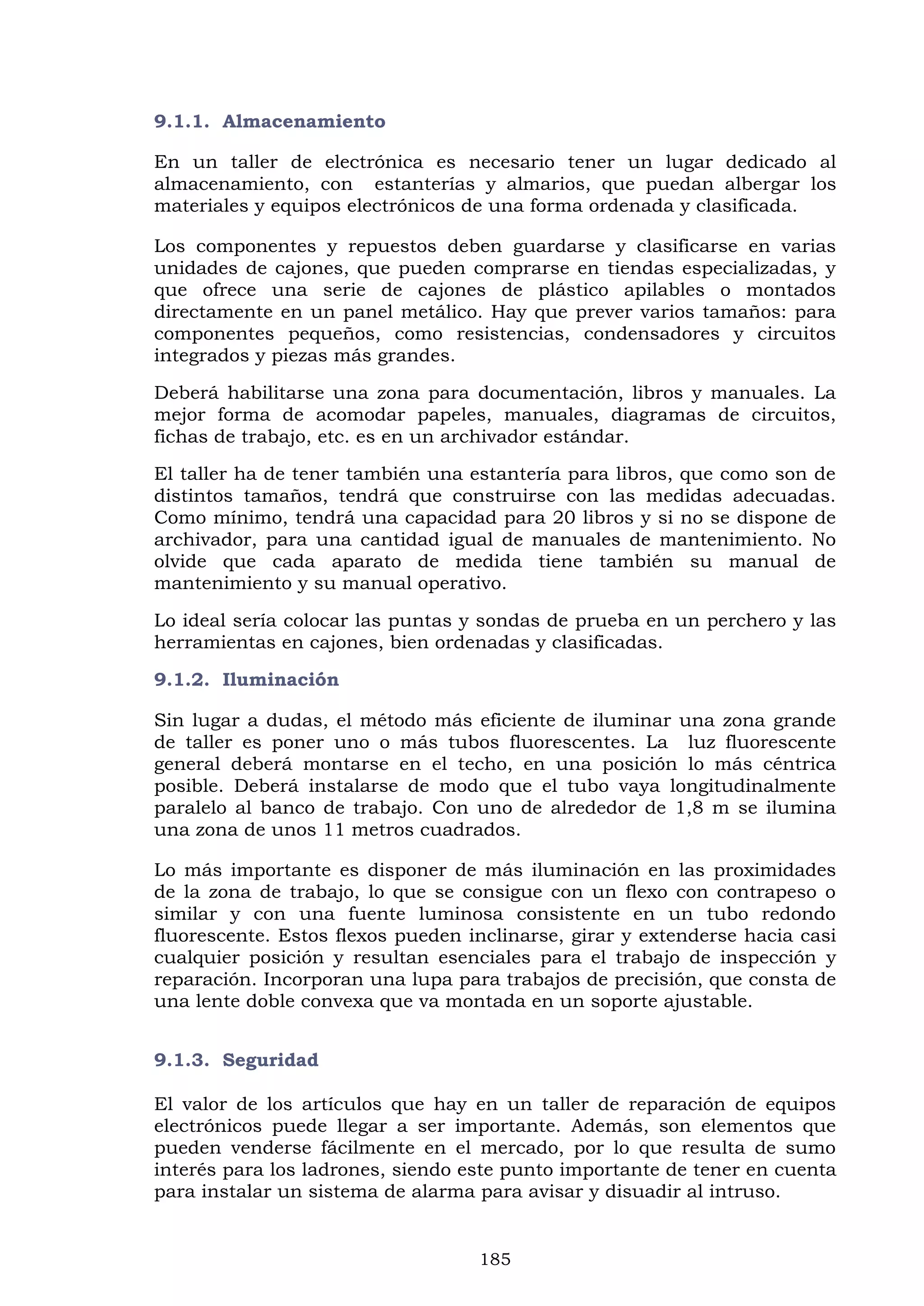 185
9.1.1. Almacenamiento
En un taller de electrónica es necesario tener un lugar dedicado al
almacenamiento, con estanterías y almarios, que puedan albergar los
materiales y equipos electrónicos de una forma ordenada y clasificada.
Los componentes y repuestos deben guardarse y clasificarse en varias
unidades de cajones, que pueden comprarse en tiendas especializadas, y
que ofrece una serie de cajones de plástico apilables o montados
directamente en un panel metálico. Hay que prever varios tamaños: para
componentes pequeños, como resistencias, condensadores y circuitos
integrados y piezas más grandes.
Deberá habilitarse una zona para documentación, libros y manuales. La
mejor forma de acomodar papeles, manuales, diagramas de circuitos,
fichas de trabajo, etc. es en un archivador estándar.
El taller ha de tener también una estantería para libros, que como son de
distintos tamaños, tendrá que construirse con las medidas adecuadas.
Como mínimo, tendrá una capacidad para 20 libros y si no se dispone de
archivador, para una cantidad igual de manuales de mantenimiento. No
olvide que cada aparato de medida tiene también su manual de
mantenimiento y su manual operativo.
Lo ideal sería colocar las puntas y sondas de prueba en un perchero y las
herramientas en cajones, bien ordenadas y clasificadas.
9.1.2. Iluminación
Sin lugar a dudas, el método más eficiente de iluminar una zona grande
de taller es poner uno o más tubos fluorescentes. La luz fluorescente
general deberá montarse en el techo, en una posición lo más céntrica
posible. Deberá instalarse de modo que el tubo vaya longitudinalmente
paralelo al banco de trabajo. Con uno de alrededor de 1,8 m se ilumina
una zona de unos 11 metros cuadrados.
Lo más importante es disponer de más iluminación en las proximidades
de la zona de trabajo, lo que se consigue con un flexo con contrapeso o
similar y con una fuente luminosa consistente en un tubo redondo
fluorescente. Estos flexos pueden inclinarse, girar y extenderse hacia casi
cualquier posición y resultan esenciales para el trabajo de inspección y
reparación. Incorporan una lupa para trabajos de precisión, que consta de
una lente doble convexa que va montada en un soporte ajustable.
9.1.3. Seguridad
El valor de los artículos que hay en un taller de reparación de equipos
electrónicos puede llegar a ser importante. Además, son elementos que
pueden venderse fácilmente en el mercado, por lo que resulta de sumo
interés para los ladrones, siendo este punto importante de tener en cuenta
para instalar un sistema de alarma para avisar y disuadir al intruso.
 
