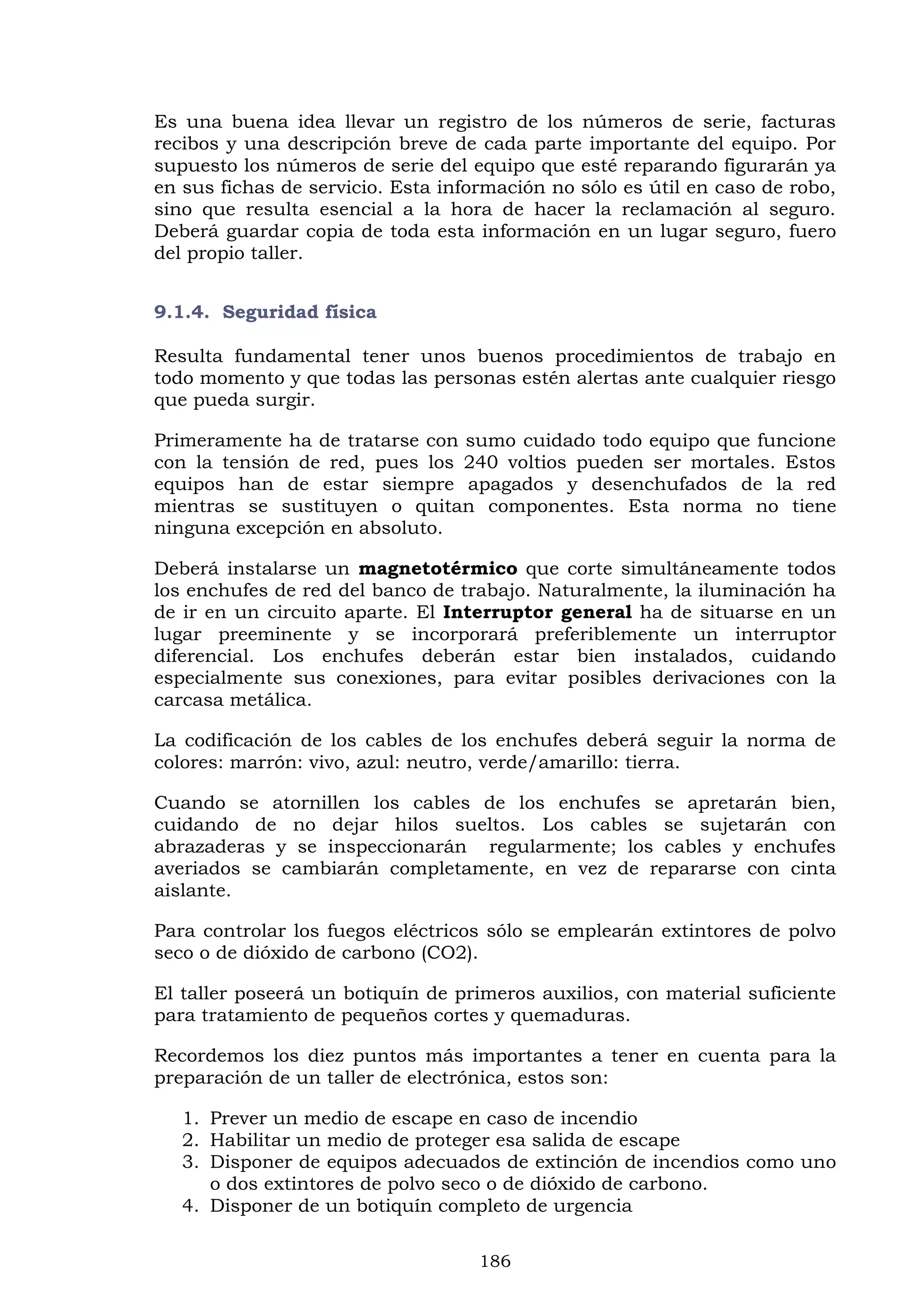 186
Es una buena idea llevar un registro de los números de serie, facturas
recibos y una descripción breve de cada parte importante del equipo. Por
supuesto los números de serie del equipo que esté reparando figurarán ya
en sus fichas de servicio. Esta información no sólo es útil en caso de robo,
sino que resulta esencial a la hora de hacer la reclamación al seguro.
Deberá guardar copia de toda esta información en un lugar seguro, fuero
del propio taller.
9.1.4. Seguridad física
Resulta fundamental tener unos buenos procedimientos de trabajo en
todo momento y que todas las personas estén alertas ante cualquier riesgo
que pueda surgir.
Primeramente ha de tratarse con sumo cuidado todo equipo que funcione
con la tensión de red, pues los 240 voltios pueden ser mortales. Estos
equipos han de estar siempre apagados y desenchufados de la red
mientras se sustituyen o quitan componentes. Esta norma no tiene
ninguna excepción en absoluto.
Deberá instalarse un magnetotérmico que corte simultáneamente todos
los enchufes de red del banco de trabajo. Naturalmente, la iluminación ha
de ir en un circuito aparte. El Interruptor general ha de situarse en un
lugar preeminente y se incorporará preferiblemente un interruptor
diferencial. Los enchufes deberán estar bien instalados, cuidando
especialmente sus conexiones, para evitar posibles derivaciones con la
carcasa metálica.
La codificación de los cables de los enchufes deberá seguir la norma de
colores: marrón: vivo, azul: neutro, verde/amarillo: tierra.
Cuando se atornillen los cables de los enchufes se apretarán bien,
cuidando de no dejar hilos sueltos. Los cables se sujetarán con
abrazaderas y se inspeccionarán regularmente; los cables y enchufes
averiados se cambiarán completamente, en vez de repararse con cinta
aislante.
Para controlar los fuegos eléctricos sólo se emplearán extintores de polvo
seco o de dióxido de carbono (CO2).
El taller poseerá un botiquín de primeros auxilios, con material suficiente
para tratamiento de pequeños cortes y quemaduras.
Recordemos los diez puntos más importantes a tener en cuenta para la
preparación de un taller de electrónica, estos son:
1. Prever un medio de escape en caso de incendio
2. Habilitar un medio de proteger esa salida de escape
3. Disponer de equipos adecuados de extinción de incendios como uno
o dos extintores de polvo seco o de dióxido de carbono.
4. Disponer de un botiquín completo de urgencia
 