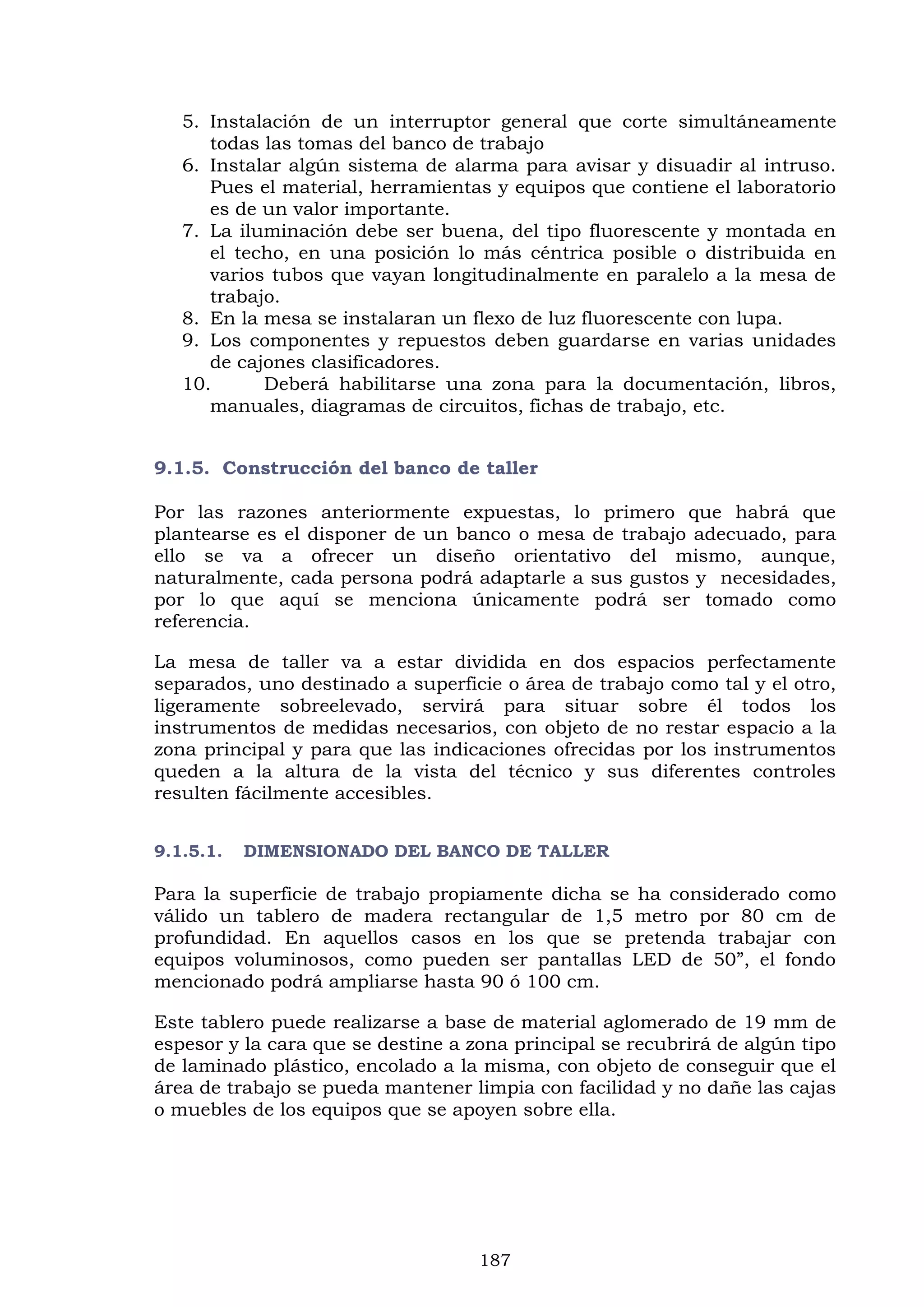 187
5. Instalación de un interruptor general que corte simultáneamente
todas las tomas del banco de trabajo
6. Instalar algún sistema de alarma para avisar y disuadir al intruso.
Pues el material, herramientas y equipos que contiene el laboratorio
es de un valor importante.
7. La iluminación debe ser buena, del tipo fluorescente y montada en
el techo, en una posición lo más céntrica posible o distribuida en
varios tubos que vayan longitudinalmente en paralelo a la mesa de
trabajo.
8. En la mesa se instalaran un flexo de luz fluorescente con lupa.
9. Los componentes y repuestos deben guardarse en varias unidades
de cajones clasificadores.
10. Deberá habilitarse una zona para la documentación, libros,
manuales, diagramas de circuitos, fichas de trabajo, etc.
9.1.5. Construcción del banco de taller
Por las razones anteriormente expuestas, lo primero que habrá que
plantearse es el disponer de un banco o mesa de trabajo adecuado, para
ello se va a ofrecer un diseño orientativo del mismo, aunque,
naturalmente, cada persona podrá adaptarle a sus gustos y necesidades,
por lo que aquí se menciona únicamente podrá ser tomado como
referencia.
La mesa de taller va a estar dividida en dos espacios perfectamente
separados, uno destinado a superficie o área de trabajo como tal y el otro,
ligeramente sobreelevado, servirá para situar sobre él todos los
instrumentos de medidas necesarios, con objeto de no restar espacio a la
zona principal y para que las indicaciones ofrecidas por los instrumentos
queden a la altura de la vista del técnico y sus diferentes controles
resulten fácilmente accesibles.
9.1.5.1. DIMENSIONADO DEL BANCO DE TALLER
Para la superficie de trabajo propiamente dicha se ha considerado como
válido un tablero de madera rectangular de 1,5 metro por 80 cm de
profundidad. En aquellos casos en los que se pretenda trabajar con
equipos voluminosos, como pueden ser pantallas LED de 50”, el fondo
mencionado podrá ampliarse hasta 90 ó 100 cm.
Este tablero puede realizarse a base de material aglomerado de 19 mm de
espesor y la cara que se destine a zona principal se recubrirá de algún tipo
de laminado plástico, encolado a la misma, con objeto de conseguir que el
área de trabajo se pueda mantener limpia con facilidad y no dañe las cajas
o muebles de los equipos que se apoyen sobre ella.
 