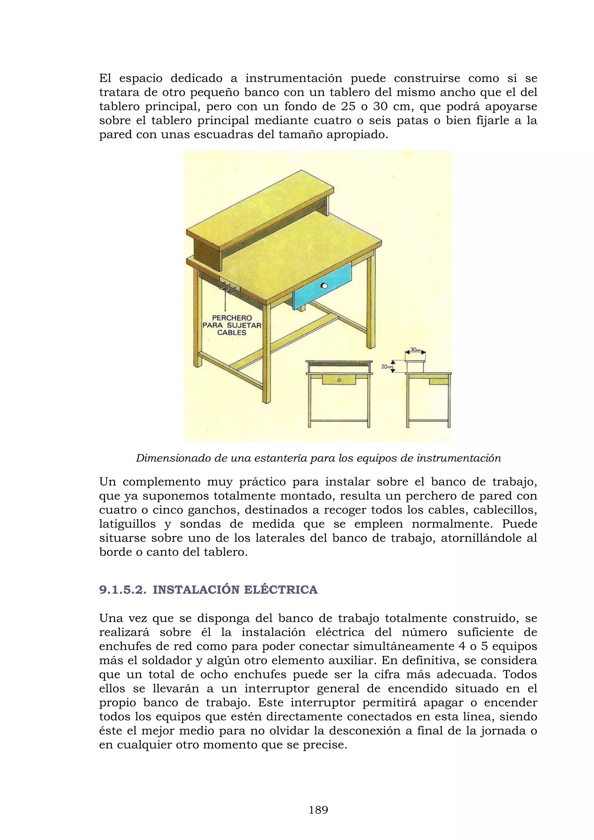 189
El espacio dedicado a instrumentación puede construirse como si se
tratara de otro pequeño banco con un tablero del mismo ancho que el del
tablero principal, pero con un fondo de 25 o 30 cm, que podrá apoyarse
sobre el tablero principal mediante cuatro o seis patas o bien fijarle a la
pared con unas escuadras del tamaño apropiado.
Dimensionado de una estantería para los equipos de instrumentación
Un complemento muy práctico para instalar sobre el banco de trabajo,
que ya suponemos totalmente montado, resulta un perchero de pared con
cuatro o cinco ganchos, destinados a recoger todos los cables, cablecillos,
latiguillos y sondas de medida que se empleen normalmente. Puede
situarse sobre uno de los laterales del banco de trabajo, atornillándole al
borde o canto del tablero.
9.1.5.2. INSTALACIÓN ELÉCTRICA
Una vez que se disponga del banco de trabajo totalmente construido, se
realizará sobre él la instalación eléctrica del número suficiente de
enchufes de red como para poder conectar simultáneamente 4 o 5 equipos
más el soldador y algún otro elemento auxiliar. En definitiva, se considera
que un total de ocho enchufes puede ser la cifra más adecuada. Todos
ellos se llevarán a un interruptor general de encendido situado en el
propio banco de trabajo. Este interruptor permitirá apagar o encender
todos los equipos que estén directamente conectados en esta línea, siendo
éste el mejor medio para no olvidar la desconexión a final de la jornada o
en cualquier otro momento que se precise.
 