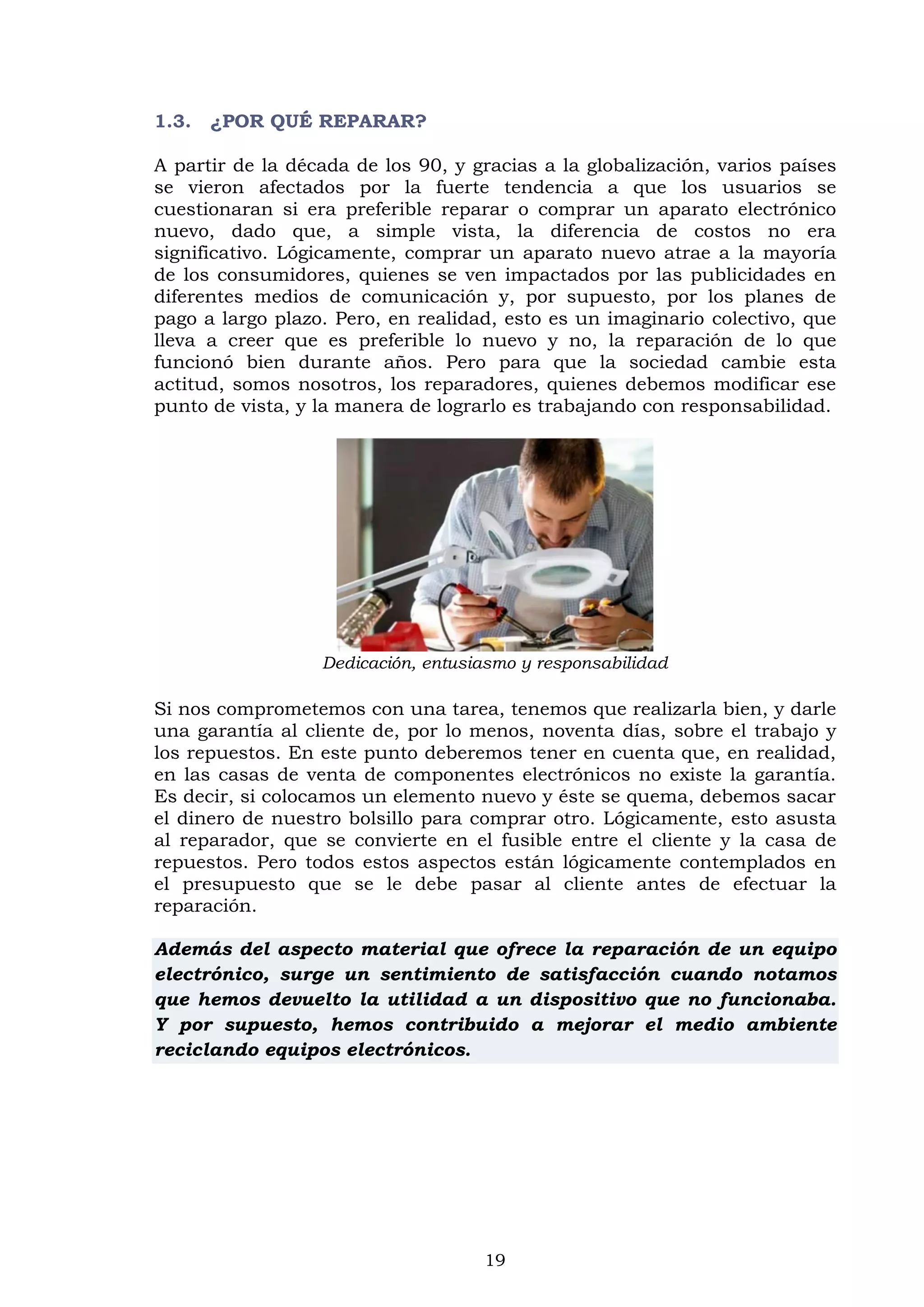 19
1.3. ¿POR QUÉ REPARAR?
A partir de la década de los 90, y gracias a la globalización, varios países
se vieron afectados por la fuerte tendencia a que los usuarios se
cuestionaran si era preferible reparar o comprar un aparato electrónico
nuevo, dado que, a simple vista, la diferencia de costos no era
significativo. Lógicamente, comprar un aparato nuevo atrae a la mayoría
de los consumidores, quienes se ven impactados por las publicidades en
diferentes medios de comunicación y, por supuesto, por los planes de
pago a largo plazo. Pero, en realidad, esto es un imaginario colectivo, que
lleva a creer que es preferible lo nuevo y no, la reparación de lo que
funcionó bien durante años. Pero para que la sociedad cambie esta
actitud, somos nosotros, los reparadores, quienes debemos modificar ese
punto de vista, y la manera de lograrlo es trabajando con responsabilidad.
Dedicación, entusiasmo y responsabilidad
Si nos comprometemos con una tarea, tenemos que realizarla bien, y darle
una garantía al cliente de, por lo menos, noventa días, sobre el trabajo y
los repuestos. En este punto deberemos tener en cuenta que, en realidad,
en las casas de venta de componentes electrónicos no existe la garantía.
Es decir, si colocamos un elemento nuevo y éste se quema, debemos sacar
el dinero de nuestro bolsillo para comprar otro. Lógicamente, esto asusta
al reparador, que se convierte en el fusible entre el cliente y la casa de
repuestos. Pero todos estos aspectos están lógicamente contemplados en
el presupuesto que se le debe pasar al cliente antes de efectuar la
reparación.
Además del aspecto material que ofrece la reparación de un equipo
electrónico, surge un sentimiento de satisfacción cuando notamos
que hemos devuelto la utilidad a un dispositivo que no funcionaba.
Y por supuesto, hemos contribuido a mejorar el medio ambiente
reciclando equipos electrónicos.
 