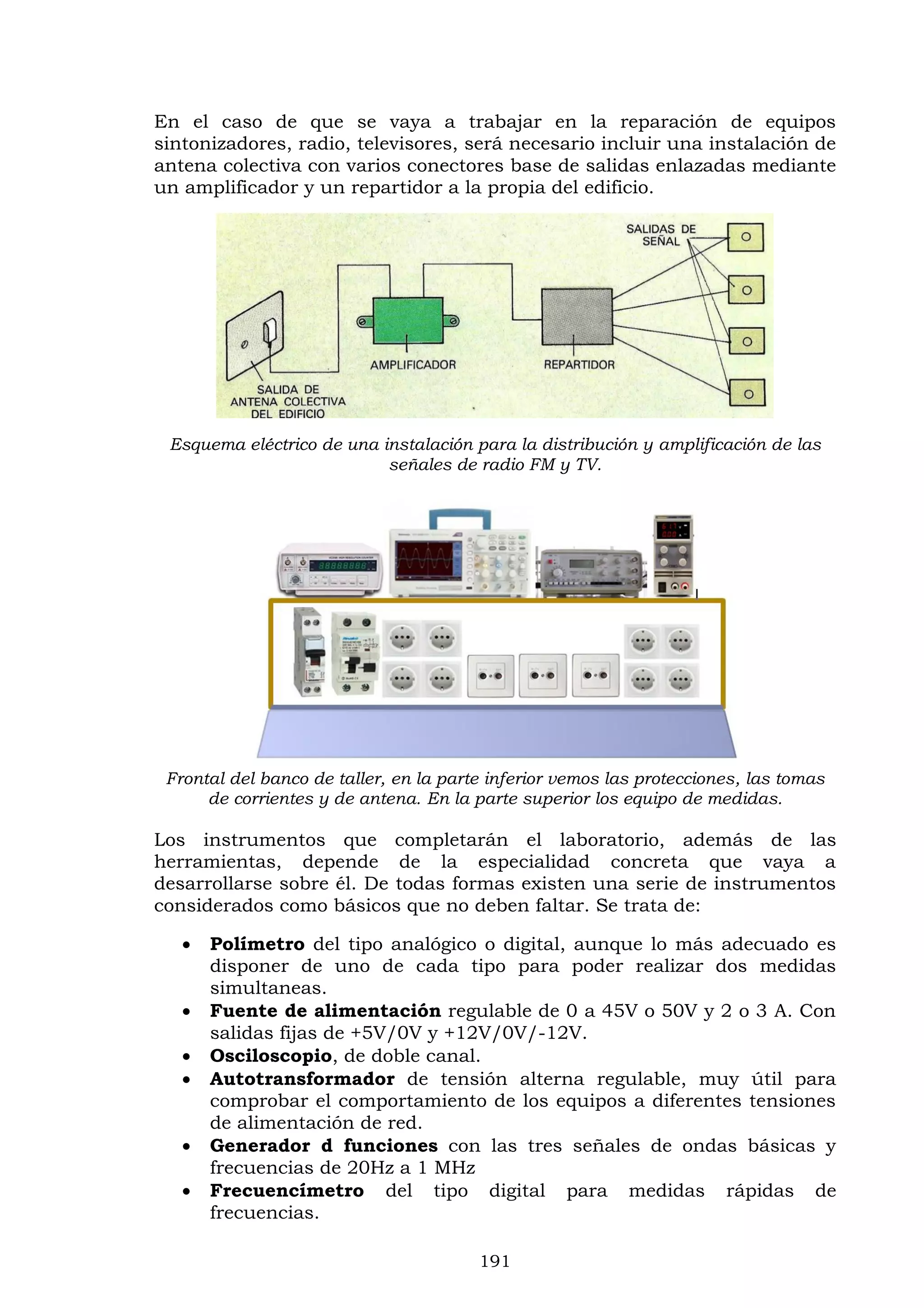 191
En el caso de que se vaya a trabajar en la reparación de equipos
sintonizadores, radio, televisores, será necesario incluir una instalación de
antena colectiva con varios conectores base de salidas enlazadas mediante
un amplificador y un repartidor a la propia del edificio.
Esquema eléctrico de una instalación para la distribución y amplificación de las
señales de radio FM y TV.
Frontal del banco de taller, en la parte inferior vemos las protecciones, las tomas
de corrientes y de antena. En la parte superior los equipo de medidas.
Los instrumentos que completarán el laboratorio, además de las
herramientas, depende de la especialidad concreta que vaya a
desarrollarse sobre él. De todas formas existen una serie de instrumentos
considerados como básicos que no deben faltar. Se trata de:
 Polímetro del tipo analógico o digital, aunque lo más adecuado es
disponer de uno de cada tipo para poder realizar dos medidas
simultaneas.
 Fuente de alimentación regulable de 0 a 45V o 50V y 2 o 3 A. Con
salidas fijas de +5V/0V y +12V/0V/-12V.
 Osciloscopio, de doble canal.
 Autotransformador de tensión alterna regulable, muy útil para
comprobar el comportamiento de los equipos a diferentes tensiones
de alimentación de red.
 Generador d funciones con las tres señales de ondas básicas y
frecuencias de 20Hz a 1 MHz
 Frecuencímetro del tipo digital para medidas rápidas de
frecuencias.
 