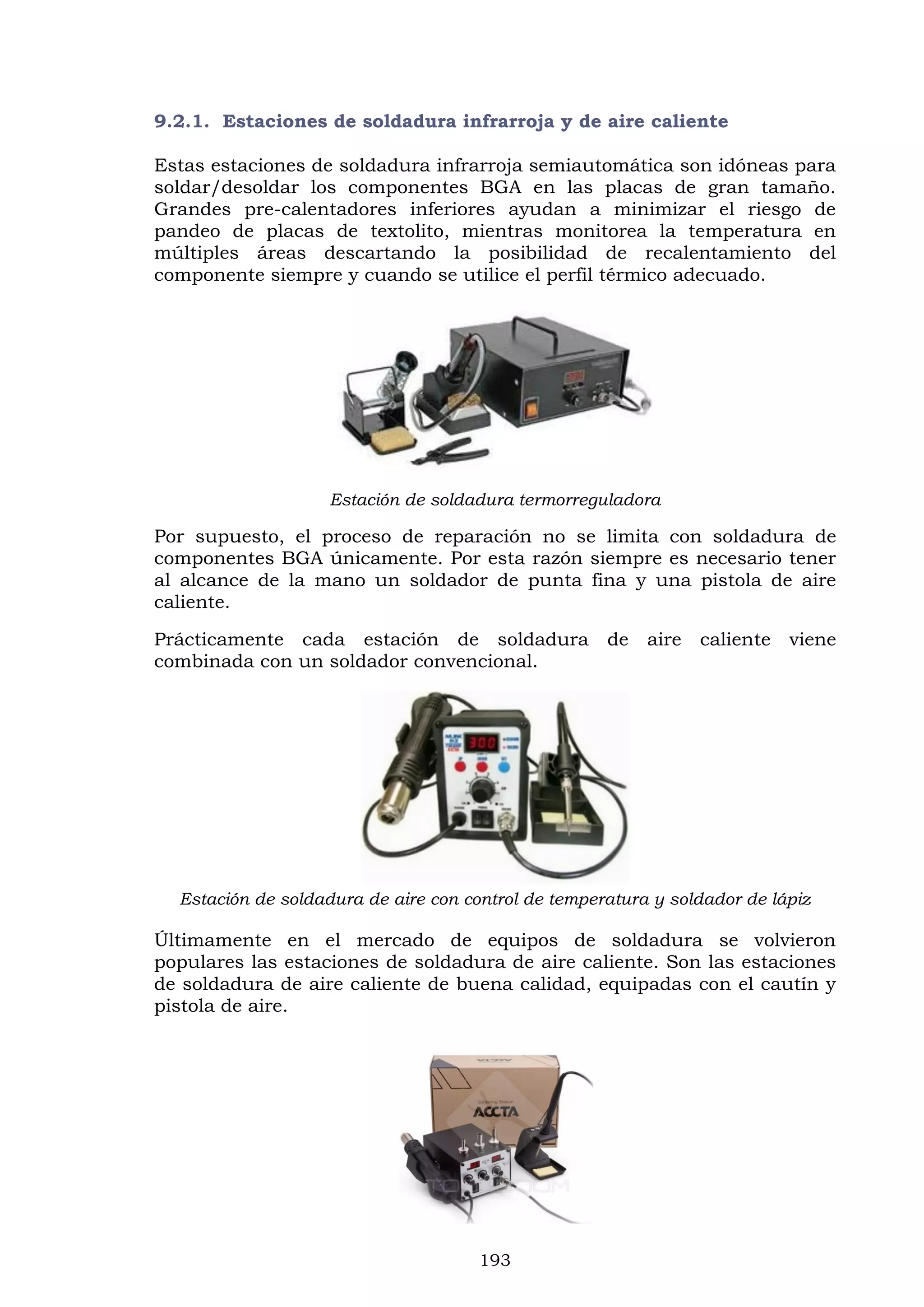 193
9.2.1. Estaciones de soldadura infrarroja y de aire caliente
Estas estaciones de soldadura infrarroja semiautomática son idóneas para
soldar/desoldar los componentes BGA en las placas de gran tamaño.
Grandes pre-calentadores inferiores ayudan a minimizar el riesgo de
pandeo de placas de textolito, mientras monitorea la temperatura en
múltiples áreas descartando la posibilidad de recalentamiento del
componente siempre y cuando se utilice el perfil térmico adecuado.
Estación de soldadura termorreguladora
Por supuesto, el proceso de reparación no se limita con soldadura de
componentes BGA únicamente. Por esta razón siempre es necesario tener
al alcance de la mano un soldador de punta fina y una pistola de aire
caliente.
Prácticamente cada estación de soldadura de aire caliente viene
combinada con un soldador convencional.
Estación de soldadura de aire con control de temperatura y soldador de lápiz
Últimamente en el mercado de equipos de soldadura se volvieron
populares las estaciones de soldadura de aire caliente. Son las estaciones
de soldadura de aire caliente de buena calidad, equipadas con el cautín y
pistola de aire.
 
