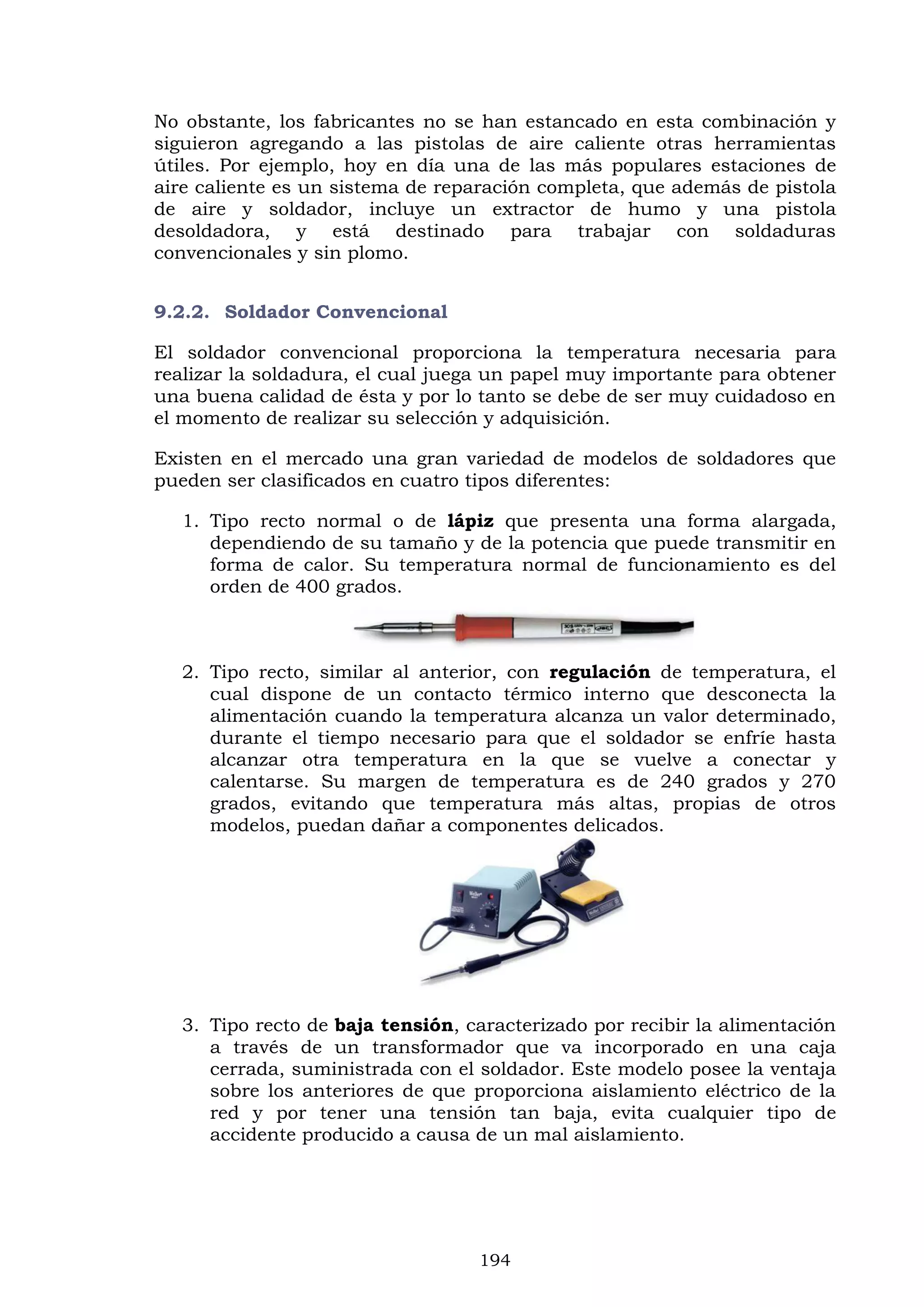 194
No obstante, los fabricantes no se han estancado en esta combinación y
siguieron agregando a las pistolas de aire caliente otras herramientas
útiles. Por ejemplo, hoy en día una de las más populares estaciones de
aire caliente es un sistema de reparación completa, que además de pistola
de aire y soldador, incluye un extractor de humo y una pistola
desoldadora, y está destinado para trabajar con soldaduras
convencionales y sin plomo.
9.2.2. Soldador Convencional
El soldador convencional proporciona la temperatura necesaria para
realizar la soldadura, el cual juega un papel muy importante para obtener
una buena calidad de ésta y por lo tanto se debe de ser muy cuidadoso en
el momento de realizar su selección y adquisición.
Existen en el mercado una gran variedad de modelos de soldadores que
pueden ser clasificados en cuatro tipos diferentes:
1. Tipo recto normal o de lápiz que presenta una forma alargada,
dependiendo de su tamaño y de la potencia que puede transmitir en
forma de calor. Su temperatura normal de funcionamiento es del
orden de 400 grados.
2. Tipo recto, similar al anterior, con regulación de temperatura, el
cual dispone de un contacto térmico interno que desconecta la
alimentación cuando la temperatura alcanza un valor determinado,
durante el tiempo necesario para que el soldador se enfríe hasta
alcanzar otra temperatura en la que se vuelve a conectar y
calentarse. Su margen de temperatura es de 240 grados y 270
grados, evitando que temperatura más altas, propias de otros
modelos, puedan dañar a componentes delicados.
3. Tipo recto de baja tensión, caracterizado por recibir la alimentación
a través de un transformador que va incorporado en una caja
cerrada, suministrada con el soldador. Este modelo posee la ventaja
sobre los anteriores de que proporciona aislamiento eléctrico de la
red y por tener una tensión tan baja, evita cualquier tipo de
accidente producido a causa de un mal aislamiento.
 