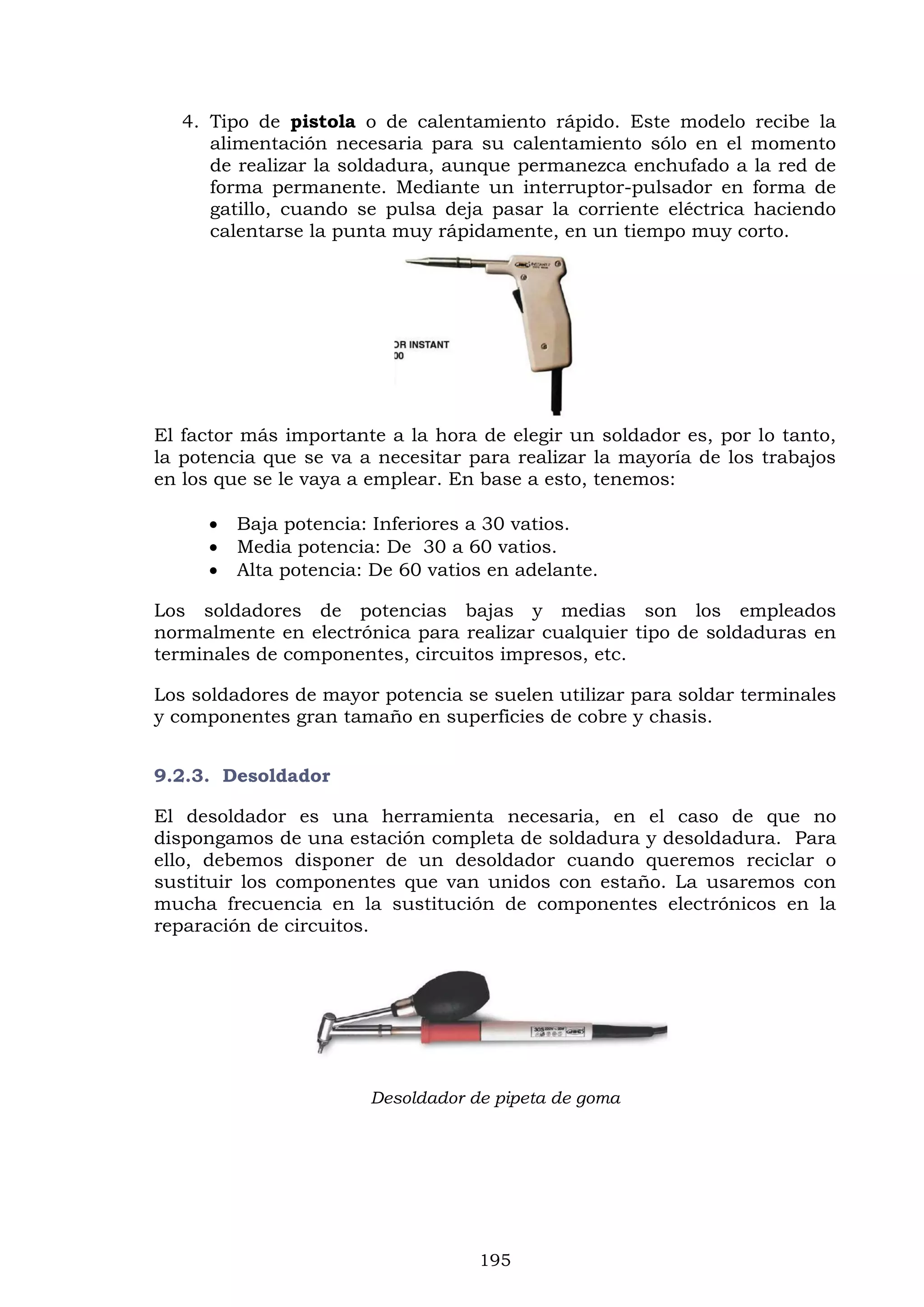 195
4. Tipo de pistola o de calentamiento rápido. Este modelo recibe la
alimentación necesaria para su calentamiento sólo en el momento
de realizar la soldadura, aunque permanezca enchufado a la red de
forma permanente. Mediante un interruptor-pulsador en forma de
gatillo, cuando se pulsa deja pasar la corriente eléctrica haciendo
calentarse la punta muy rápidamente, en un tiempo muy corto.
El factor más importante a la hora de elegir un soldador es, por lo tanto,
la potencia que se va a necesitar para realizar la mayoría de los trabajos
en los que se le vaya a emplear. En base a esto, tenemos:
 Baja potencia: Inferiores a 30 vatios.
 Media potencia: De 30 a 60 vatios.
 Alta potencia: De 60 vatios en adelante.
Los soldadores de potencias bajas y medias son los empleados
normalmente en electrónica para realizar cualquier tipo de soldaduras en
terminales de componentes, circuitos impresos, etc.
Los soldadores de mayor potencia se suelen utilizar para soldar terminales
y componentes gran tamaño en superficies de cobre y chasis.
9.2.3. Desoldador
El desoldador es una herramienta necesaria, en el caso de que no
dispongamos de una estación completa de soldadura y desoldadura. Para
ello, debemos disponer de un desoldador cuando queremos reciclar o
sustituir los componentes que van unidos con estaño. La usaremos con
mucha frecuencia en la sustitución de componentes electrónicos en la
reparación de circuitos.
Desoldador de pipeta de goma
 