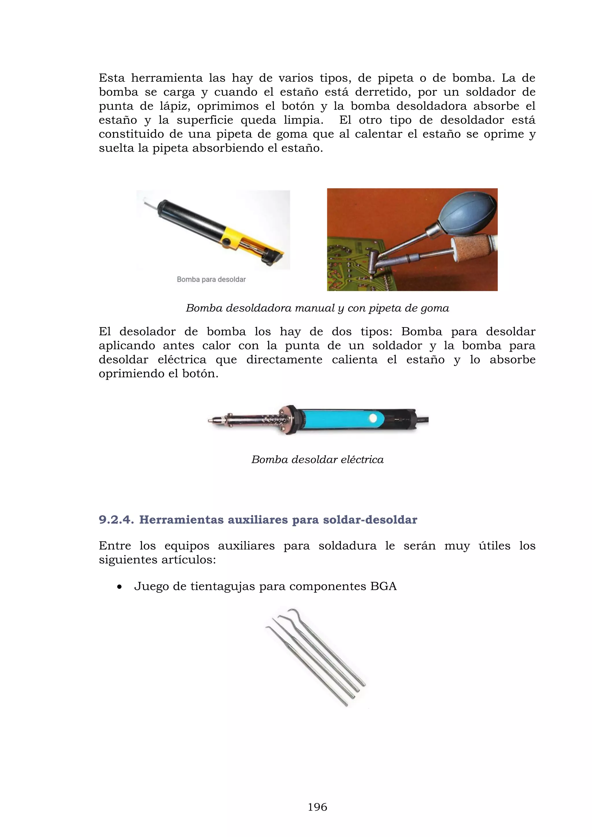 196
Esta herramienta las hay de varios tipos, de pipeta o de bomba. La de
bomba se carga y cuando el estaño está derretido, por un soldador de
punta de lápiz, oprimimos el botón y la bomba desoldadora absorbe el
estaño y la superficie queda limpia. El otro tipo de desoldador está
constituido de una pipeta de goma que al calentar el estaño se oprime y
suelta la pipeta absorbiendo el estaño.
Bomba desoldadora manual y con pipeta de goma
El desolador de bomba los hay de dos tipos: Bomba para desoldar
aplicando antes calor con la punta de un soldador y la bomba para
desoldar eléctrica que directamente calienta el estaño y lo absorbe
oprimiendo el botón.
Bomba desoldar eléctrica
9.2.4. Herramientas auxiliares para soldar-desoldar
Entre los equipos auxiliares para soldadura le serán muy útiles los
siguientes artículos:
 Juego de tientagujas para componentes BGA
 