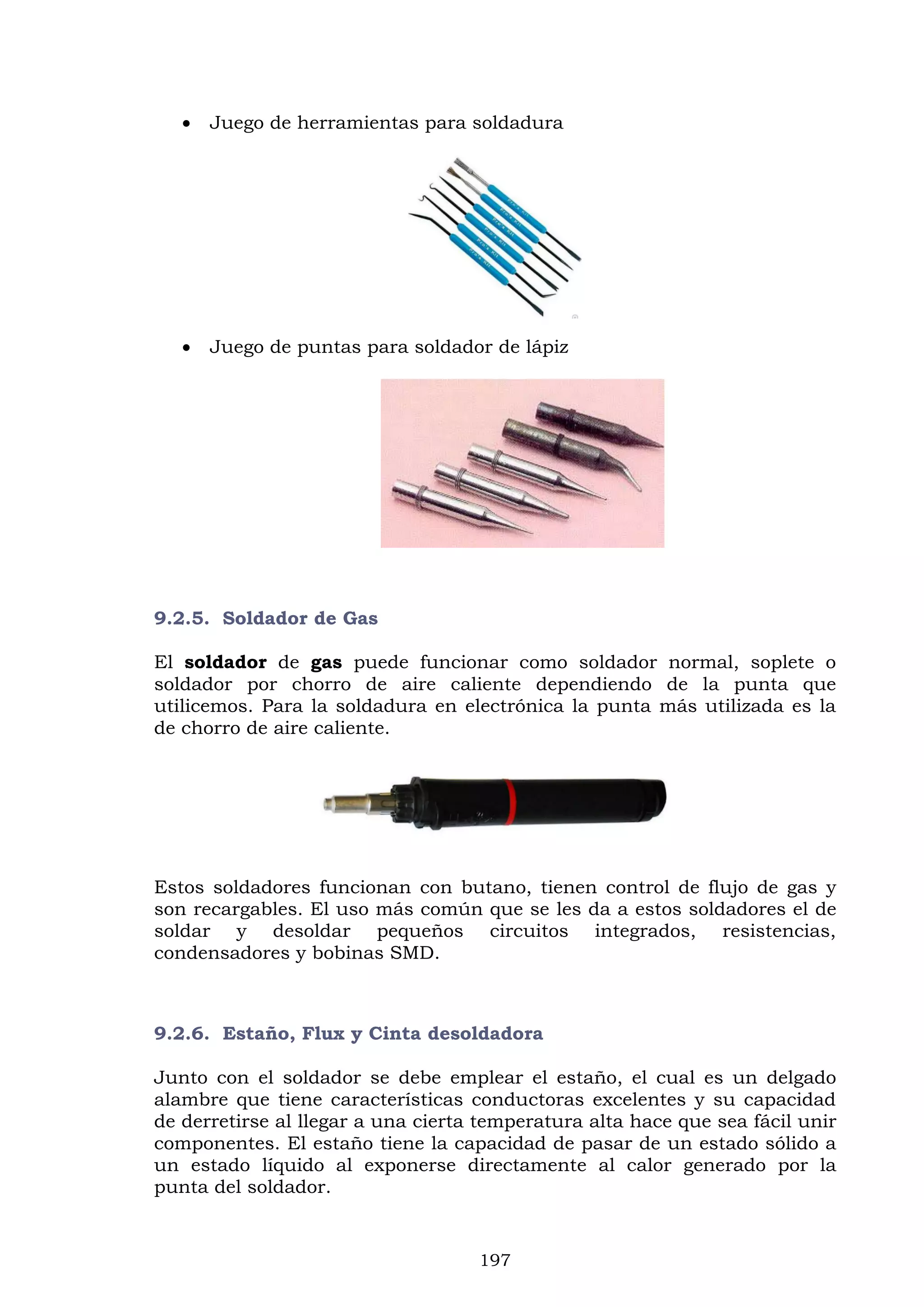 197
 Juego de herramientas para soldadura
 Juego de puntas para soldador de lápiz
9.2.5. Soldador de Gas
El soldador de gas puede funcionar como soldador normal, soplete o
soldador por chorro de aire caliente dependiendo de la punta que
utilicemos. Para la soldadura en electrónica la punta más utilizada es la
de chorro de aire caliente.
Estos soldadores funcionan con butano, tienen control de flujo de gas y
son recargables. El uso más común que se les da a estos soldadores el de
soldar y desoldar pequeños circuitos integrados, resistencias,
condensadores y bobinas SMD.
9.2.6. Estaño, Flux y Cinta desoldadora
Junto con el soldador se debe emplear el estaño, el cual es un delgado
alambre que tiene características conductoras excelentes y su capacidad
de derretirse al llegar a una cierta temperatura alta hace que sea fácil unir
componentes. El estaño tiene la capacidad de pasar de un estado sólido a
un estado líquido al exponerse directamente al calor generado por la
punta del soldador.
 