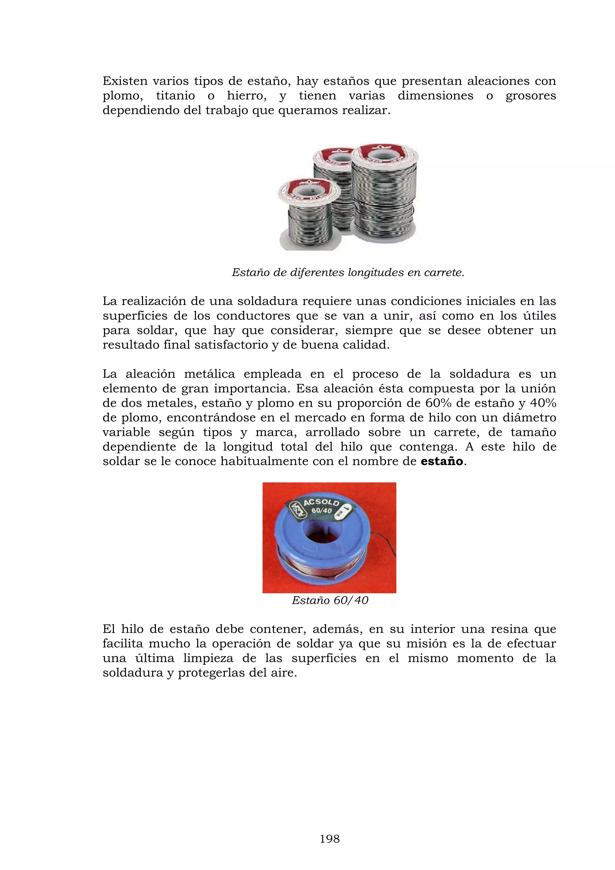 198
Existen varios tipos de estaño, hay estaños que presentan aleaciones con
plomo, titanio o hierro, y tienen varias dimensiones o grosores
dependiendo del trabajo que queramos realizar.
Estaño de diferentes longitudes en carrete.
La realización de una soldadura requiere unas condiciones iniciales en las
superficies de los conductores que se van a unir, así como en los útiles
para soldar, que hay que considerar, siempre que se desee obtener un
resultado final satisfactorio y de buena calidad.
La aleación metálica empleada en el proceso de la soldadura es un
elemento de gran importancia. Esa aleación ésta compuesta por la unión
de dos metales, estaño y plomo en su proporción de 60% de estaño y 40%
de plomo, encontrándose en el mercado en forma de hilo con un diámetro
variable según tipos y marca, arrollado sobre un carrete, de tamaño
dependiente de la longitud total del hilo que contenga. A este hilo de
soldar se le conoce habitualmente con el nombre de estaño.
Estaño 60/40
El hilo de estaño debe contener, además, en su interior una resina que
facilita mucho la operación de soldar ya que su misión es la de efectuar
una última limpieza de las superficies en el mismo momento de la
soldadura y protegerlas del aire.
 