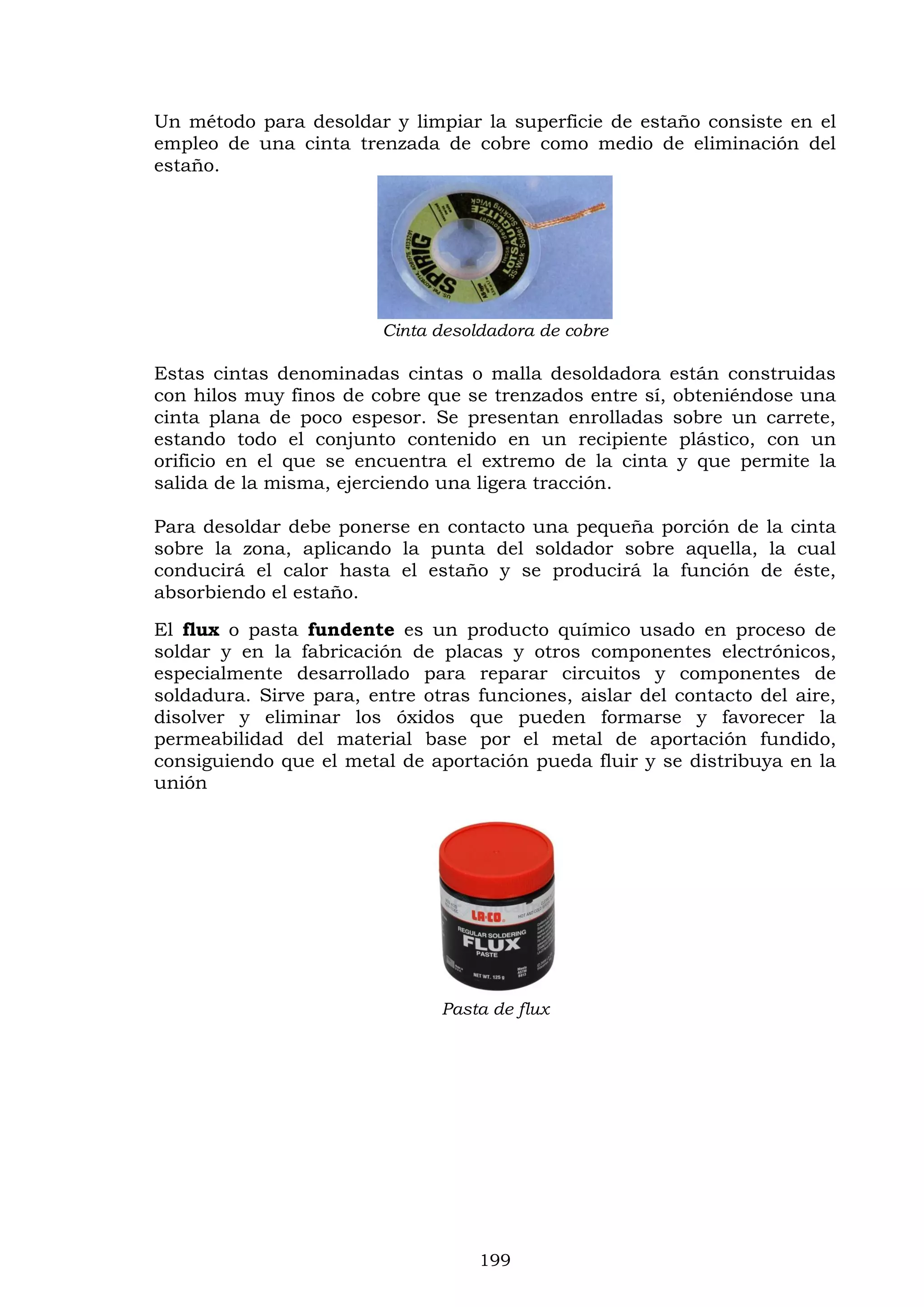 199
Un método para desoldar y limpiar la superficie de estaño consiste en el
empleo de una cinta trenzada de cobre como medio de eliminación del
estaño.
Cinta desoldadora de cobre
Estas cintas denominadas cintas o malla desoldadora están construidas
con hilos muy finos de cobre que se trenzados entre sí, obteniéndose una
cinta plana de poco espesor. Se presentan enrolladas sobre un carrete,
estando todo el conjunto contenido en un recipiente plástico, con un
orificio en el que se encuentra el extremo de la cinta y que permite la
salida de la misma, ejerciendo una ligera tracción.
Para desoldar debe ponerse en contacto una pequeña porción de la cinta
sobre la zona, aplicando la punta del soldador sobre aquella, la cual
conducirá el calor hasta el estaño y se producirá la función de éste,
absorbiendo el estaño.
El flux o pasta fundente es un producto químico usado en proceso de
soldar y en la fabricación de placas y otros componentes electrónicos,
especialmente desarrollado para reparar circuitos y componentes de
soldadura. Sirve para, entre otras funciones, aislar del contacto del aire,
disolver y eliminar los óxidos que pueden formarse y favorecer la
permeabilidad del material base por el metal de aportación fundido,
consiguiendo que el metal de aportación pueda fluir y se distribuya en la
unión
Pasta de flux
 