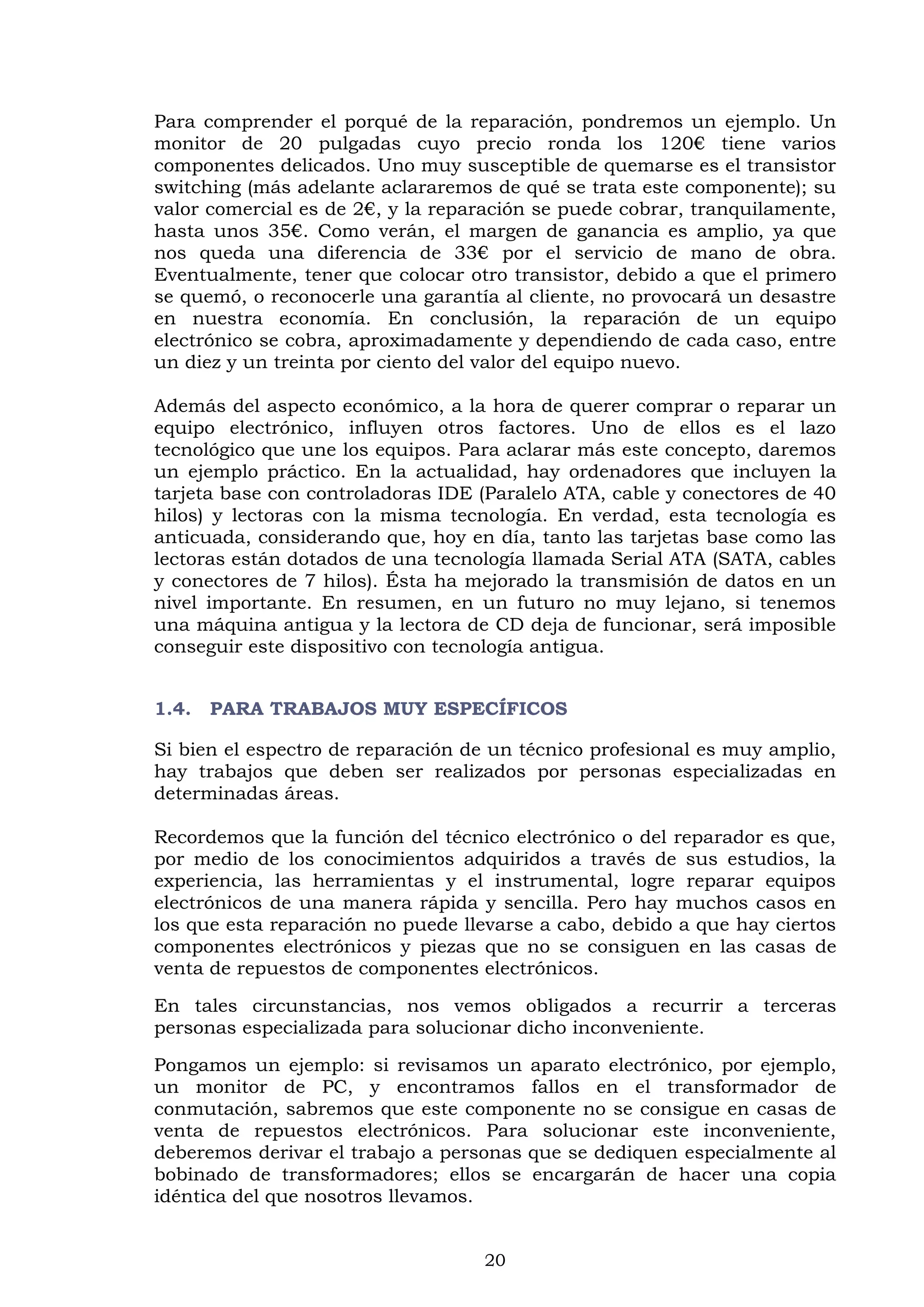 20
Para comprender el porqué de la reparación, pondremos un ejemplo. Un
monitor de 20 pulgadas cuyo precio ronda los 120€ tiene varios
componentes delicados. Uno muy susceptible de quemarse es el transistor
switching (más adelante aclararemos de qué se trata este componente); su
valor comercial es de 2€, y la reparación se puede cobrar, tranquilamente,
hasta unos 35€. Como verán, el margen de ganancia es amplio, ya que
nos queda una diferencia de 33€ por el servicio de mano de obra.
Eventualmente, tener que colocar otro transistor, debido a que el primero
se quemó, o reconocerle una garantía al cliente, no provocará un desastre
en nuestra economía. En conclusión, la reparación de un equipo
electrónico se cobra, aproximadamente y dependiendo de cada caso, entre
un diez y un treinta por ciento del valor del equipo nuevo.
Además del aspecto económico, a la hora de querer comprar o reparar un
equipo electrónico, influyen otros factores. Uno de ellos es el lazo
tecnológico que une los equipos. Para aclarar más este concepto, daremos
un ejemplo práctico. En la actualidad, hay ordenadores que incluyen la
tarjeta base con controladoras IDE (Paralelo ATA, cable y conectores de 40
hilos) y lectoras con la misma tecnología. En verdad, esta tecnología es
anticuada, considerando que, hoy en día, tanto las tarjetas base como las
lectoras están dotados de una tecnología llamada Serial ATA (SATA, cables
y conectores de 7 hilos). Ésta ha mejorado la transmisión de datos en un
nivel importante. En resumen, en un futuro no muy lejano, si tenemos
una máquina antigua y la lectora de CD deja de funcionar, será imposible
conseguir este dispositivo con tecnología antigua.
1.4. PARA TRABAJOS MUY ESPECÍFICOS
Si bien el espectro de reparación de un técnico profesional es muy amplio,
hay trabajos que deben ser realizados por personas especializadas en
determinadas áreas.
Recordemos que la función del técnico electrónico o del reparador es que,
por medio de los conocimientos adquiridos a través de sus estudios, la
experiencia, las herramientas y el instrumental, logre reparar equipos
electrónicos de una manera rápida y sencilla. Pero hay muchos casos en
los que esta reparación no puede llevarse a cabo, debido a que hay ciertos
componentes electrónicos y piezas que no se consiguen en las casas de
venta de repuestos de componentes electrónicos.
En tales circunstancias, nos vemos obligados a recurrir a terceras
personas especializada para solucionar dicho inconveniente.
Pongamos un ejemplo: si revisamos un aparato electrónico, por ejemplo,
un monitor de PC, y encontramos fallos en el transformador de
conmutación, sabremos que este componente no se consigue en casas de
venta de repuestos electrónicos. Para solucionar este inconveniente,
deberemos derivar el trabajo a personas que se dediquen especialmente al
bobinado de transformadores; ellos se encargarán de hacer una copia
idéntica del que nosotros llevamos.
 