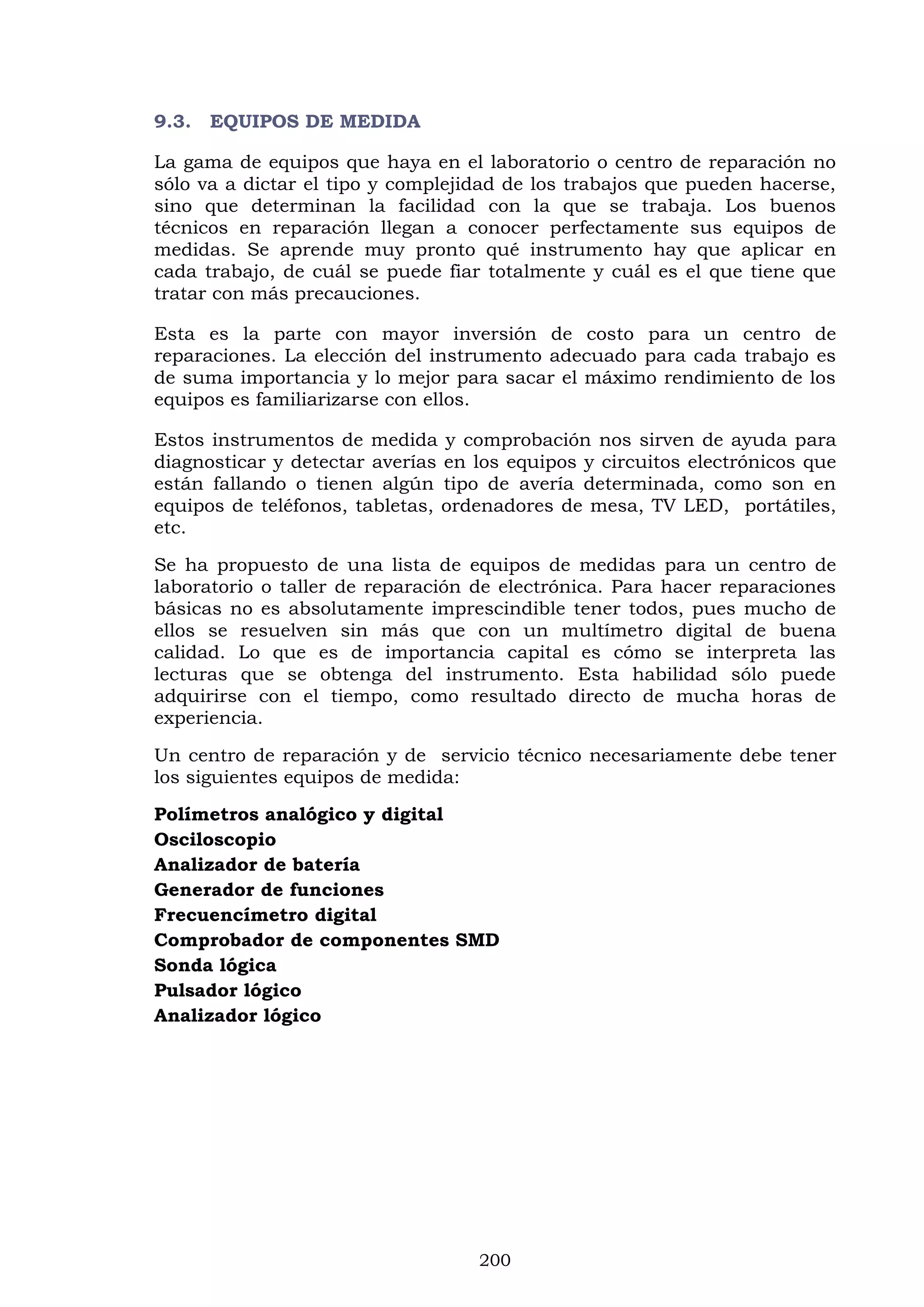 200
9.3. EQUIPOS DE MEDIDA
La gama de equipos que haya en el laboratorio o centro de reparación no
sólo va a dictar el tipo y complejidad de los trabajos que pueden hacerse,
sino que determinan la facilidad con la que se trabaja. Los buenos
técnicos en reparación llegan a conocer perfectamente sus equipos de
medidas. Se aprende muy pronto qué instrumento hay que aplicar en
cada trabajo, de cuál se puede fiar totalmente y cuál es el que tiene que
tratar con más precauciones.
Esta es la parte con mayor inversión de costo para un centro de
reparaciones. La elección del instrumento adecuado para cada trabajo es
de suma importancia y lo mejor para sacar el máximo rendimiento de los
equipos es familiarizarse con ellos.
Estos instrumentos de medida y comprobación nos sirven de ayuda para
diagnosticar y detectar averías en los equipos y circuitos electrónicos que
están fallando o tienen algún tipo de avería determinada, como son en
equipos de teléfonos, tabletas, ordenadores de mesa, TV LED, portátiles,
etc.
Se ha propuesto de una lista de equipos de medidas para un centro de
laboratorio o taller de reparación de electrónica. Para hacer reparaciones
básicas no es absolutamente imprescindible tener todos, pues mucho de
ellos se resuelven sin más que con un multímetro digital de buena
calidad. Lo que es de importancia capital es cómo se interpreta las
lecturas que se obtenga del instrumento. Esta habilidad sólo puede
adquirirse con el tiempo, como resultado directo de mucha horas de
experiencia.
Un centro de reparación y de servicio técnico necesariamente debe tener
los siguientes equipos de medida:
Polímetros analógico y digital
Osciloscopio
Analizador de batería
Generador de funciones
Frecuencímetro digital
Comprobador de componentes SMD
Sonda lógica
Pulsador lógico
Analizador lógico
 