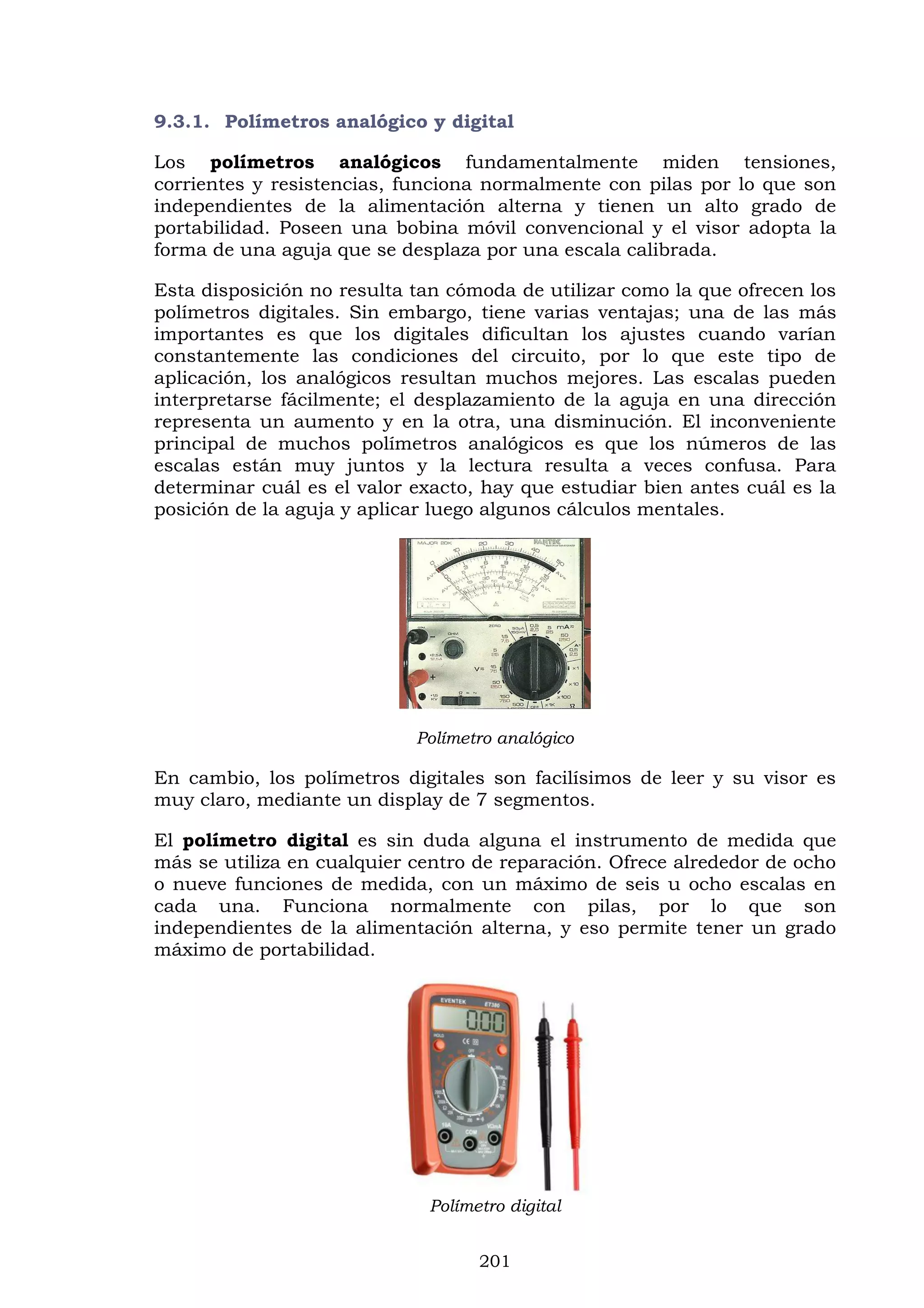 201
9.3.1. Polímetros analógico y digital
Los polímetros analógicos fundamentalmente miden tensiones,
corrientes y resistencias, funciona normalmente con pilas por lo que son
independientes de la alimentación alterna y tienen un alto grado de
portabilidad. Poseen una bobina móvil convencional y el visor adopta la
forma de una aguja que se desplaza por una escala calibrada.
Esta disposición no resulta tan cómoda de utilizar como la que ofrecen los
polímetros digitales. Sin embargo, tiene varias ventajas; una de las más
importantes es que los digitales dificultan los ajustes cuando varían
constantemente las condiciones del circuito, por lo que este tipo de
aplicación, los analógicos resultan muchos mejores. Las escalas pueden
interpretarse fácilmente; el desplazamiento de la aguja en una dirección
representa un aumento y en la otra, una disminución. El inconveniente
principal de muchos polímetros analógicos es que los números de las
escalas están muy juntos y la lectura resulta a veces confusa. Para
determinar cuál es el valor exacto, hay que estudiar bien antes cuál es la
posición de la aguja y aplicar luego algunos cálculos mentales.
Polímetro analógico
En cambio, los polímetros digitales son facilísimos de leer y su visor es
muy claro, mediante un display de 7 segmentos.
El polímetro digital es sin duda alguna el instrumento de medida que
más se utiliza en cualquier centro de reparación. Ofrece alrededor de ocho
o nueve funciones de medida, con un máximo de seis u ocho escalas en
cada una. Funciona normalmente con pilas, por lo que son
independientes de la alimentación alterna, y eso permite tener un grado
máximo de portabilidad.
Polímetro digital
 