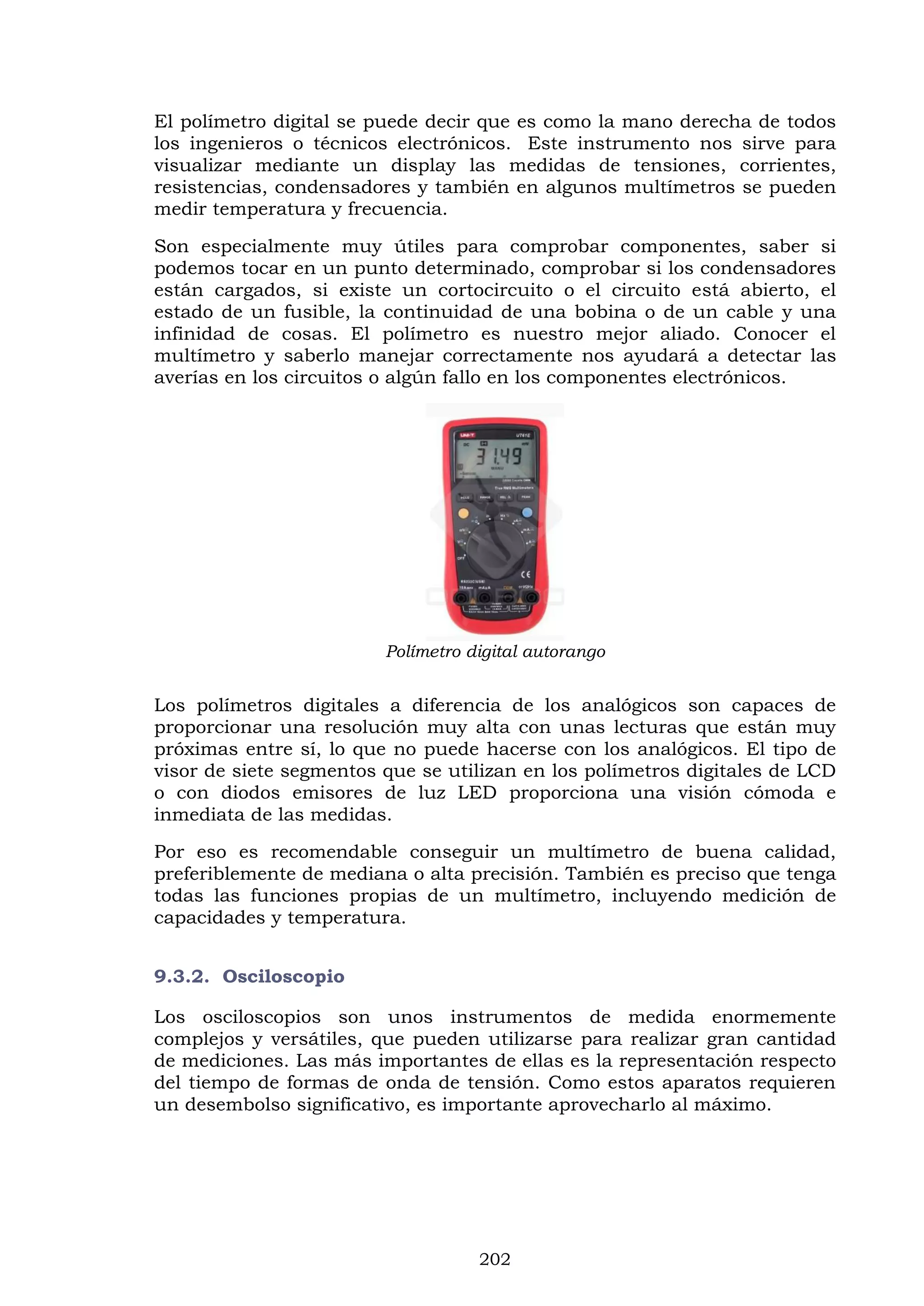 202
El polímetro digital se puede decir que es como la mano derecha de todos
los ingenieros o técnicos electrónicos. Este instrumento nos sirve para
visualizar mediante un display las medidas de tensiones, corrientes,
resistencias, condensadores y también en algunos multímetros se pueden
medir temperatura y frecuencia.
Son especialmente muy útiles para comprobar componentes, saber si
podemos tocar en un punto determinado, comprobar si los condensadores
están cargados, si existe un cortocircuito o el circuito está abierto, el
estado de un fusible, la continuidad de una bobina o de un cable y una
infinidad de cosas. El polímetro es nuestro mejor aliado. Conocer el
multímetro y saberlo manejar correctamente nos ayudará a detectar las
averías en los circuitos o algún fallo en los componentes electrónicos.
Polímetro digital autorango
Los polímetros digitales a diferencia de los analógicos son capaces de
proporcionar una resolución muy alta con unas lecturas que están muy
próximas entre sí, lo que no puede hacerse con los analógicos. El tipo de
visor de siete segmentos que se utilizan en los polímetros digitales de LCD
o con diodos emisores de luz LED proporciona una visión cómoda e
inmediata de las medidas.
Por eso es recomendable conseguir un multímetro de buena calidad,
preferiblemente de mediana o alta precisión. También es preciso que tenga
todas las funciones propias de un multímetro, incluyendo medición de
capacidades y temperatura.
9.3.2. Osciloscopio
Los osciloscopios son unos instrumentos de medida enormemente
complejos y versátiles, que pueden utilizarse para realizar gran cantidad
de mediciones. Las más importantes de ellas es la representación respecto
del tiempo de formas de onda de tensión. Como estos aparatos requieren
un desembolso significativo, es importante aprovecharlo al máximo.
 
