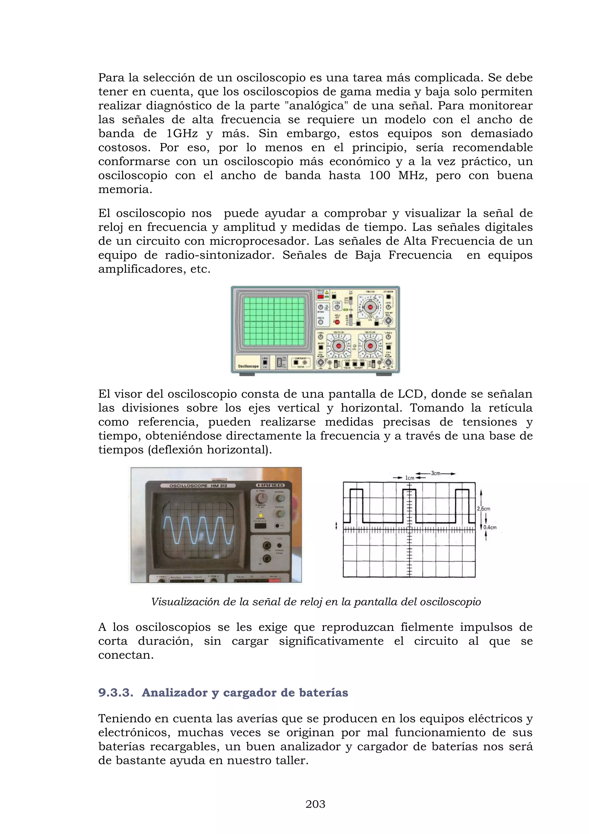 203
Para la selección de un osciloscopio es una tarea más complicada. Se debe
tener en cuenta, que los osciloscopios de gama media y baja solo permiten
realizar diagnóstico de la parte "analógica" de una señal. Para monitorear
las señales de alta frecuencia se requiere un modelo con el ancho de
banda de 1GHz y más. Sin embargo, estos equipos son demasiado
costosos. Por eso, por lo menos en el principio, sería recomendable
conformarse con un osciloscopio más económico y a la vez práctico, un
osciloscopio con el ancho de banda hasta 100 MHz, pero con buena
memoria.
El osciloscopio nos puede ayudar a comprobar y visualizar la señal de
reloj en frecuencia y amplitud y medidas de tiempo. Las señales digitales
de un circuito con microprocesador. Las señales de Alta Frecuencia de un
equipo de radio-sintonizador. Señales de Baja Frecuencia en equipos
amplificadores, etc.
El visor del osciloscopio consta de una pantalla de LCD, donde se señalan
las divisiones sobre los ejes vertical y horizontal. Tomando la retícula
como referencia, pueden realizarse medidas precisas de tensiones y
tiempo, obteniéndose directamente la frecuencia y a través de una base de
tiempos (deflexión horizontal).
Visualización de la señal de reloj en la pantalla del osciloscopio
A los osciloscopios se les exige que reproduzcan fielmente impulsos de
corta duración, sin cargar significativamente el circuito al que se
conectan.
9.3.3. Analizador y cargador de baterías
Teniendo en cuenta las averías que se producen en los equipos eléctricos y
electrónicos, muchas veces se originan por mal funcionamiento de sus
baterías recargables, un buen analizador y cargador de baterías nos será
de bastante ayuda en nuestro taller.
 