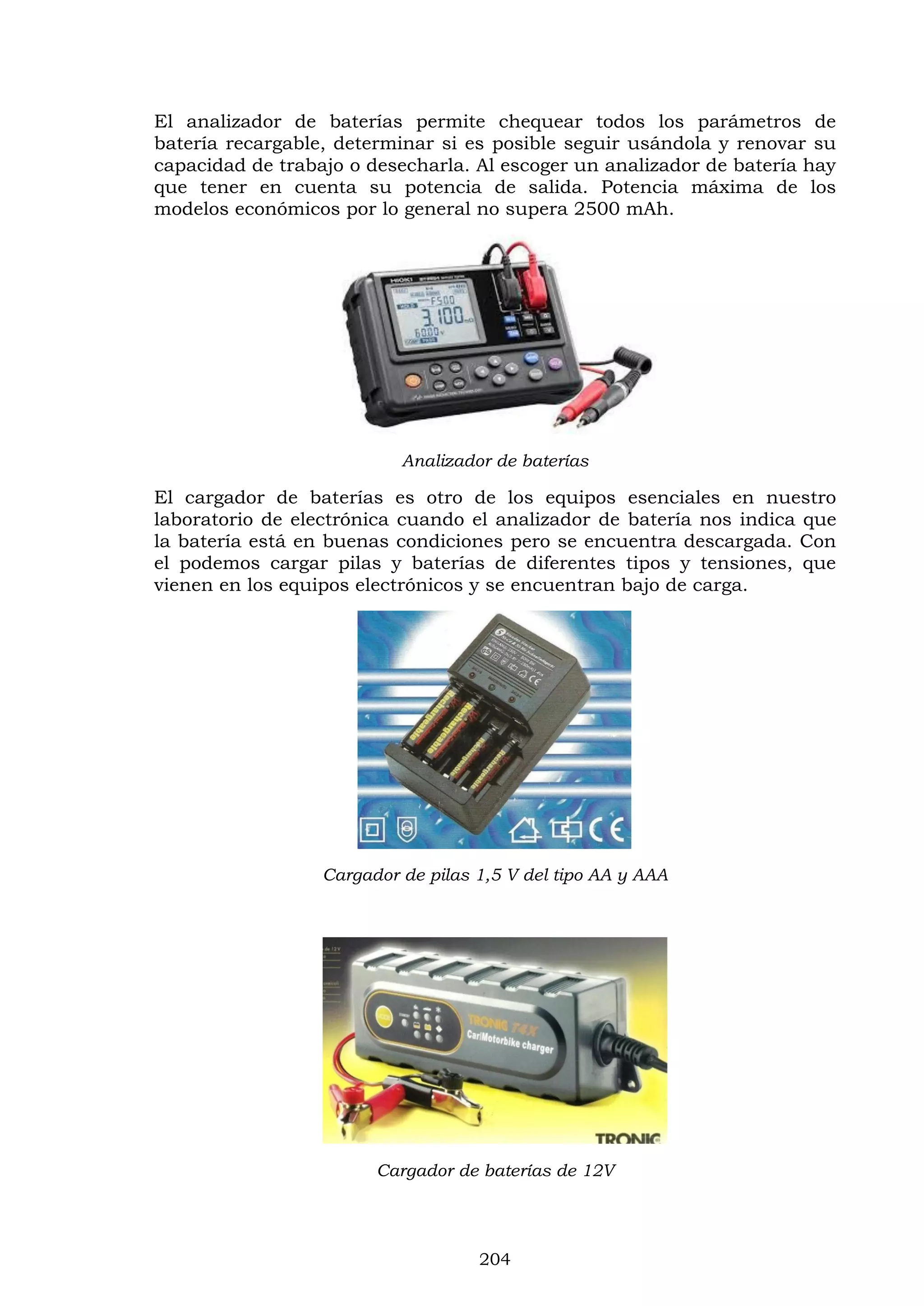 204
El analizador de baterías permite chequear todos los parámetros de
batería recargable, determinar si es posible seguir usándola y renovar su
capacidad de trabajo o desecharla. Al escoger un analizador de batería hay
que tener en cuenta su potencia de salida. Potencia máxima de los
modelos económicos por lo general no supera 2500 mAh.
Analizador de baterías
El cargador de baterías es otro de los equipos esenciales en nuestro
laboratorio de electrónica cuando el analizador de batería nos indica que
la batería está en buenas condiciones pero se encuentra descargada. Con
el podemos cargar pilas y baterías de diferentes tipos y tensiones, que
vienen en los equipos electrónicos y se encuentran bajo de carga.
Cargador de pilas 1,5 V del tipo AA y AAA
Cargador de baterías de 12V
 