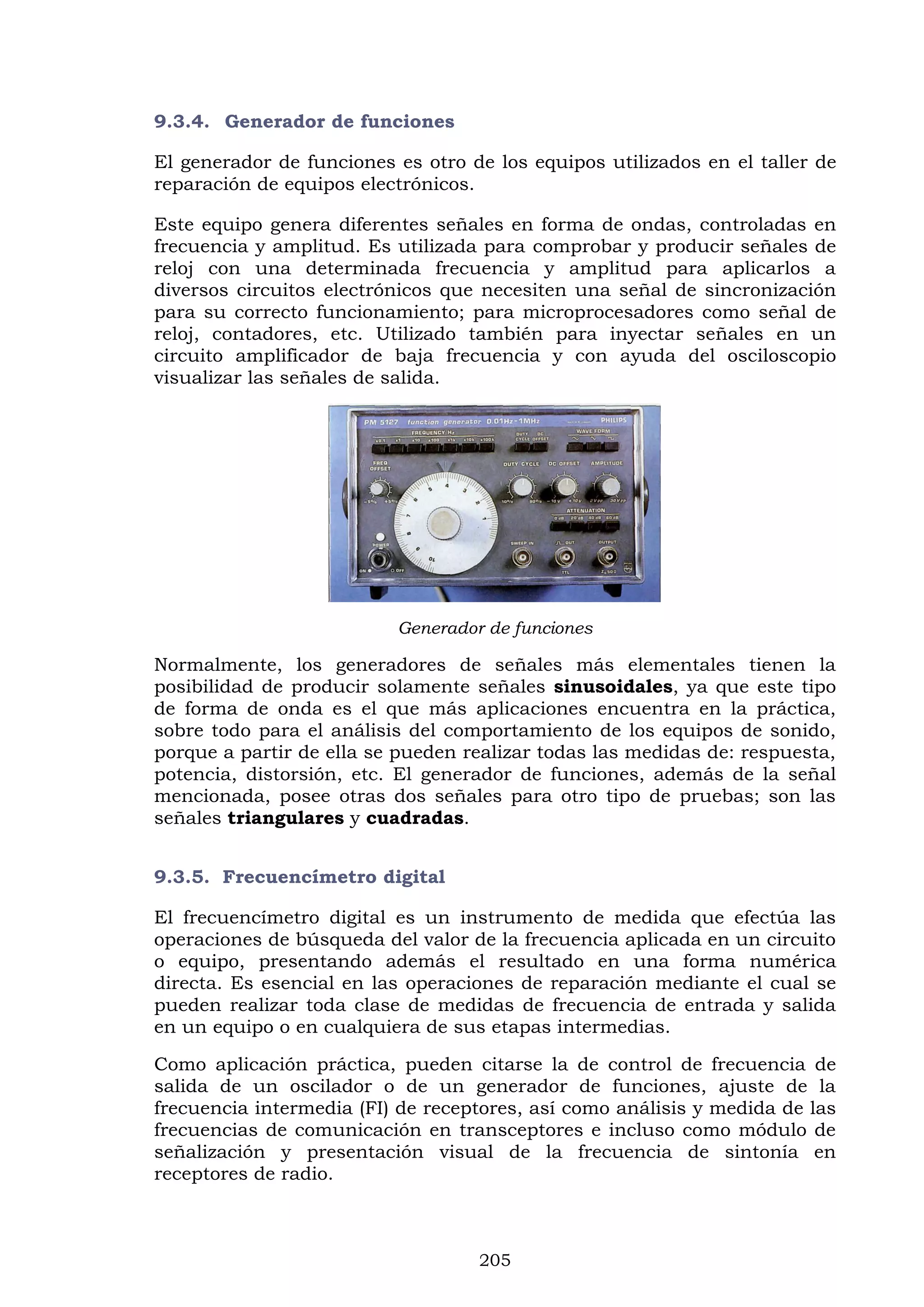 205
9.3.4. Generador de funciones
El generador de funciones es otro de los equipos utilizados en el taller de
reparación de equipos electrónicos.
Este equipo genera diferentes señales en forma de ondas, controladas en
frecuencia y amplitud. Es utilizada para comprobar y producir señales de
reloj con una determinada frecuencia y amplitud para aplicarlos a
diversos circuitos electrónicos que necesiten una señal de sincronización
para su correcto funcionamiento; para microprocesadores como señal de
reloj, contadores, etc. Utilizado también para inyectar señales en un
circuito amplificador de baja frecuencia y con ayuda del osciloscopio
visualizar las señales de salida.
Generador de funciones
Normalmente, los generadores de señales más elementales tienen la
posibilidad de producir solamente señales sinusoidales, ya que este tipo
de forma de onda es el que más aplicaciones encuentra en la práctica,
sobre todo para el análisis del comportamiento de los equipos de sonido,
porque a partir de ella se pueden realizar todas las medidas de: respuesta,
potencia, distorsión, etc. El generador de funciones, además de la señal
mencionada, posee otras dos señales para otro tipo de pruebas; son las
señales triangulares y cuadradas.
9.3.5. Frecuencímetro digital
El frecuencímetro digital es un instrumento de medida que efectúa las
operaciones de búsqueda del valor de la frecuencia aplicada en un circuito
o equipo, presentando además el resultado en una forma numérica
directa. Es esencial en las operaciones de reparación mediante el cual se
pueden realizar toda clase de medidas de frecuencia de entrada y salida
en un equipo o en cualquiera de sus etapas intermedias.
Como aplicación práctica, pueden citarse la de control de frecuencia de
salida de un oscilador o de un generador de funciones, ajuste de la
frecuencia intermedia (FI) de receptores, así como análisis y medida de las
frecuencias de comunicación en transceptores e incluso como módulo de
señalización y presentación visual de la frecuencia de sintonía en
receptores de radio.
 
