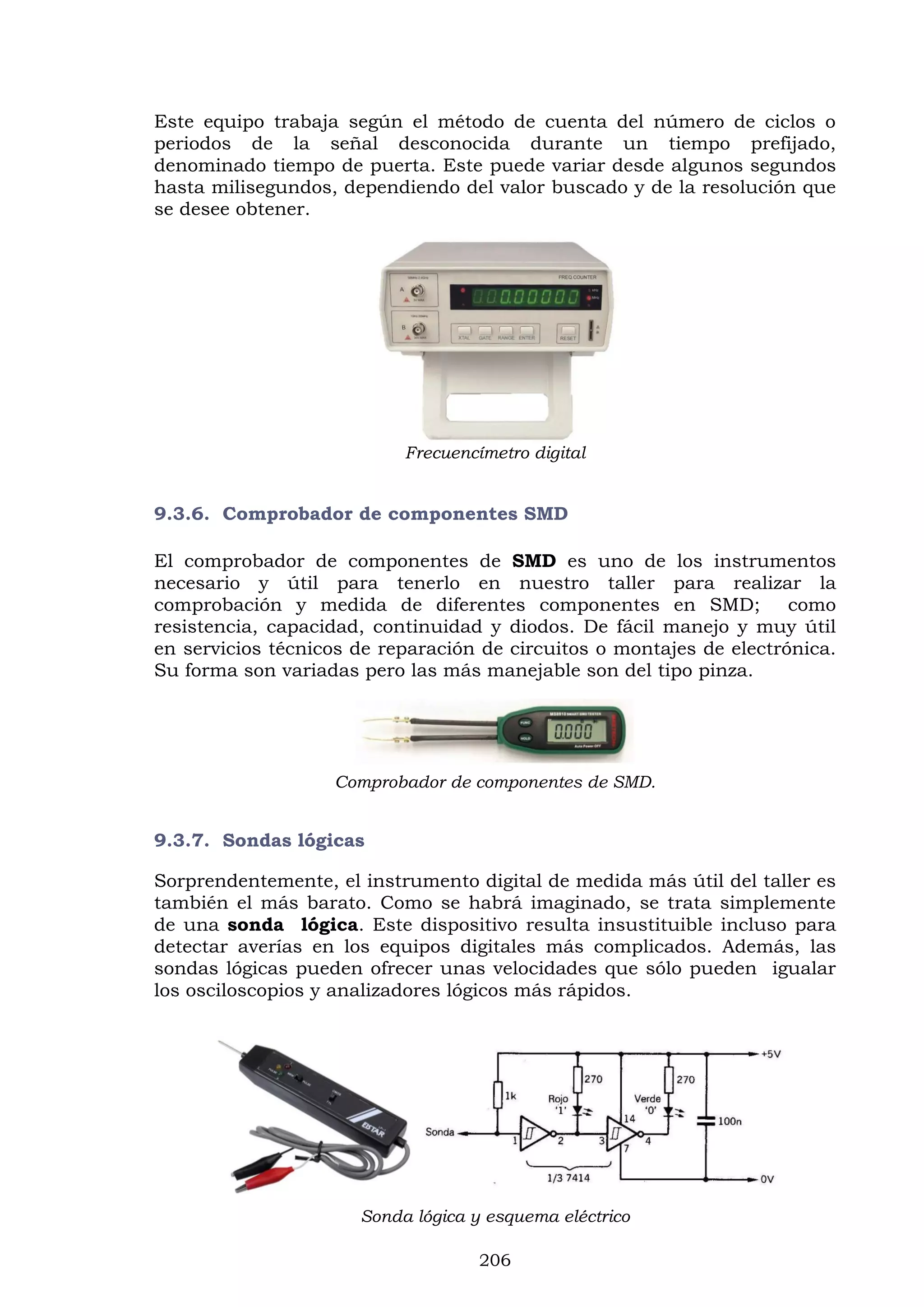 206
Este equipo trabaja según el método de cuenta del número de ciclos o
periodos de la señal desconocida durante un tiempo prefijado,
denominado tiempo de puerta. Este puede variar desde algunos segundos
hasta milisegundos, dependiendo del valor buscado y de la resolución que
se desee obtener.
Frecuencímetro digital
9.3.6. Comprobador de componentes SMD
El comprobador de componentes de SMD es uno de los instrumentos
necesario y útil para tenerlo en nuestro taller para realizar la
comprobación y medida de diferentes componentes en SMD; como
resistencia, capacidad, continuidad y diodos. De fácil manejo y muy útil
en servicios técnicos de reparación de circuitos o montajes de electrónica.
Su forma son variadas pero las más manejable son del tipo pinza.
Comprobador de componentes de SMD.
9.3.7. Sondas lógicas
Sorprendentemente, el instrumento digital de medida más útil del taller es
también el más barato. Como se habrá imaginado, se trata simplemente
de una sonda lógica. Este dispositivo resulta insustituible incluso para
detectar averías en los equipos digitales más complicados. Además, las
sondas lógicas pueden ofrecer unas velocidades que sólo pueden igualar
los osciloscopios y analizadores lógicos más rápidos.
Sonda lógica y esquema eléctrico
 