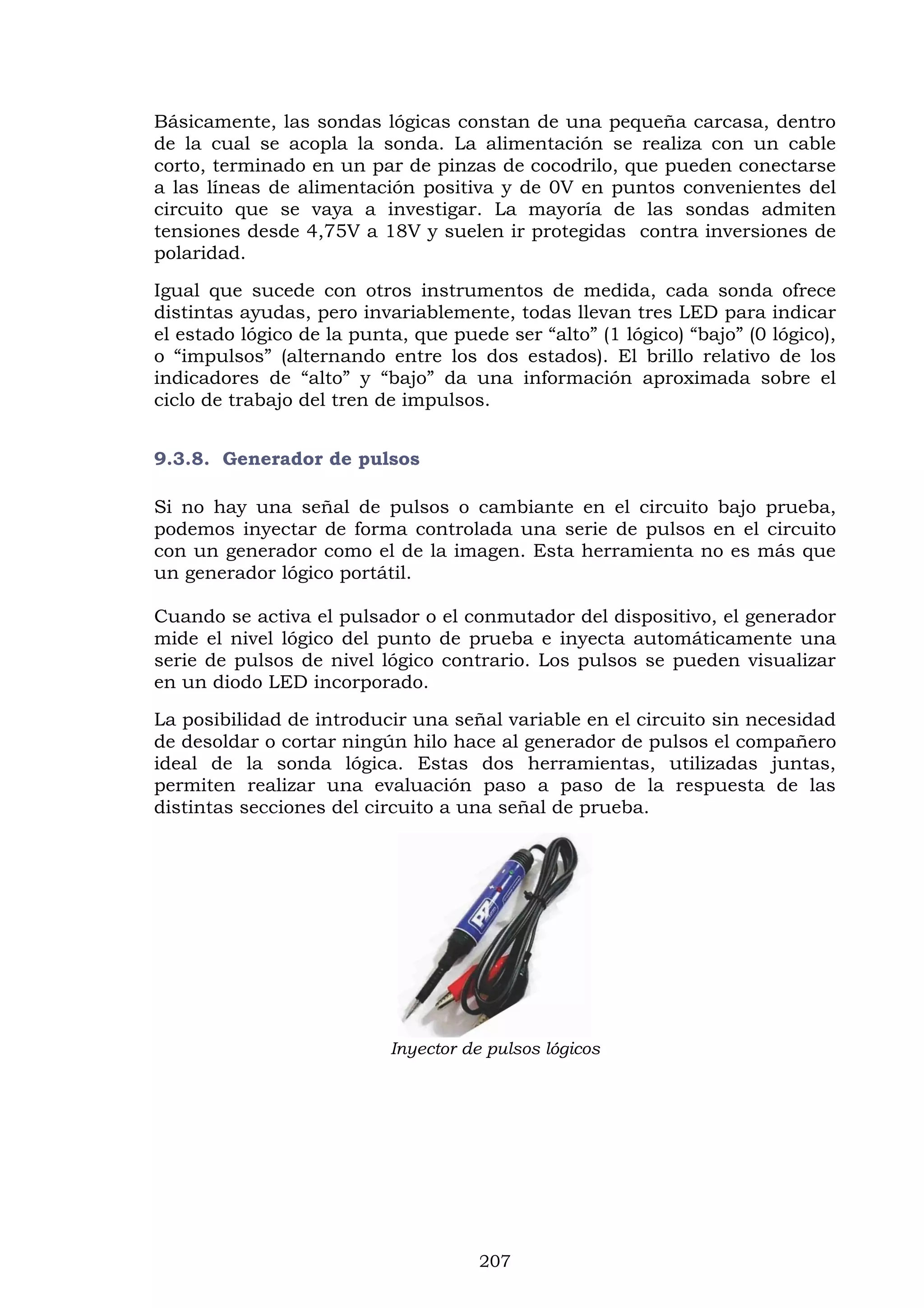 207
Básicamente, las sondas lógicas constan de una pequeña carcasa, dentro
de la cual se acopla la sonda. La alimentación se realiza con un cable
corto, terminado en un par de pinzas de cocodrilo, que pueden conectarse
a las líneas de alimentación positiva y de 0V en puntos convenientes del
circuito que se vaya a investigar. La mayoría de las sondas admiten
tensiones desde 4,75V a 18V y suelen ir protegidas contra inversiones de
polaridad.
Igual que sucede con otros instrumentos de medida, cada sonda ofrece
distintas ayudas, pero invariablemente, todas llevan tres LED para indicar
el estado lógico de la punta, que puede ser “alto” (1 lógico) “bajo” (0 lógico),
o “impulsos” (alternando entre los dos estados). El brillo relativo de los
indicadores de “alto” y “bajo” da una información aproximada sobre el
ciclo de trabajo del tren de impulsos.
9.3.8. Generador de pulsos
Si no hay una señal de pulsos o cambiante en el circuito bajo prueba,
podemos inyectar de forma controlada una serie de pulsos en el circuito
con un generador como el de la imagen. Esta herramienta no es más que
un generador lógico portátil.
Cuando se activa el pulsador o el conmutador del dispositivo, el generador
mide el nivel lógico del punto de prueba e inyecta automáticamente una
serie de pulsos de nivel lógico contrario. Los pulsos se pueden visualizar
en un diodo LED incorporado.
La posibilidad de introducir una señal variable en el circuito sin necesidad
de desoldar o cortar ningún hilo hace al generador de pulsos el compañero
ideal de la sonda lógica. Estas dos herramientas, utilizadas juntas,
permiten realizar una evaluación paso a paso de la respuesta de las
distintas secciones del circuito a una señal de prueba.
Inyector de pulsos lógicos
 