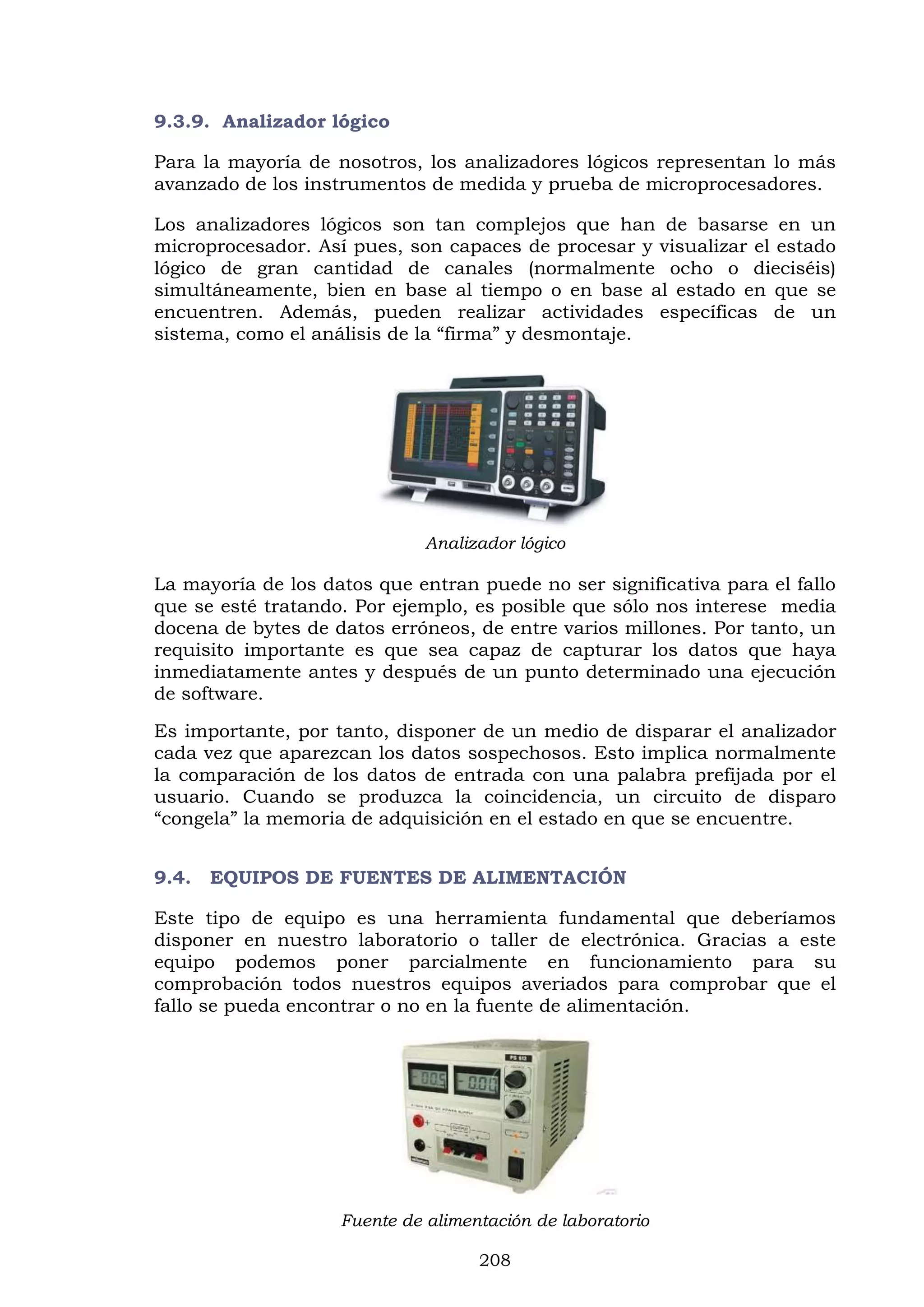 208
9.3.9. Analizador lógico
Para la mayoría de nosotros, los analizadores lógicos representan lo más
avanzado de los instrumentos de medida y prueba de microprocesadores.
Los analizadores lógicos son tan complejos que han de basarse en un
microprocesador. Así pues, son capaces de procesar y visualizar el estado
lógico de gran cantidad de canales (normalmente ocho o dieciséis)
simultáneamente, bien en base al tiempo o en base al estado en que se
encuentren. Además, pueden realizar actividades específicas de un
sistema, como el análisis de la “firma” y desmontaje.
Analizador lógico
La mayoría de los datos que entran puede no ser significativa para el fallo
que se esté tratando. Por ejemplo, es posible que sólo nos interese media
docena de bytes de datos erróneos, de entre varios millones. Por tanto, un
requisito importante es que sea capaz de capturar los datos que haya
inmediatamente antes y después de un punto determinado una ejecución
de software.
Es importante, por tanto, disponer de un medio de disparar el analizador
cada vez que aparezcan los datos sospechosos. Esto implica normalmente
la comparación de los datos de entrada con una palabra prefijada por el
usuario. Cuando se produzca la coincidencia, un circuito de disparo
“congela” la memoria de adquisición en el estado en que se encuentre.
9.4. EQUIPOS DE FUENTES DE ALIMENTACIÓN
Este tipo de equipo es una herramienta fundamental que deberíamos
disponer en nuestro laboratorio o taller de electrónica. Gracias a este
equipo podemos poner parcialmente en funcionamiento para su
comprobación todos nuestros equipos averiados para comprobar que el
fallo se pueda encontrar o no en la fuente de alimentación.
Fuente de alimentación de laboratorio
 
