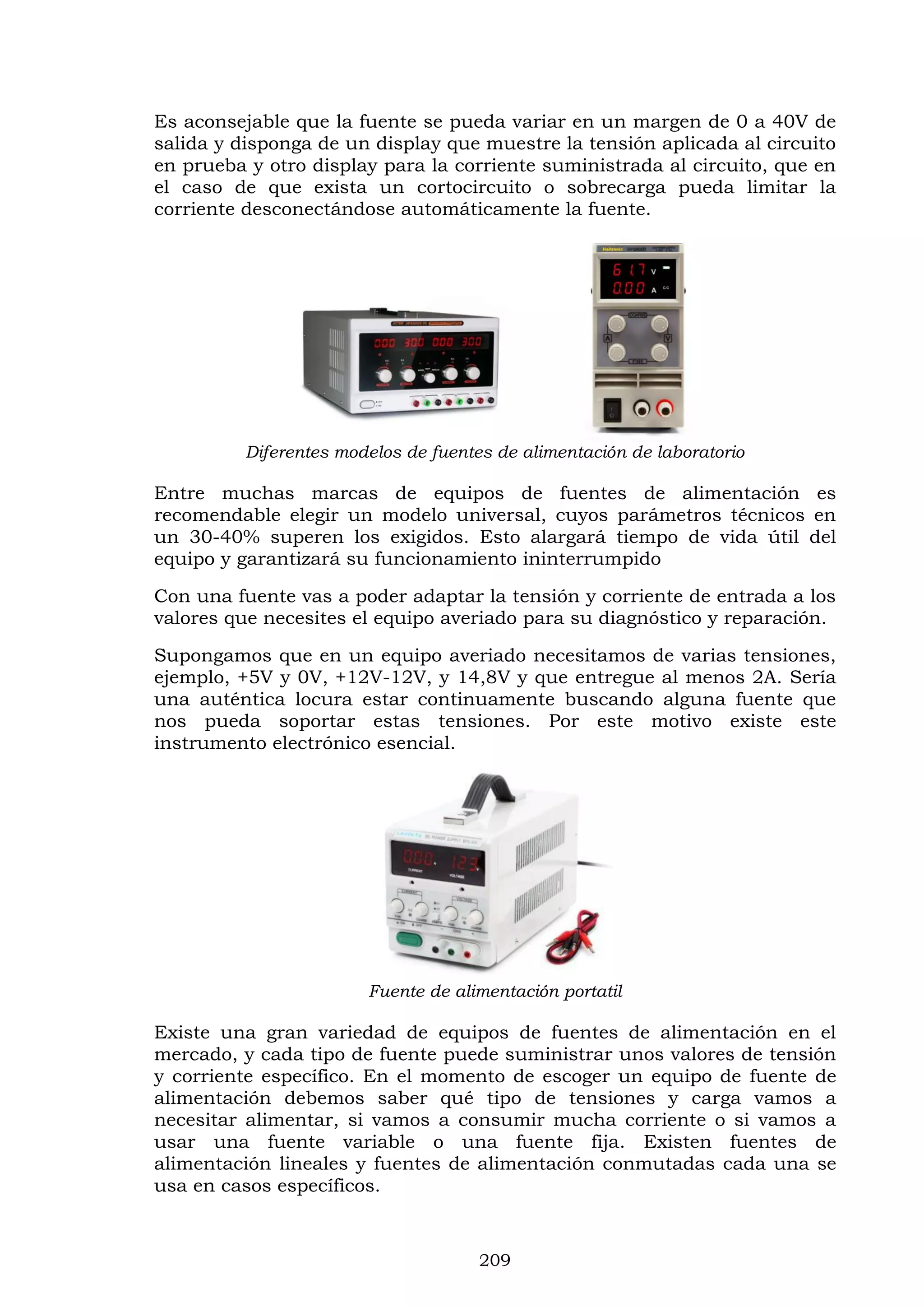 209
Es aconsejable que la fuente se pueda variar en un margen de 0 a 40V de
salida y disponga de un display que muestre la tensión aplicada al circuito
en prueba y otro display para la corriente suministrada al circuito, que en
el caso de que exista un cortocircuito o sobrecarga pueda limitar la
corriente desconectándose automáticamente la fuente.
Diferentes modelos de fuentes de alimentación de laboratorio
Entre muchas marcas de equipos de fuentes de alimentación es
recomendable elegir un modelo universal, cuyos parámetros técnicos en
un 30-40% superen los exigidos. Esto alargará tiempo de vida útil del
equipo y garantizará su funcionamiento ininterrumpido
Con una fuente vas a poder adaptar la tensión y corriente de entrada a los
valores que necesites el equipo averiado para su diagnóstico y reparación.
Supongamos que en un equipo averiado necesitamos de varias tensiones,
ejemplo, +5V y 0V, +12V-12V, y 14,8V y que entregue al menos 2A. Sería
una auténtica locura estar continuamente buscando alguna fuente que
nos pueda soportar estas tensiones. Por este motivo existe este
instrumento electrónico esencial.
Fuente de alimentación portatil
Existe una gran variedad de equipos de fuentes de alimentación en el
mercado, y cada tipo de fuente puede suministrar unos valores de tensión
y corriente específico. En el momento de escoger un equipo de fuente de
alimentación debemos saber qué tipo de tensiones y carga vamos a
necesitar alimentar, si vamos a consumir mucha corriente o si vamos a
usar una fuente variable o una fuente fija. Existen fuentes de
alimentación lineales y fuentes de alimentación conmutadas cada una se
usa en casos específicos.
 