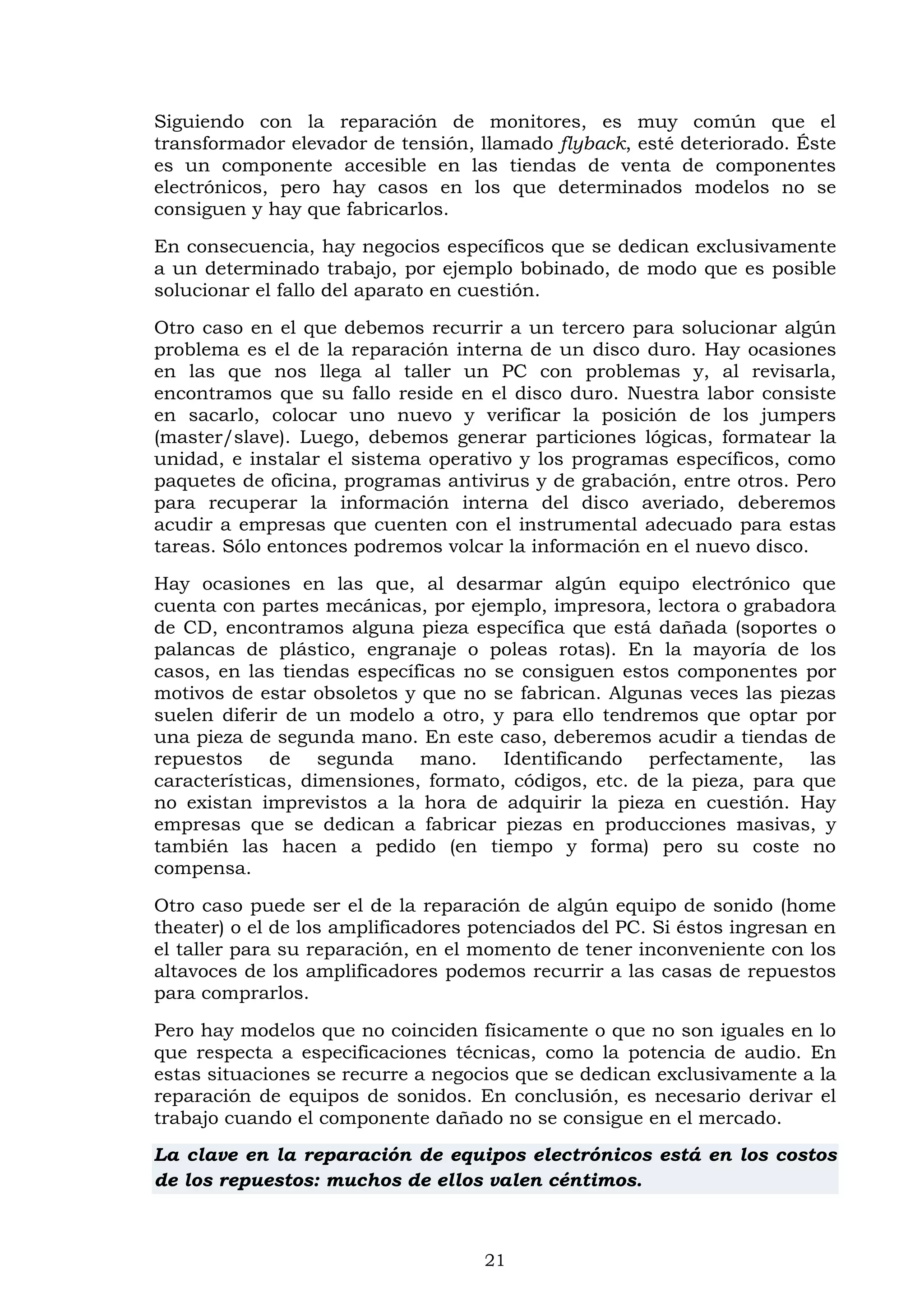 21
Siguiendo con la reparación de monitores, es muy común que el
transformador elevador de tensión, llamado flyback, esté deteriorado. Éste
es un componente accesible en las tiendas de venta de componentes
electrónicos, pero hay casos en los que determinados modelos no se
consiguen y hay que fabricarlos.
En consecuencia, hay negocios específicos que se dedican exclusivamente
a un determinado trabajo, por ejemplo bobinado, de modo que es posible
solucionar el fallo del aparato en cuestión.
Otro caso en el que debemos recurrir a un tercero para solucionar algún
problema es el de la reparación interna de un disco duro. Hay ocasiones
en las que nos llega al taller un PC con problemas y, al revisarla,
encontramos que su fallo reside en el disco duro. Nuestra labor consiste
en sacarlo, colocar uno nuevo y verificar la posición de los jumpers
(master/slave). Luego, debemos generar particiones lógicas, formatear la
unidad, e instalar el sistema operativo y los programas específicos, como
paquetes de oficina, programas antivirus y de grabación, entre otros. Pero
para recuperar la información interna del disco averiado, deberemos
acudir a empresas que cuenten con el instrumental adecuado para estas
tareas. Sólo entonces podremos volcar la información en el nuevo disco.
Hay ocasiones en las que, al desarmar algún equipo electrónico que
cuenta con partes mecánicas, por ejemplo, impresora, lectora o grabadora
de CD, encontramos alguna pieza específica que está dañada (soportes o
palancas de plástico, engranaje o poleas rotas). En la mayoría de los
casos, en las tiendas específicas no se consiguen estos componentes por
motivos de estar obsoletos y que no se fabrican. Algunas veces las piezas
suelen diferir de un modelo a otro, y para ello tendremos que optar por
una pieza de segunda mano. En este caso, deberemos acudir a tiendas de
repuestos de segunda mano. Identificando perfectamente, las
características, dimensiones, formato, códigos, etc. de la pieza, para que
no existan imprevistos a la hora de adquirir la pieza en cuestión. Hay
empresas que se dedican a fabricar piezas en producciones masivas, y
también las hacen a pedido (en tiempo y forma) pero su coste no
compensa.
Otro caso puede ser el de la reparación de algún equipo de sonido (home
theater) o el de los amplificadores potenciados del PC. Si éstos ingresan en
el taller para su reparación, en el momento de tener inconveniente con los
altavoces de los amplificadores podemos recurrir a las casas de repuestos
para comprarlos.
Pero hay modelos que no coinciden físicamente o que no son iguales en lo
que respecta a especificaciones técnicas, como la potencia de audio. En
estas situaciones se recurre a negocios que se dedican exclusivamente a la
reparación de equipos de sonidos. En conclusión, es necesario derivar el
trabajo cuando el componente dañado no se consigue en el mercado.
La clave en la reparación de equipos electrónicos está en los costos
de los repuestos: muchos de ellos valen céntimos.
 