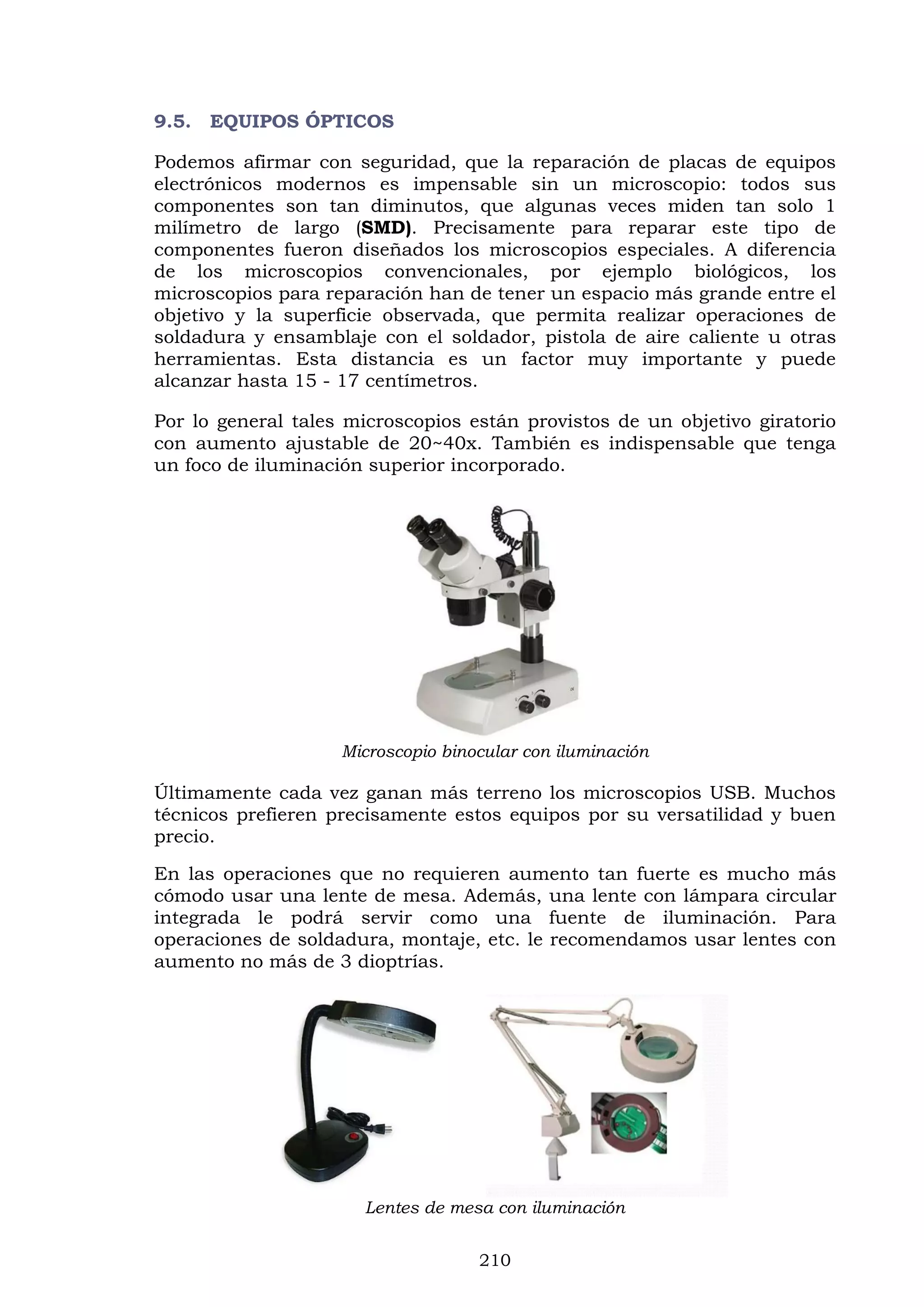 210
9.5. EQUIPOS ÓPTICOS
Podemos afirmar con seguridad, que la reparación de placas de equipos
electrónicos modernos es impensable sin un microscopio: todos sus
componentes son tan diminutos, que algunas veces miden tan solo 1
milímetro de largo (SMD). Precisamente para reparar este tipo de
componentes fueron diseñados los microscopios especiales. A diferencia
de los microscopios convencionales, por ejemplo biológicos, los
microscopios para reparación han de tener un espacio más grande entre el
objetivo y la superficie observada, que permita realizar operaciones de
soldadura y ensamblaje con el soldador, pistola de aire caliente u otras
herramientas. Esta distancia es un factor muy importante y puede
alcanzar hasta 15 - 17 centímetros.
Por lo general tales microscopios están provistos de un objetivo giratorio
con aumento ajustable de 20~40x. También es indispensable que tenga
un foco de iluminación superior incorporado.
Microscopio binocular con iluminación
Últimamente cada vez ganan más terreno los microscopios USB. Muchos
técnicos prefieren precisamente estos equipos por su versatilidad y buen
precio.
En las operaciones que no requieren aumento tan fuerte es mucho más
cómodo usar una lente de mesa. Además, una lente con lámpara circular
integrada le podrá servir como una fuente de iluminación. Para
operaciones de soldadura, montaje, etc. le recomendamos usar lentes con
aumento no más de 3 dioptrías.
Lentes de mesa con iluminación
 