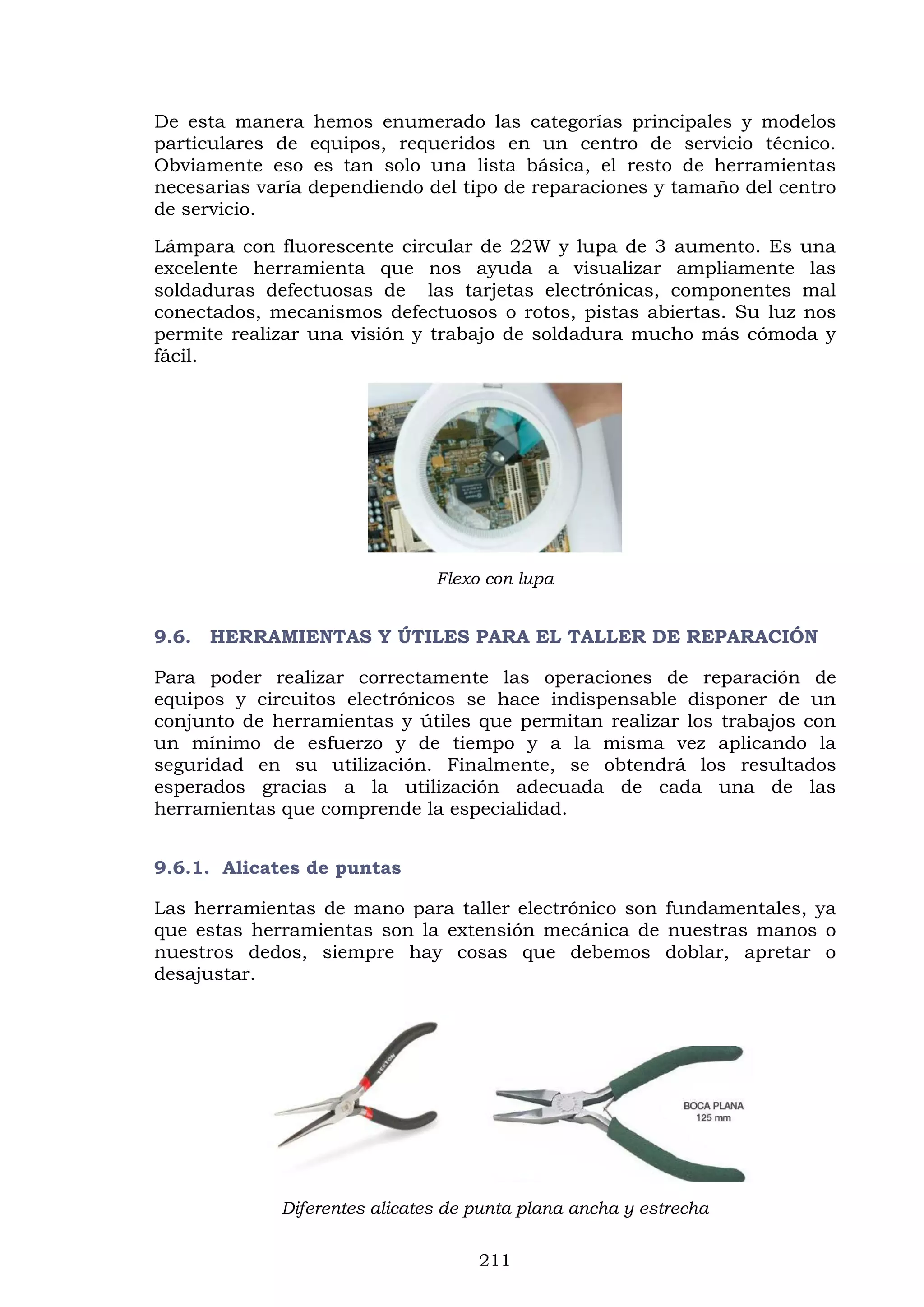 211
De esta manera hemos enumerado las categorías principales y modelos
particulares de equipos, requeridos en un centro de servicio técnico.
Obviamente eso es tan solo una lista básica, el resto de herramientas
necesarias varía dependiendo del tipo de reparaciones y tamaño del centro
de servicio.
Lámpara con fluorescente circular de 22W y lupa de 3 aumento. Es una
excelente herramienta que nos ayuda a visualizar ampliamente las
soldaduras defectuosas de las tarjetas electrónicas, componentes mal
conectados, mecanismos defectuosos o rotos, pistas abiertas. Su luz nos
permite realizar una visión y trabajo de soldadura mucho más cómoda y
fácil.
Flexo con lupa
9.6. HERRAMIENTAS Y ÚTILES PARA EL TALLER DE REPARACIÓN
Para poder realizar correctamente las operaciones de reparación de
equipos y circuitos electrónicos se hace indispensable disponer de un
conjunto de herramientas y útiles que permitan realizar los trabajos con
un mínimo de esfuerzo y de tiempo y a la misma vez aplicando la
seguridad en su utilización. Finalmente, se obtendrá los resultados
esperados gracias a la utilización adecuada de cada una de las
herramientas que comprende la especialidad.
9.6.1. Alicates de puntas
Las herramientas de mano para taller electrónico son fundamentales, ya
que estas herramientas son la extensión mecánica de nuestras manos o
nuestros dedos, siempre hay cosas que debemos doblar, apretar o
desajustar.
Diferentes alicates de punta plana ancha y estrecha
 