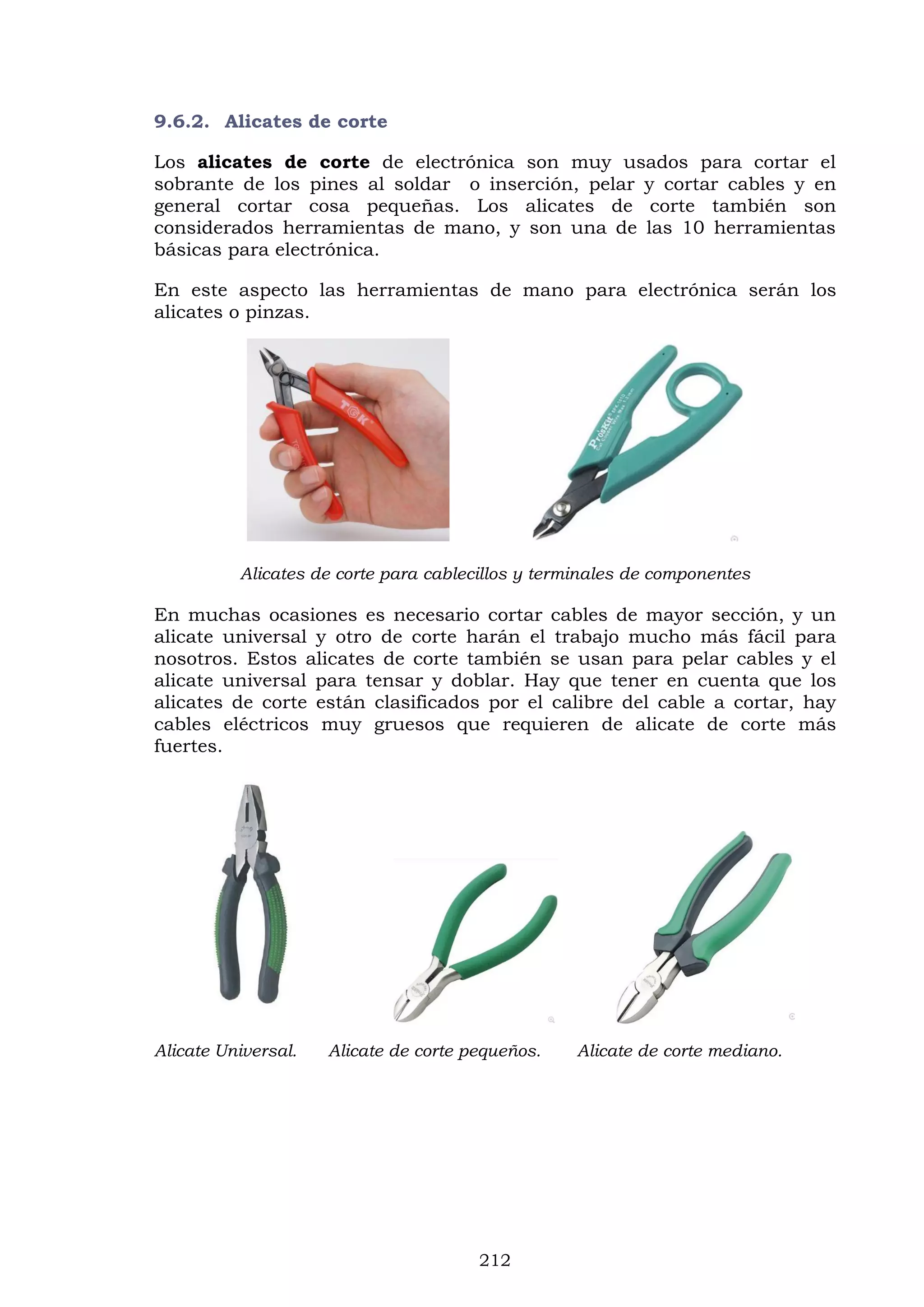 212
9.6.2. Alicates de corte
Los alicates de corte de electrónica son muy usados para cortar el
sobrante de los pines al soldar o inserción, pelar y cortar cables y en
general cortar cosa pequeñas. Los alicates de corte también son
considerados herramientas de mano, y son una de las 10 herramientas
básicas para electrónica.
En este aspecto las herramientas de mano para electrónica serán los
alicates o pinzas.
Alicates de corte para cablecillos y terminales de componentes
En muchas ocasiones es necesario cortar cables de mayor sección, y un
alicate universal y otro de corte harán el trabajo mucho más fácil para
nosotros. Estos alicates de corte también se usan para pelar cables y el
alicate universal para tensar y doblar. Hay que tener en cuenta que los
alicates de corte están clasificados por el calibre del cable a cortar, hay
cables eléctricos muy gruesos que requieren de alicate de corte más
fuertes.
Alicate Universal. Alicate de corte pequeños. Alicate de corte mediano.
 