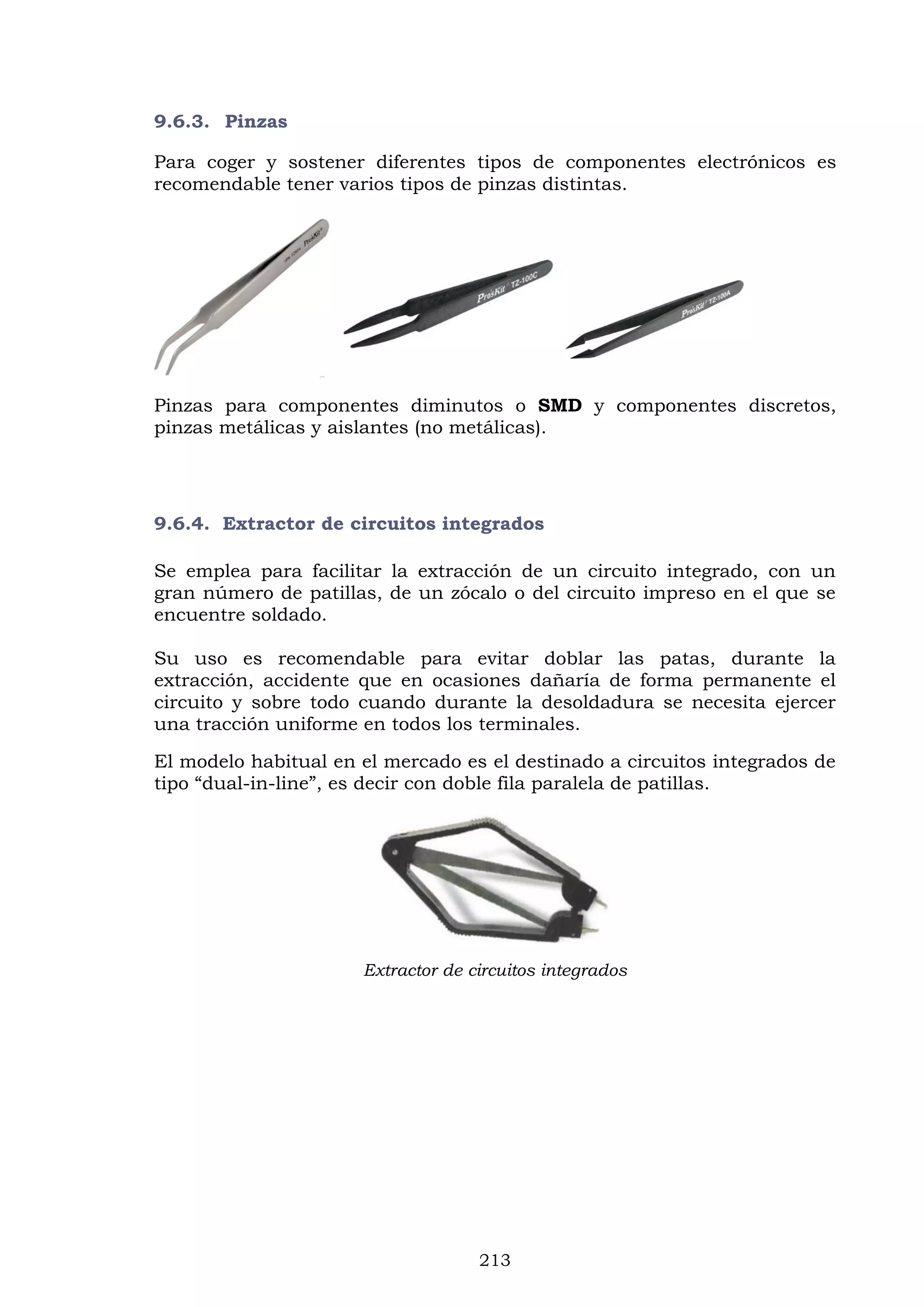 213
9.6.3. Pinzas
Para coger y sostener diferentes tipos de componentes electrónicos es
recomendable tener varios tipos de pinzas distintas.
Pinzas para componentes diminutos o SMD y componentes discretos,
pinzas metálicas y aislantes (no metálicas).
9.6.4. Extractor de circuitos integrados
Se emplea para facilitar la extracción de un circuito integrado, con un
gran número de patillas, de un zócalo o del circuito impreso en el que se
encuentre soldado.
Su uso es recomendable para evitar doblar las patas, durante la
extracción, accidente que en ocasiones dañaría de forma permanente el
circuito y sobre todo cuando durante la desoldadura se necesita ejercer
una tracción uniforme en todos los terminales.
El modelo habitual en el mercado es el destinado a circuitos integrados de
tipo “dual-in-line”, es decir con doble fila paralela de patillas.
Extractor de circuitos integrados
 