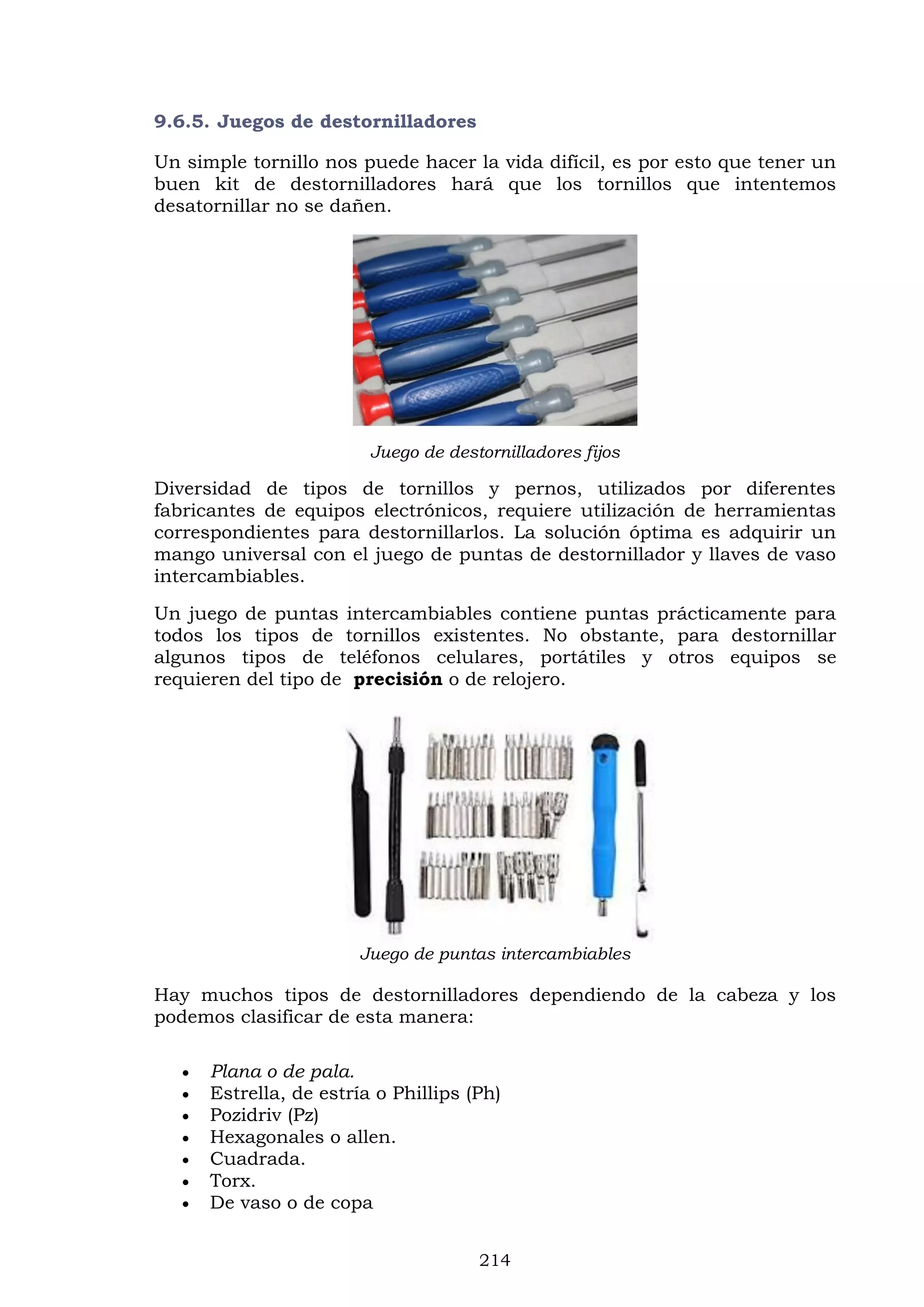 214
9.6.5. Juegos de destornilladores
Un simple tornillo nos puede hacer la vida difícil, es por esto que tener un
buen kit de destornilladores hará que los tornillos que intentemos
desatornillar no se dañen.
Juego de destornilladores fijos
Diversidad de tipos de tornillos y pernos, utilizados por diferentes
fabricantes de equipos electrónicos, requiere utilización de herramientas
correspondientes para destornillarlos. La solución óptima es adquirir un
mango universal con el juego de puntas de destornillador y llaves de vaso
intercambiables.
Un juego de puntas intercambiables contiene puntas prácticamente para
todos los tipos de tornillos existentes. No obstante, para destornillar
algunos tipos de teléfonos celulares, portátiles y otros equipos se
requieren del tipo de precisión o de relojero.
Juego de puntas intercambiables
Hay muchos tipos de destornilladores dependiendo de la cabeza y los
podemos clasificar de esta manera:
 Plana o de pala.
 Estrella, de estría o Phillips (Ph)
 Pozidriv (Pz)
 Hexagonales o allen.
 Cuadrada.
 Torx.
 De vaso o de copa
 