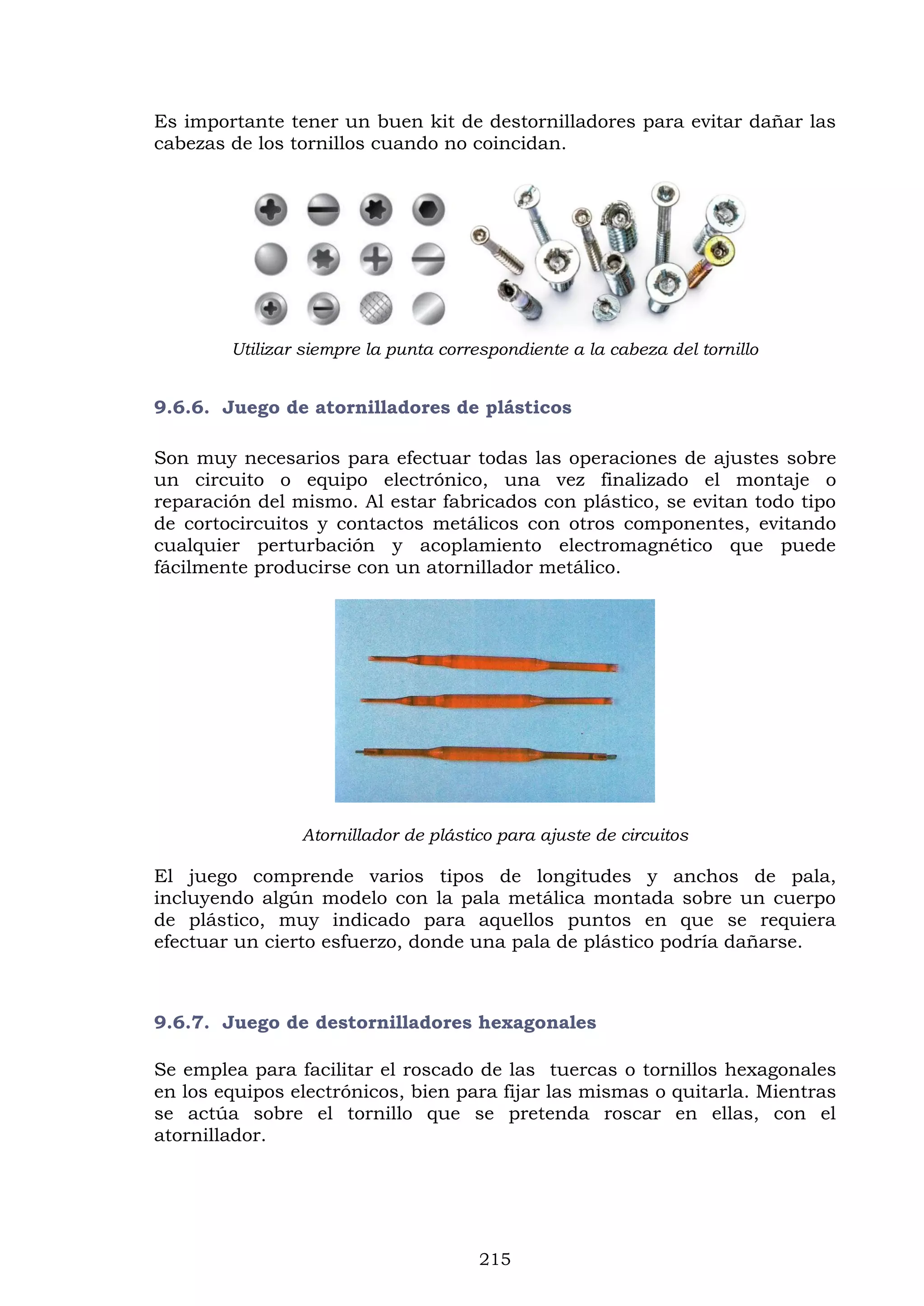215
Es importante tener un buen kit de destornilladores para evitar dañar las
cabezas de los tornillos cuando no coincidan.
Utilizar siempre la punta correspondiente a la cabeza del tornillo
9.6.6. Juego de atornilladores de plásticos
Son muy necesarios para efectuar todas las operaciones de ajustes sobre
un circuito o equipo electrónico, una vez finalizado el montaje o
reparación del mismo. Al estar fabricados con plástico, se evitan todo tipo
de cortocircuitos y contactos metálicos con otros componentes, evitando
cualquier perturbación y acoplamiento electromagnético que puede
fácilmente producirse con un atornillador metálico.
Atornillador de plástico para ajuste de circuitos
El juego comprende varios tipos de longitudes y anchos de pala,
incluyendo algún modelo con la pala metálica montada sobre un cuerpo
de plástico, muy indicado para aquellos puntos en que se requiera
efectuar un cierto esfuerzo, donde una pala de plástico podría dañarse.
9.6.7. Juego de destornilladores hexagonales
Se emplea para facilitar el roscado de las tuercas o tornillos hexagonales
en los equipos electrónicos, bien para fijar las mismas o quitarla. Mientras
se actúa sobre el tornillo que se pretenda roscar en ellas, con el
atornillador.
 