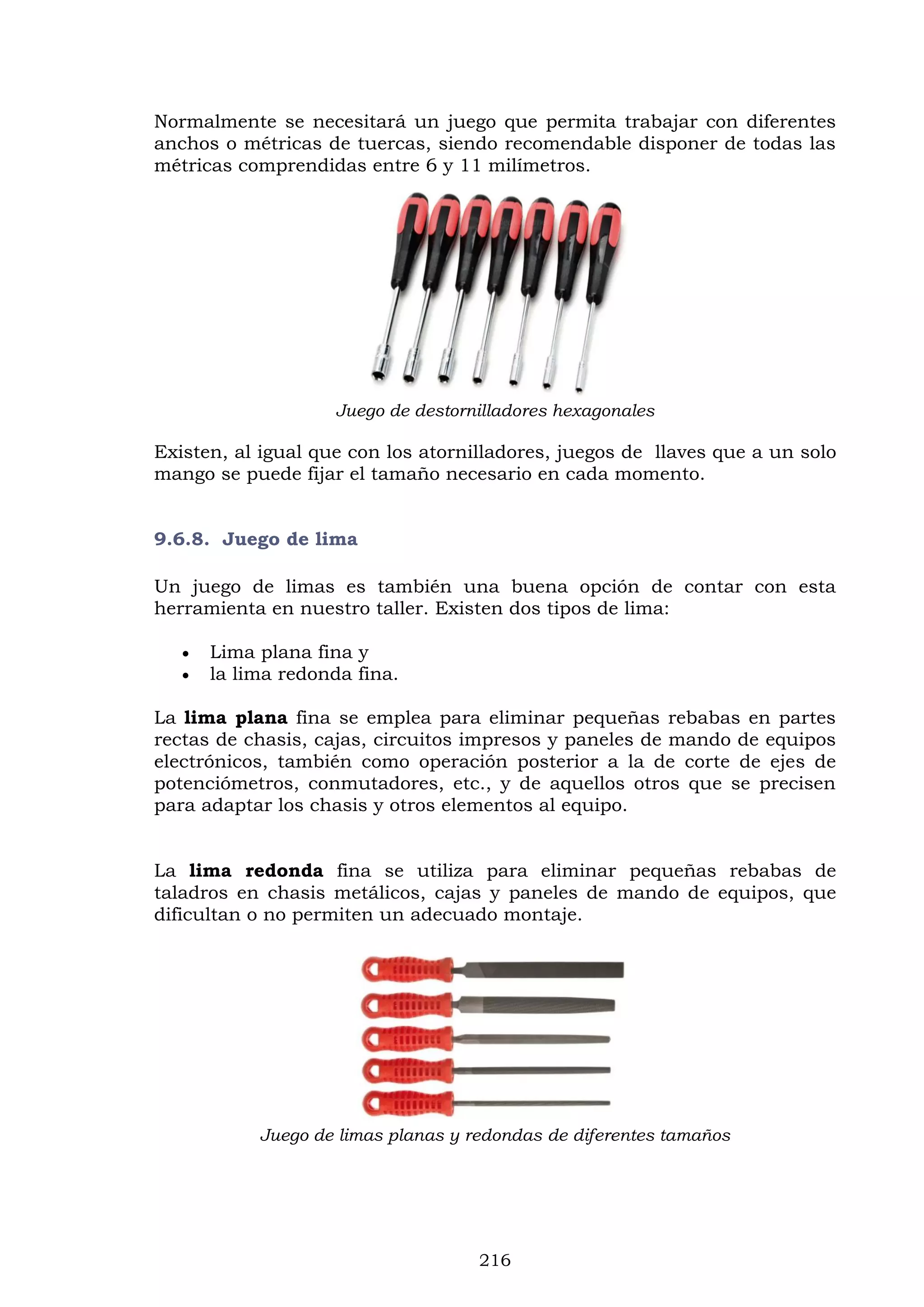 216
Normalmente se necesitará un juego que permita trabajar con diferentes
anchos o métricas de tuercas, siendo recomendable disponer de todas las
métricas comprendidas entre 6 y 11 milímetros.
Juego de destornilladores hexagonales
Existen, al igual que con los atornilladores, juegos de llaves que a un solo
mango se puede fijar el tamaño necesario en cada momento.
9.6.8. Juego de lima
Un juego de limas es también una buena opción de contar con esta
herramienta en nuestro taller. Existen dos tipos de lima:
 Lima plana fina y
 la lima redonda fina.
La lima plana fina se emplea para eliminar pequeñas rebabas en partes
rectas de chasis, cajas, circuitos impresos y paneles de mando de equipos
electrónicos, también como operación posterior a la de corte de ejes de
potenciómetros, conmutadores, etc., y de aquellos otros que se precisen
para adaptar los chasis y otros elementos al equipo.
La lima redonda fina se utiliza para eliminar pequeñas rebabas de
taladros en chasis metálicos, cajas y paneles de mando de equipos, que
dificultan o no permiten un adecuado montaje.
Juego de limas planas y redondas de diferentes tamaños
 