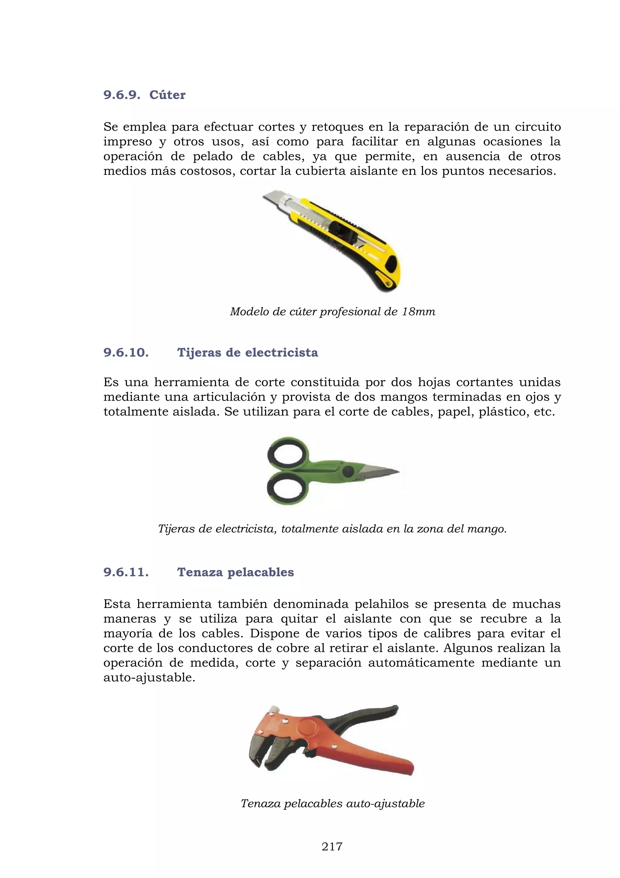 217
9.6.9. Cúter
Se emplea para efectuar cortes y retoques en la reparación de un circuito
impreso y otros usos, así como para facilitar en algunas ocasiones la
operación de pelado de cables, ya que permite, en ausencia de otros
medios más costosos, cortar la cubierta aislante en los puntos necesarios.
Modelo de cúter profesional de 18mm
9.6.10. Tijeras de electricista
Es una herramienta de corte constituida por dos hojas cortantes unidas
mediante una articulación y provista de dos mangos terminadas en ojos y
totalmente aislada. Se utilizan para el corte de cables, papel, plástico, etc.
Tijeras de electricista, totalmente aislada en la zona del mango.
9.6.11. Tenaza pelacables
Esta herramienta también denominada pelahilos se presenta de muchas
maneras y se utiliza para quitar el aislante con que se recubre a la
mayoría de los cables. Dispone de varios tipos de calibres para evitar el
corte de los conductores de cobre al retirar el aislante. Algunos realizan la
operación de medida, corte y separación automáticamente mediante un
auto-ajustable.
Tenaza pelacables auto-ajustable
 