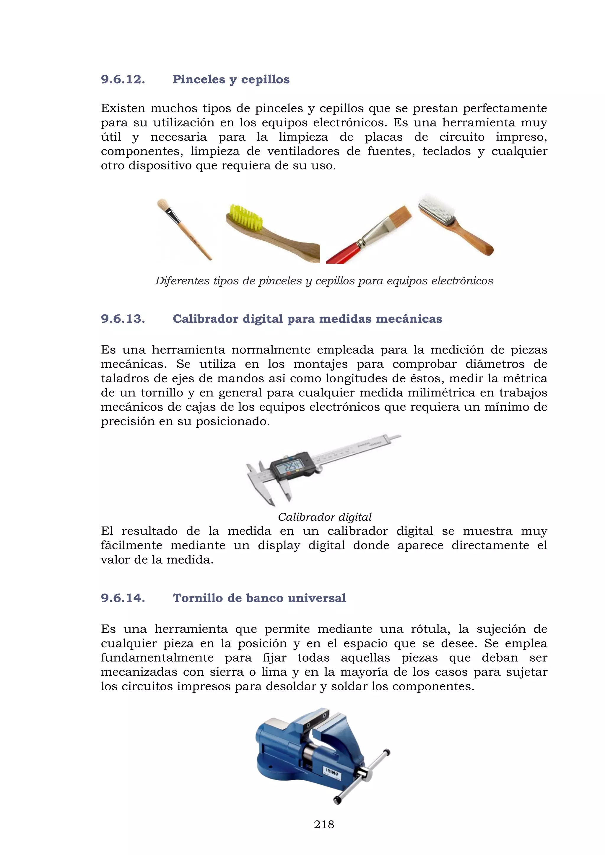 218
9.6.12. Pinceles y cepillos
Existen muchos tipos de pinceles y cepillos que se prestan perfectamente
para su utilización en los equipos electrónicos. Es una herramienta muy
útil y necesaria para la limpieza de placas de circuito impreso,
componentes, limpieza de ventiladores de fuentes, teclados y cualquier
otro dispositivo que requiera de su uso.
Diferentes tipos de pinceles y cepillos para equipos electrónicos
9.6.13. Calibrador digital para medidas mecánicas
Es una herramienta normalmente empleada para la medición de piezas
mecánicas. Se utiliza en los montajes para comprobar diámetros de
taladros de ejes de mandos así como longitudes de éstos, medir la métrica
de un tornillo y en general para cualquier medida milimétrica en trabajos
mecánicos de cajas de los equipos electrónicos que requiera un mínimo de
precisión en su posicionado.
Calibrador digital
El resultado de la medida en un calibrador digital se muestra muy
fácilmente mediante un display digital donde aparece directamente el
valor de la medida.
9.6.14. Tornillo de banco universal
Es una herramienta que permite mediante una rótula, la sujeción de
cualquier pieza en la posición y en el espacio que se desee. Se emplea
fundamentalmente para fijar todas aquellas piezas que deban ser
mecanizadas con sierra o lima y en la mayoría de los casos para sujetar
los circuitos impresos para desoldar y soldar los componentes.
 