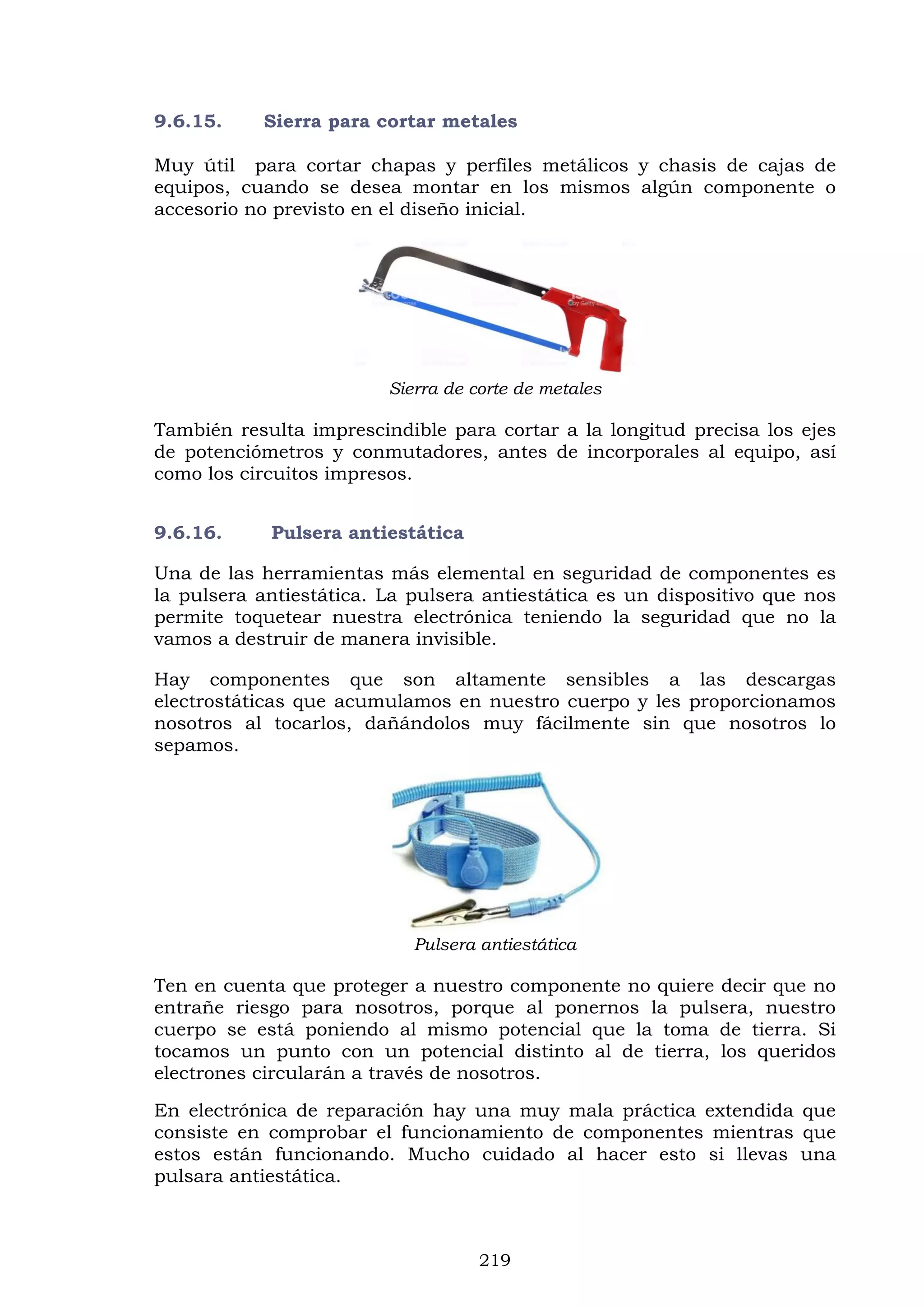 219
9.6.15. Sierra para cortar metales
Muy útil para cortar chapas y perfiles metálicos y chasis de cajas de
equipos, cuando se desea montar en los mismos algún componente o
accesorio no previsto en el diseño inicial.
Sierra de corte de metales
También resulta imprescindible para cortar a la longitud precisa los ejes
de potenciómetros y conmutadores, antes de incorporales al equipo, así
como los circuitos impresos.
9.6.16. Pulsera antiestática
Una de las herramientas más elemental en seguridad de componentes es
la pulsera antiestática. La pulsera antiestática es un dispositivo que nos
permite toquetear nuestra electrónica teniendo la seguridad que no la
vamos a destruir de manera invisible.
Hay componentes que son altamente sensibles a las descargas
electrostáticas que acumulamos en nuestro cuerpo y les proporcionamos
nosotros al tocarlos, dañándolos muy fácilmente sin que nosotros lo
sepamos.
Pulsera antiestática
Ten en cuenta que proteger a nuestro componente no quiere decir que no
entrañe riesgo para nosotros, porque al ponernos la pulsera, nuestro
cuerpo se está poniendo al mismo potencial que la toma de tierra. Si
tocamos un punto con un potencial distinto al de tierra, los queridos
electrones circularán a través de nosotros.
En electrónica de reparación hay una muy mala práctica extendida que
consiste en comprobar el funcionamiento de componentes mientras que
estos están funcionando. Mucho cuidado al hacer esto si llevas una
pulsara antiestática.
 