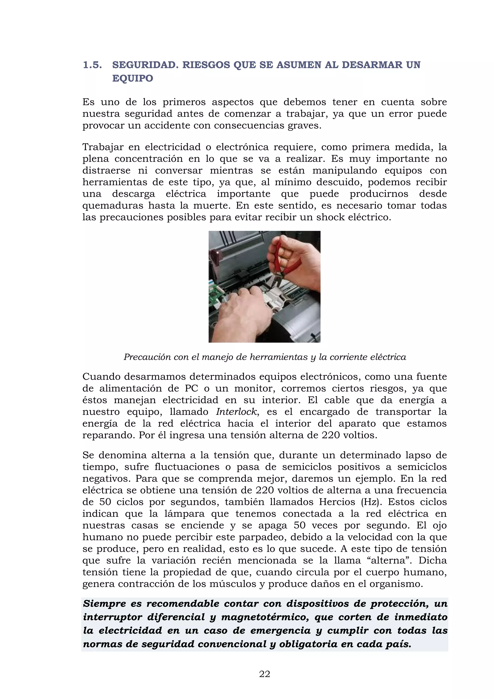 22
1.5. SEGURIDAD. RIESGOS QUE SE ASUMEN AL DESARMAR UN
EQUIPO
Es uno de los primeros aspectos que debemos tener en cuenta sobre
nuestra seguridad antes de comenzar a trabajar, ya que un error puede
provocar un accidente con consecuencias graves.
Trabajar en electricidad o electrónica requiere, como primera medida, la
plena concentración en lo que se va a realizar. Es muy importante no
distraerse ni conversar mientras se están manipulando equipos con
herramientas de este tipo, ya que, al mínimo descuido, podemos recibir
una descarga eléctrica importante que puede producirnos desde
quemaduras hasta la muerte. En este sentido, es necesario tomar todas
las precauciones posibles para evitar recibir un shock eléctrico.
Precaución con el manejo de herramientas y la corriente eléctrica
Cuando desarmamos determinados equipos electrónicos, como una fuente
de alimentación de PC o un monitor, corremos ciertos riesgos, ya que
éstos manejan electricidad en su interior. El cable que da energía a
nuestro equipo, llamado Interlock, es el encargado de transportar la
energía de la red eléctrica hacia el interior del aparato que estamos
reparando. Por él ingresa una tensión alterna de 220 voltios.
Se denomina alterna a la tensión que, durante un determinado lapso de
tiempo, sufre fluctuaciones o pasa de semiciclos positivos a semiciclos
negativos. Para que se comprenda mejor, daremos un ejemplo. En la red
eléctrica se obtiene una tensión de 220 voltios de alterna a una frecuencia
de 50 ciclos por segundos, también llamados Hercios (Hz). Estos ciclos
indican que la lámpara que tenemos conectada a la red eléctrica en
nuestras casas se enciende y se apaga 50 veces por segundo. El ojo
humano no puede percibir este parpadeo, debido a la velocidad con la que
se produce, pero en realidad, esto es lo que sucede. A este tipo de tensión
que sufre la variación recién mencionada se la llama “alterna”. Dicha
tensión tiene la propiedad de que, cuando circula por el cuerpo humano,
genera contracción de los músculos y produce daños en el organismo.
Siempre es recomendable contar con dispositivos de protección, un
interruptor diferencial y magnetotérmico, que corten de inmediato
la electricidad en un caso de emergencia y cumplir con todas las
normas de seguridad convencional y obligatoria en cada país.
 