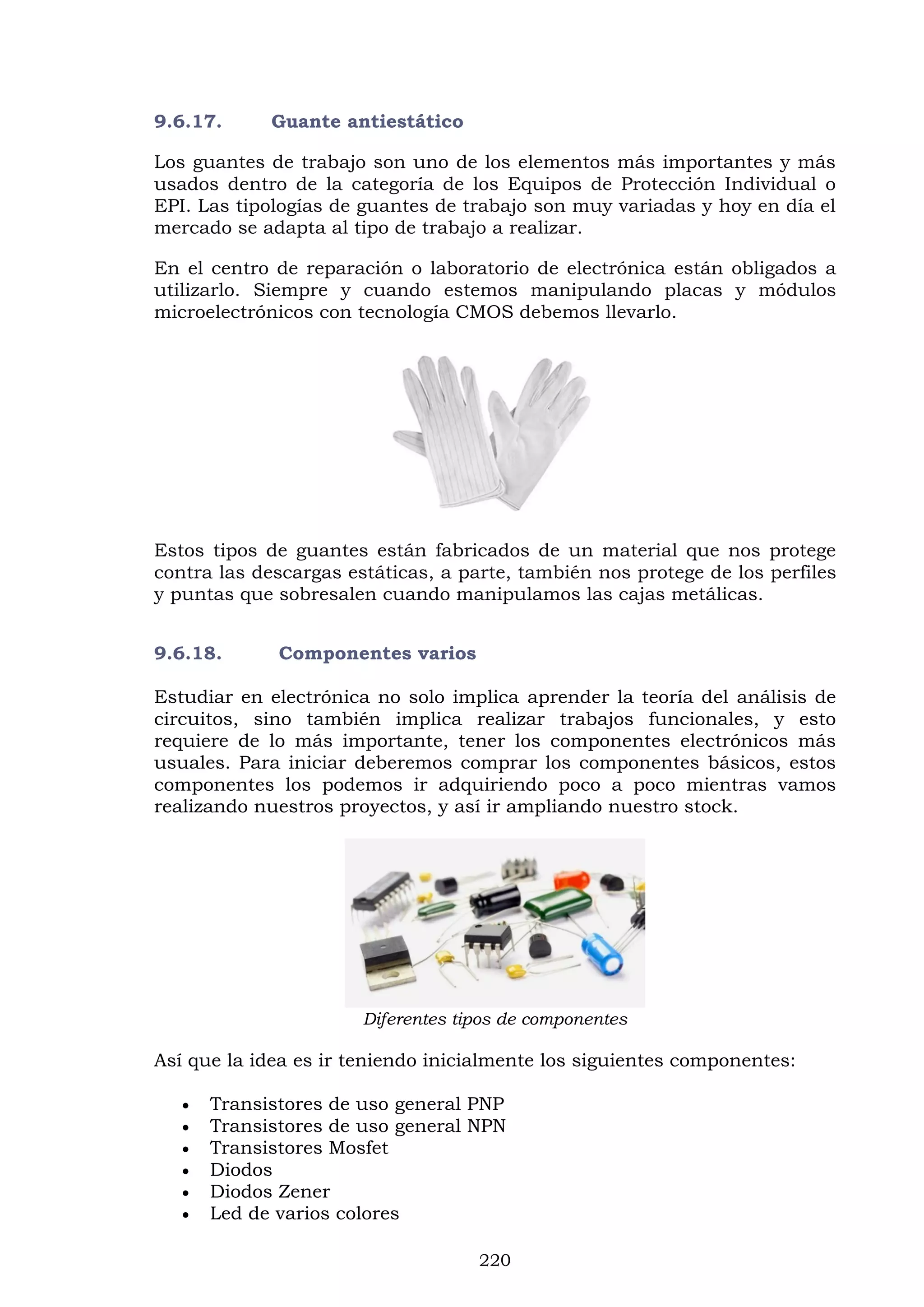220
9.6.17. Guante antiestático
Los guantes de trabajo son uno de los elementos más importantes y más
usados dentro de la categoría de los Equipos de Protección Individual o
EPI. Las tipologías de guantes de trabajo son muy variadas y hoy en día el
mercado se adapta al tipo de trabajo a realizar.
En el centro de reparación o laboratorio de electrónica están obligados a
utilizarlo. Siempre y cuando estemos manipulando placas y módulos
microelectrónicos con tecnología CMOS debemos llevarlo.
Estos tipos de guantes están fabricados de un material que nos protege
contra las descargas estáticas, a parte, también nos protege de los perfiles
y puntas que sobresalen cuando manipulamos las cajas metálicas.
9.6.18. Componentes varios
Estudiar en electrónica no solo implica aprender la teoría del análisis de
circuitos, sino también implica realizar trabajos funcionales, y esto
requiere de lo más importante, tener los componentes electrónicos más
usuales. Para iniciar deberemos comprar los componentes básicos, estos
componentes los podemos ir adquiriendo poco a poco mientras vamos
realizando nuestros proyectos, y así ir ampliando nuestro stock.
Diferentes tipos de componentes
Así que la idea es ir teniendo inicialmente los siguientes componentes:
 Transistores de uso general PNP
 Transistores de uso general NPN
 Transistores Mosfet
 Diodos
 Diodos Zener
 Led de varios colores
 